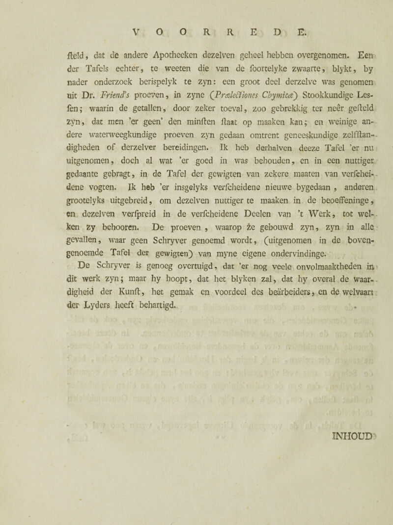 field, dat de andere Apotheeken dezelven geheel hebben overgenomen. Een der Tafels echter, te weeten die van de foortelyke zwaarte, blykt, by nader onderzoek berispelyk te zyn: een groot deel derzelve was genomen tut Dr. Friend's proeven, in zyne (^Preelectiones Chymica) Stookkundige Les- fen; waarin de getallen, door zeker toeval, zoo gebrekkig ter neer gefield zyn, dat men ’er geen’ den minden flaat op maaken kan; en weinige an¬ dere waterweegkundige proeven zyn gedaan omtrent geneeskundige zelffian-- digheden of derzelver bereidingen. Ik heb derhalven deeze Tafel ’er nu uitgenomen, doch al wat ’er goed in was behouden, en in een nuttiger gedaante gebragt, in de Tafel der gewigten van zekere maaten van verfehei- dene vogten. Ik heb ’er insgelyks verfcheidene nieuwe bygedaan , anderen grootelyks uitgebreid, om dezelven nuttiger te maaken in de beoeffeninge, en dezelven verfpreid in de verfcheidene Deelen van ’t Werk, tot wel-* ken zy behooren. De proeven , waarop ze gebouwd zyn, zyn in alle gevallen, waar geen Schryver genoemd wordt, (uitgenomen in de boven¬ genoemde Tafel der gewigten) van myne eigene ondervindinge. De Schryver is genoeg overtuigd, dat ’er nog veele onvolmaaktheden in dit werk zyn; maar hy hoopt, dat het blyken zal, dat hy overal de waar¬ digheid der Kunfl, het gemak en voordeel des beaïbeiders, en de welvaart der Lyders heeft behartigd. INHOUD