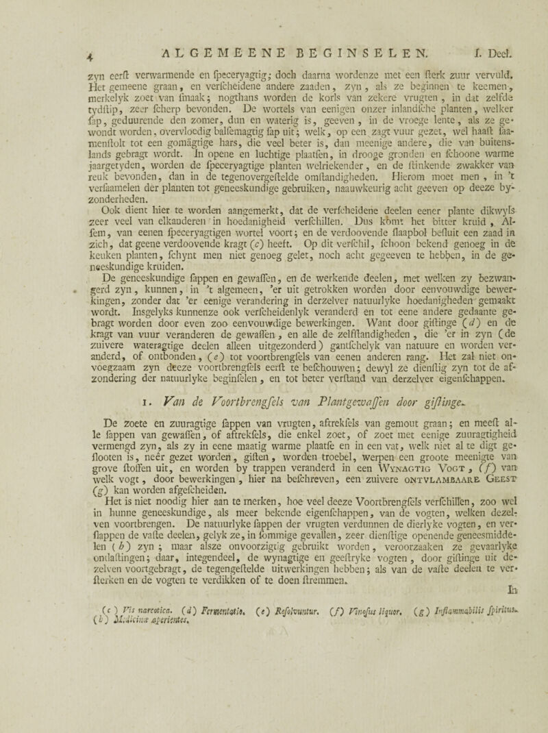zyn eerft verwarmende en fpeceryagrig; doch daarna wordenze met een Berk zuur vervuld. Het gemeene graan, en verlcheidene andere zaaden, zyn, als ze beginnen te keemen, merkelyk zoet van ihiaak; nogthans worden de korls van zekere vrugten , in dat zelfde tydftip, zeer fchcrp bevonden. De wortels van eenigen onzer inlandiche planten, welker Lp, geduurende den zomer, dun en waterig is, geeven , in de vroege lente, als ze ge* wondt worden, overvloedig balfemagtig Lp uit; welk, opeen zagt vuur gezet, wel haalt faa- menholt tot een gomagtige hars, die veel beter is, dan meenige andere, die van buitens¬ lands gebragt wordt. In opene en luchtige plaatfen, in drooge gronden en fchoone warme jaargetyden, worden de fpeceryagtige planten welriekender, en de hinkende zwakker van reuk bevonden, dan in de tegeno verge helde omhandigheden. Hierom moet men , in ’t verfaamelen der planten tot geneeskundige gebruiken, naauwkeurig acht geeven op deeze by- zonderheden. Ook dient hier te worden aangemerkt, dat de vericheidene deden eener plantc dikwyls zeer veel van elkanderen in hoedanigheid verfchillen. Dus kómt het bitter kruid , AI- fem, van eenen fpeceryagtigen wortel voort; en de verdoovende flaapbol befluit een zaad in zich, dat geene verdoovende kragt (c) heeft. Op dit verfchil, fchoon bekend genoeg in dè keuken planten, fchynt men niet genoeg gelet, noch acht gegeeven te hebben, in de ge¬ neeskundige kruiden. De geneeskundige fappen en gewaflen, en de werkende d'eelen, met welken zy bezwan¬ gerd zyn, kunnen, in *t algemeen, ’er uit getrokken worden door eenvouwdige bewer¬ kingen, zonder dat ’er eenige verandering in derzelver natuurlyke hoedanigheden gemaakt wordt. Insgelyks kunnenze ook verfcheidenlyk veranderd en tot eene andere gedaante ge¬ bragt worden door even zoo eenvouwdige bewerkingen. Want door gihinge (d) en de kragt van vuur veranderen de gewaflen , en alle de zelfhandigheden , die ’er in zyn (de zuivere wateragtige deelen alleen uitgezonderd) gantfchdyk van natuure en worden ver¬ anderd, of ontbonden, (<?) tot voortbrengfels van eenen anderen rang. Het zal niet on¬ voegzaam zyn deeze voortbrengfels eerh te befchouwen; dewyl ze dienhig zyn tot de af¬ zondering der natuurlyke beginfelen, en tot beter verhand van derzelver eigenfehappen. i. Van de Voortbrengfels van Plmtgewajjen door gijlinge*. De zoete en zuuragtige fappen van vrugten, aftrekfds van gemout graan; en meeh al¬ le fappen van gewaflen, of aftrekfds, die enkel zoet, of zoet met eenige zuuragtigheid vermengd zyn, als zy in eene maatig warme plaatfe en in een vat, welk niet al te digt ge- flooten is, neer gezet worden, gillen, worden troebel, werpen een groote meenigte van grove hoffen uit, en worden by trappen veranderd in een Wynagtig Vogt , (ƒ) van welk vogt, door bewerkingen, hier na befchreven, een zuivere ontvlambaars, Geest (g) kan worden afgefcheiden. Het is niet noodig hier aan te merken, hoe veel deeze Voortbrengfels verfchiflen, zoo wel in hunne geneeskundige, als meer bekende eigenfehappen, van de vogten, welken dezel? ven vóórtbrengen. De natuurlyke fappen der vrugten verdunnen de dierlyke vogten, en ver- flappen de valle deden, gelyk ze, in fommige gevallen, zeer dienhige openende geneesmidde¬ len (h') zyn; maar alsze onvoorzigtig gebruikt worden, veroorzaaken ze gevaarlyke ontlahingen; daar, integendeel, de wynagtige en geehryke vogten, door gihinge uit de- zelven voortgebragt, de tegengehdde uitwerkingen hebben; als van de va he deelen te ver* herken en de vogten te verdikken of te doen hremmen. ia V # L (c ) Vis narcotica, (d) Fermitatio, (<) Refolvuntur. (ƒ) Fïnofus liquor, (g) Inflmmabilis fpiritus^ (£) hUdkince4psriintest