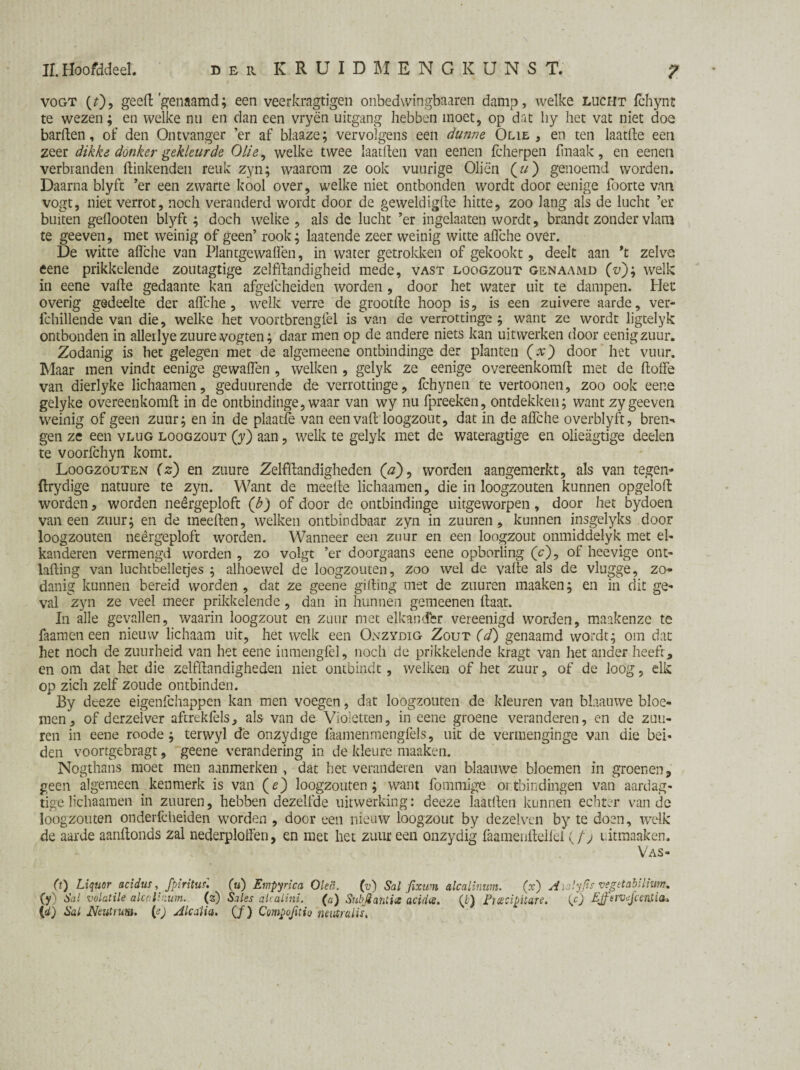 Vogt (0> geeft'genaamd; een veerkragtigen onbedwingbaaren damp, welke lucht fchynr te wezen; en welke nu en dan een vryën uitgang hebben moet, op dat hy het vat niet doe barften, of den Ontvanger ’er af blaaze; vervolgens een dunne Olie, en ten laatfte een zeer dikke donker gekleurde Olie, welke twee laatften van eenen fcherpen fmaak, en eeneti verbranden ftinkenden reuk zyn; waarom ze ook vuurige Oliën (?/) genoemd worden. Daarna blyft ’er een zwarte kool over, welke niet ontbonden wordt door eenige foorte van vogt, niet verrot, noch veranderd wordt door de geweldigfte hitte, zoo lang als de lucht ’er buiten geflooten blyft ^ doch welke, als de lucht ’er ingelaaten wordt, brandt zonder vlam te geeven, met weinig of geen’ rook; laatende zeer weinig witte aflche over. De witte aflche van Plantgewaflèn, in water getrokken of gekookt, deelt aan *t zelve eene prikkelende zoutagtige zelfftandigheid mede, vast loogzout genaamd (vj; welk in eene vafte gedaante kan afgefcheiden worden, door het water uit te dampen. Het overig gedeelte der aflche, welk verre de grootfte hoop is, is een zuivere aarde, ver- fchillende van die, welke het voortbrengfel is van de verrottinge ; want ze wordt ligtelyk ontbonden in alleilyezuurevogten; daar men op de andere niets kan uit werken door eenigzuur. Zodanig is het gelegen met de algemeene ontbindinge der planten (x) door het vuur. Maar men vindt eenige gewaflen , welken , gelyk ze eenige overeenkomft met de ftoffe van dierlyke lichaamen, geduurende de verrottinge, fchynen te vertoonen, zoo ook eene gelyke overeenkomft in de ontbindinge, waar van wy nu fpreeken, ontdekken; want zy geeven weinig of geen zuur; en in de plaatfe van eenvaft loogzout, dat in de aflche overblyft, bren- gen ze een vlug loogzout (y) aan, welk te gelyk met de wateragtige en olieagtige deelen te voorfchyn komt. Loogzouten (z) en zuure Zelfftandigheden (a)9 worden aangemerkt, als van tegen- ftrydige natuure te zyn. Want de meefte lichaamen, die in loogzouten kunnen opgeloft worden, worden neêrgeploft (b) of door de ontbindinge uitgeworpen, door het bydoen vaneen zuur; en de meeften, welken ontbindbaar zyn in zuuren , kunnen insgelyks door loogzouten neêrgeploft worden. Wanneer een zuur en een loogzout onmiddelyk met el- kanderen vermengd worden , zo volgt ’er doorgaans eene opborïing (c), of heevige ont- lafting van luchtbelletjes ; alhoewel de loogzouten, zoo wel de vafte als de vlugge, zo¬ danig kunnen bereid worden, dat ze geene gifting met de zuuren maaken; en in dit ge¬ val zyn ze veel meer prikkelende, dan in hunnen gemeenen ftaat. In alle gevallen, waarin loogzout en zuur met elkandfer vereenigd worden, maakenzc te faamen een nieuw lichaam uit, het welk een Onzydig Zout (d) genaamd wordt; om dat het noch de zuurheid van het eene inmengfèl, noch de prikkelende kragt van het ander heeft, en om dat het die zelfftandigheden niet ontbindt, welken of het zuur, of de loog, elk op zich zelf zoude ontbinden. By dceze eigenfchappen kan men voegen, dat loogzouten de kleuren van blaauwe bloe¬ men, of derzelver aftrekfels, als van de Violetten, in eene groene veranderen, en de zuu¬ ren in eene roode; terwyl dê onzydige faamenmengfels, uit de vermenginge van die bei¬ den voortgebragt, geene verandering in de kieure maaken. Nogthans moet men aanmerken , dat het veranderen van blaauwe bloemen in groenen, geen algemeen kenmerk is van (e) loogzouten; want fommige ontbindingen van aardag- tige lichaamen in zuuren, hebben dezelfde uitwerking: deeze laatften kunnen echter van de loogzouten onderfcheiden worden , door een nieuw loogzout by dezelven by te doen, welk de aarde aanftonds zal nederplofl'en, en met het zuur een onzydig faamenftellel (/> uitmaaken. Vas- (t) Liquor acidus , (u) Ernpyrica Oka. (v) Sal fixwn atcalinwn. (x) Aialyfis vegttabilhm. (y) Sal volatile alcalrzum. (z) Sales akalini. (a) Subjtahtie acidee. (7) Ficecipitare. (c) Ejfervejcenti(i& {d) Sal Neutrum, (e) Alcaiia. (ƒ) Compojitio neutralis.