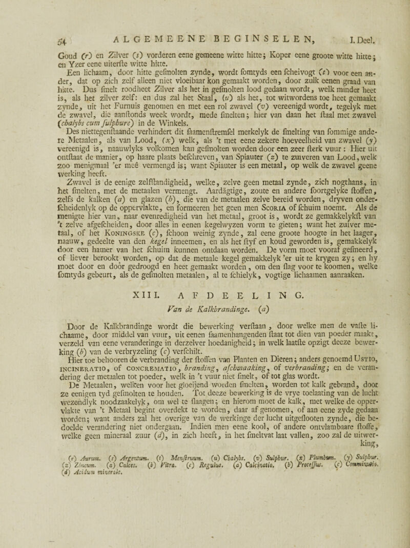 Goud C>0 en Zilver (s) vorderen eene gemeene witte hitte; Koper eene groote witte hitte ; en Yzer eene uiterfte witte hitte. Een lichaam, door hitte gefmolten zynde, wordt fomtyds een fcheivogt (t') vooreen an¬ der, dat op zich zelf alleen niet vloeibaar kon gemaakt worden, door zulk eenen graad van hitte. Dus finelt roodheet Zilver als het in gefmolten lood gedaan wordt, welk minder heet is, als het zilver zelf: en dus zal het Staal, (u') als het, tot witwordens toe heet gemaakt zynde, uit het Furnuis genomen en met een rol zwavel (v) vereenigd wordt, tegelyk met de zwavel, die aanftonds week wordt, mede fmelten; hier van daan het Haal met zwavel (chalybs cum fulpbure) in de Winkels. Des niet tegengaande verhindert dit faamenftremfel merkelyk de fmelting van fommige ande¬ re Metaalen, als van Lood, (x') welk, als ’t met eene zekere hoeveelheid van zwavel (?) vereenigd is, naauwlyks volkomen kan gefmolten worden door een zeer fterk vuur : Hier uit ontflaat de manier, op haare plaats befchreven, van Spiauter (z) te zuiveren van Lood, welk zoo menigmaal ’er meê vermengd is; want Spiauter is een metaal, op welk de zwavel geene werking heeft. Zwavel is de eenige zelfstandigheid, welke, zelve geen metaal zynde, zich nogthans, in het fmelten, met de metaalen vermengt. Aardagtige, zoute en andere foortgelyke ftoffen, zelfs de kalken (a) en glazen (/?), die van de metaalen zelve bereid worden, dryven onder- fcheidenlyk op de oppervlakte, en formeeren het geen men Scoria of fchuim noemt. Als de menigte hier van, naar evenredigheid van het metaal, groot is, wordt ze gemakkelyklt van pt zelve afgefcheiden, door alles in eenen kegelwyzen vorm te gieten; want het zuiver me¬ taal, of het Koningske (c), fchoon weinig zynde, zal eene groote hoogte in het laager, mauw, gedeelte van den kegel inneemen, en als hetftyf en koud gewordenis, gemakkelyk door een hamer van het fchuim kunnen ontdaan worden. De vorm moet vooraf gefineerd, of liever berookt^ worden, op dat de metaale kegel gemakkelyk ’er uit te krygen zy; en hy moet door en door gedroogd en heet gemaakt worden , om den flag voor te koomen, welke fomtyds gebeurt, als de gefmolten metaalen, al te lchielyk, vogtige lichaamen aanraaken. XIII. AFDEELING. Van de Kalkbrandinge. (a) Door de Kalkbrandinge wordt die bewerking verdaan , door welke men de vafte li- chaarne, door middel van vuur, uit eenen faamenhangenden Haat tot dien van poeder maakt, verzeld van eene veranderinge in derzelver hoedanigheid; in welk laatfte opzigt deeze bewer¬ king (£) van de verbryzeling (c) verfchilt. Hier toe behooren de verbranding der ftoffen van Planten en Dieren; anders genoemd Ustio, incineratio, of concremai io, branding, afebmaaking, of verbranding; en de veran¬ dering der metaalen tot poeder, welk in ’t vuur niet fmelt, of tot glas wordt. De Metaalen, welken voor het gloeijend worden finclten, worden tot kalk gebrand, door ze eenigen tyd gefmolten te houden. Tot deeze bewerking is de vrye toelaating van de lucht wezendlyk noodzaakelyk, om wel te flaagen; en hierom moet de kalk, met welke de opper¬ vlakte van ’t Metaal begint overdekt te worden, daar af genomen, of aan eene zyde gedaan worden; want anders zal het overige van de werkinge der lucht uitgeflooten zynde, die be¬ doelde verandering niet ondergaan. Indien men eene kool, of andere ontvlambaare ftoffe, welke geen mineraal zuur (d), in zich heeft, in het fmeltvat laat vallen, zoo zal de uitwer¬ king, (r) Aurum. (s') Argentum, (t) Menjiruum. (u) Cialybs. (v) Sulphur, (x) Plumbum. (y) Sulpbur. (s) Zincum. (a) Cakes. (b) Vitra. (c) Regulus. (a) CakinaUQ. (b) Procejjus. (O Commiwêi». (d) Aciium minerale.