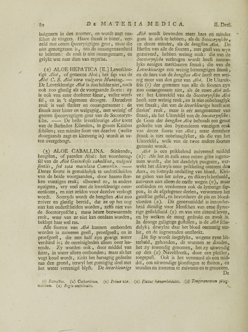 buigzaam in den zoomer, en wordt zagt tus- fchen de vingers. Haare fmaak is bitter, ver- zeld met eeneti fpeceryagtigen geur, maar die niet genoegzaam is, om de onaangenaamheid te beletten: de reuk is niet onaangenaam, en gelykt wat naar dien van myrrhe, (2) ALOE HEPATICA [E.] Leverkleu¬ rige Aloë, ofgemeene Aloë; het fap van de Aloë C. B. Aloë ver a vulgaris Munting, — De Leverkleurige Aloë is zoo helder niet, noch ook zoo glanfig als de voorgaande foorte: zy is ook van eene donkerer kleur, vader weef- fel, en in 't algemeen drooger. Derzelver reuk is veel fterker en onaangenaamer : de fmaak zeer bitter en walgagtig, met weinig’ of geenen fpeceryagtigen geur van de Socotoryn- lche. - De belle leverkleurige Aloè komt van de Barbados Eilanden, in groote Kalabas fchiilen; een minder foort van dezelve (welke doorgaands zagt en kleeverig is) wordt in va¬ ten overgebragt. (3) ALOE CABALLINA. Stinkende, hengllen, of paerden Aloë: het voortbreng- fel van de Aloë Guincïnfis caballinay vulgari ftmilis, fed tota maculata Commelin. - Deeze foorte is gemakkelyk te onderlcheiden van de beide voorgaanden, door haaren Her¬ ken vunzigen reuk; alhoewel ze, in andere opzigten, vry veel met de leverkleurige over¬ eenkomt, en niet zelden voor dezelve verkogt wordt. Somtyds wordt de hengllen Aloè zoo zuiver en glanfig bereid, dat ze op het oog niet kan onderfcheiden worden, zelfs niet van de Socotorynlche ; maar heure bezwaarende reuk, waar van ze niet kan ontdaan worden, beklapt haar wel ras. Alle foorten van Aloë kunnen ontbonden worden in zuiveren geeft, proefgeeft; en in proefgeeft , die met half zyn gewigt water verdund is; de onreinigheden alleen over La¬ tende. Zy worden ook , door middel van hitte, in water alleen ontbonden; maar als het vogt koud wordt, zinkt het harsagtig gedeelte naa den grond, terwyl hetgomiigtig deel met het water vereenigd blyft. De leverkleurige Aloë wordt bevonden meer hars en minder gom in zich te hebben, als de Socotoryn/che, en deeze minder, als de bengften Aloë. De Harfen van alle de foorten, met geeft van wyn gezuiverd, hebben weinig reuk: die van de Socotorynjcbe verkregen wordt heeft naauw- lyks eenigen merkbaaren fmaak; die van de Leverkleurige een weinig bitteragtigen fmaak, en de hars van de bengften Aloë heeft een wei¬ nig meer van den geur van Aloë. De Uittrek- fels (t) der gommen van alle de foorten zyn zoo onaangenaam niet, als de ruwe Aloë zel¬ ve : het Uittreklel van de Socotorynfcbe Aloë heeft zeer weinig reuk,en is nietonbehaaglyk van fmaak; dat van de leverkleurige heeft wat fterker’ reuk, maar is eêr aangenaamer van fmaak, als het Uittreklel van de Socotorynfche: de Gom der bengften Aloë behoudt een groot gedeelte van den byzonderen vunzigen reuk van deeze foorte van Aloë; maar derzelver fmaak is niet onbehaaglyker, als die van het Uittrekfel, welk van de twee andere foorten gemaakt wordt. Aloë is een prikkelend zuiverend middel (u): Als het in zulk eene ruime gifte ingeno¬ men wordt, dat het daadelyk purgeere, ver¬ wekt het dikwyls eene prikkeling omtrent den Aars, en fomtyds ontlafting van bloed. Klei¬ ne giften van het zelve, en dikwyls herhaald, zuiveren niet alleen de eerlle wegen (y), maar ontbinden en verdunnen ook de lymerige lap¬ pen, in de afgelegener deelen, verwarmen het gantfche geftel, en bevorderen de pis en bloed¬ vloeden fx). Dit geneesmiddel is inzonder¬ heid dienftig voor Menfchen van eene llyme- rige gefteldheid (y) en van een zittend leven, en by welken de maag gedrukt en zwak is. In drooge galagtige geftellen, is de Aloë fcha- delyk; dewylze daar het bloed onmaatig ver¬ hit, en de ingewanden ontfteekt. Dit Lp wordt insgelyks, wegens zyne bit¬ terheid, gehouden, de wurmen te dooden, het zy inwendig genomen, het zy uitwendig op den (z) Navelftreek, door een pleifter, toegepaft. Ook is het vermaard als een mid¬ del, om uitwendige bloedingen te fluiten , en wonden en zweeren te zuiveren en tegeneezen. De (0 Extrattus. (u) Catbarticum. (v) Primx vix. (x) Fluxus hctmorrbtidales. (y) Temper amentum ploeg¬ mat icum. (2) Regie umbilicalis.