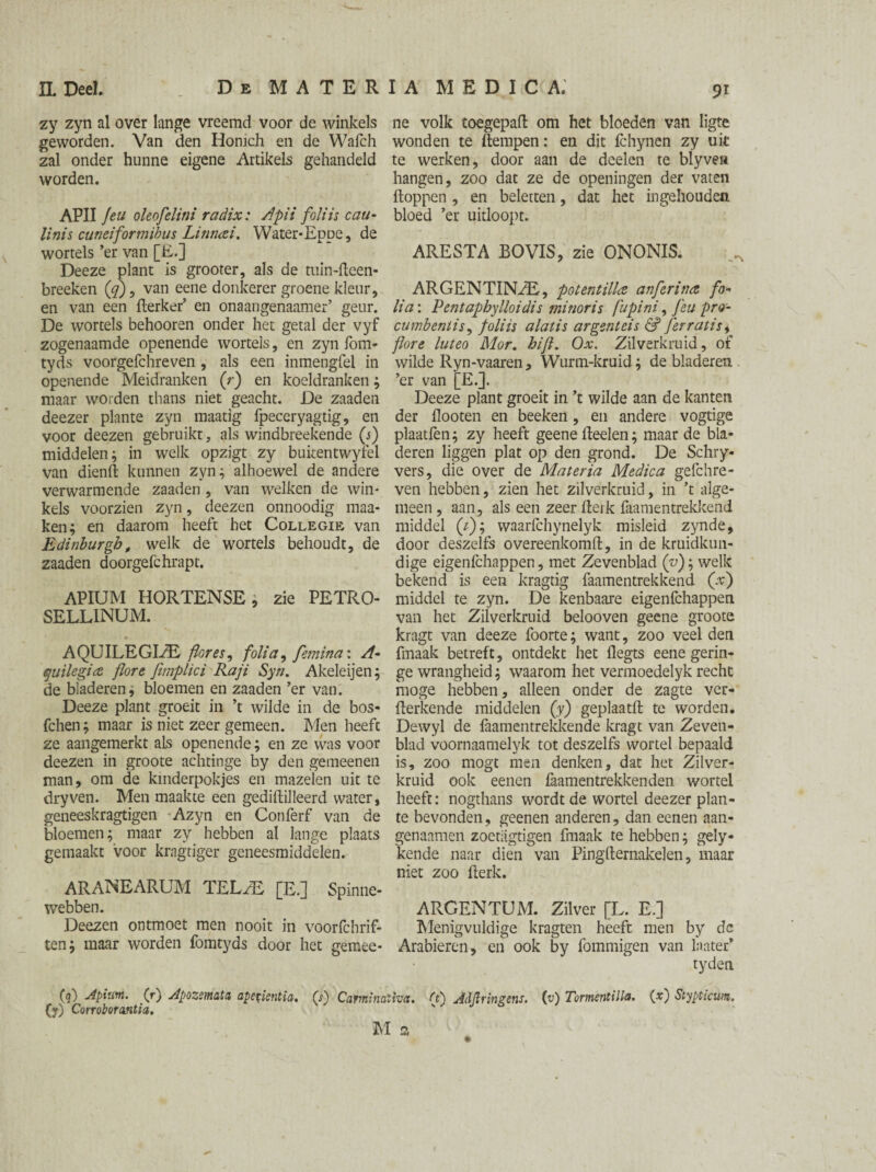 zy zyn al over lange vreemd voor de winkels geworden. Van den Honich en de Wafch zal onder hunne eigene Artikels gehandeld worden. APII Jeu oleofelini radix: /Ipii foliis cau- linis cuneiformibus Linmti. Water-Eppe, de wortels ’er van [E.] Deeze plant is grooter, als de tuin-fleen- breeken (q) 9 van eene donkerer groene kleur, en van een flerker’ en onaangenaamer’ geur. De wortels behooren onder het getal der vyf zogenaamde openende wortels, en zyn fom- tyds voorgefchreven , als een inmengfel in openende Meidranken (r) en koeldranken ; maar worden thans niet geacht. De zaaden deezer plante zyn maatig fpeceryagtig, en voor deezen gebruikt, als windbreekende (j) middelen; in welk opzigt zy bukentwyfel van dienft kunnen zyn; alhoewel de andere verwarmende zaaden , van welken de win¬ kels voorzien zyn, deezen onnoodig maa- ken; en daarom heeft het Collegie van Edinburgh, welk de wortels behoudt, de zaaden doorgefchrapt. APIUM HORTENSE, zie PETRO- SELLINUM. AQUILEGLZE flor es, folia, femina: A- quile'gia jlore fimplici Raji Syn. Akeleijen; de bladeren; bloemen en zaaden ’er van. Deeze plant groeit in ’t wilde in de bos- fchen; maar is niet zeer gemeen. Men heeft ze aangemerkt als openende; en ze was voor deezen in groote achtinge by den gemeenen man, om de kmderpokjes en mazelen uit te dry ven. Men maakte een gedülilleerd water, geneeskragtigen Azyn en Conferf van de bloemen; maar zy hebben al lange plaats gemaakt voor kragtiger geneesmiddelen. ARANEARUM TELJE [E.] Spinne- webben. Deezen ontmoet men nooit in voorfchrif- ten; maar worden fomtyds door het gemee- ne volk toegepafl: om het bloeden van ligte wonden te ftempen: en dit fchynen zy uit te werken, door aan de deelen te blyven hangen, zoo dat ze de openingen der vaten floppen , en beletten, dat het ingehouden bloed ’er uitloopt. ARESTA BOVIS, zie ONONIS. ARGENTINA, potentilla anferina fo¬ lia: Pentaphylloidis mi nor is fupini, feu pro- cumbentis, foliis alatis argentcis & ferratis, flore luteo Mor. hifi. Ox. Zilverkruid, of wilde Ryn-vaaren, Wurm-kruid; de bladeren, ’er van [E.]. Deeze plant groeit in ’t wilde aan de kanten der flooten en beeken, en andere vogtige plaatfen; zy heeft geene lieden; maar de bla¬ deren liggen plat op den grond. De Schry* vers, die over de Materia Medica gefchre- ven hebben, zien het zilverkruid, in ’t alge¬ meen , aan, als een zeer flerk faamentrekkend middel (/); waarfchynelyk misleid zynde, door deszelfs overeenkom!!, in de kruidkun¬ dige eigenfchappen, met Zevenblad ('v); welk bekend is een kragtig faamentrekkend Qc) middel te zyn. De kenbaare eigenfchappen van het Zilverkruid belooven geene groote kragt van deeze foorte; want, zoo veel den fmaak betreft, ontdekt het flegts eene gerin¬ ge wrangheid; waarom het vermoedelyk recht moge hebben, alleen onder de zagte ver¬ tekende middelen (y) geplaatfl te worden. Dewyl de faamentreWeende kragt van Zeven¬ blad voornaamelyk tot deszelfs wortel bepaald is, zoo mogt men denken, dat het Zilver¬ kruid ook eenen faamentrekkenden wortel heeft: nogthans wordt de wortel deezer plan¬ te bevonden, geenen anderen, dan eenen aan- genaamen zoetagtigen fmaak te hebben; gely- kende naar dien van Pingfternakelen, maar niet zoo flerk. ARGENTUM. Zilver [L. E.] Menigvuldige kragten heeft men by dc Arabieren, en ook by fommigen van laater* tyden (q) Apiuttt. (r) Apozemata apefientia. (y) Corroborantia. (s) Carminatives. (t) Adfirmgens. M 2 (u) Tormentilla. (x) Stypticum.