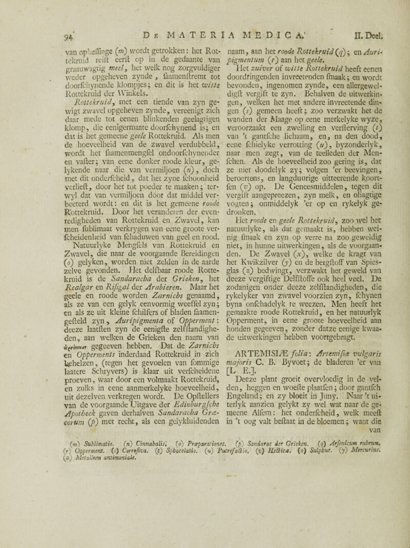 vanopheffinge (m) wordt getrokken: het Rot- tekruid reilt eerit op in de gedaante van graauwagtig meel, het welk nog zorgvuldiger weder opgeheven zynde , laamenftremt tot doorfchynende klompjes; en dit is het witte Rottekruid der Winkels. Rotte kruid, met een tiende van zyn ge- wigt zwavel opgeheven zynde, vereenigt zich daar mede tot eenen blinkenden geelagrigen klomp, die eenigermaate doorfchynend is; en dat is het gemeene gee/e Rottekruid. Als men de hoeveelheid van de zwavel verdubbeld, wordt het faamenmengfel ondoorfchynender en vafter; van eene donker roode kleur, ge- lykende naar die van vermiljoen («), doch met dit onderfcheid, dat het zyne lchoonheid verheft, door het tot poeder te maaken; ter- wyl dat van vermiljoen door dat middel ver- beeterd wordt: en dit is het gemeene roode Rottekruid. Door het veranderen der even¬ redigheden van Rottekruid en Zwavel, kan men fublimaat verkrygen van eene groote ver- fcheidenheid van fchaduwen van geel en rood. Natuurlyke Mengfels van Rottekruid en Zwavel, die naar de voorgaande Bereidingen (o) gelyken, worden niet zelden in de aarde zelve gevonden. Het delfbaar roode Rotte¬ kruid is de Sandaracba der Grieken, het Realgar en Rifigal der Arabieren. Maar het geele en roode worden Zarnicbs genaamd, als ze van een gelyk eenvormig weeflèl zyn; en als ze uit kleine fchilfers of bladen faamen- gefteld zyn , Auripigmenta of Opper ment: deeze laatften zyn de eenigfte zelfftandighe- den, aan welken de Grieken den naam van éjWy/K»» gegeeven hebben. Dat de Zarnicbs en Opperments inderdaad Rottekruid in zich Uehelzen, (tegen het gevoelen van fommige laatere Schryvers) is klaar uit verfcheidene proeven, waar door een volmaakt Rottekruid, en zulks in eene aanmerkelyke hoeveelheid, uit dezelven verkregen wordt. De Opftellers van de voorgaande Uitgave der Edinburgjche Apotheek gaven derhalven Sandaracba Grct- coium (p) met recht, als een gelykluidenden naam, aan het roode Rottekruid (jj); en Auri- pigmentum (r) aan het geele. Het zuiver of witte Rottekruid heeft eenen doordringenden invreetenden fmaak; en wordt bevonden, ingenomen zynde, een allergewel- digft vergift te zyn. Behalven de uitwerkin¬ gen, welken het met andere invreetende din¬ gen (s) gemeen heeft; zoo verzwakt het de wanden der Maage op eene merkelyke wyze, veroorzaakt een zwelling en verderving (/) van \ gantfche lichaam, en, na den dood, eene fchielyke verrotting (u), byzonderlyk, naar men zegt, van de teelleden der Men- fchen. Als de hoeveelheid zoo gering is, dat ze niet doodelyk zy; volgen ’er beevingen, beroertens, en langduurige uitteerende koort- fen (vj op. De Geneesmiddelen, tegen dit vergift aangepreezen, zyn melk, en oliagtige vogten; onmiddelyk ’er op en rykelyk ge¬ dronken. Het roode en geele Rottekruid, zoo wel het natuurlyke, als dat gemaakt is, hebben wei¬ nig fmaak en zyn op verre na zoo geweldig niet, in hunne uitwerkingen, als de voorgaan- den. De Zwavel (v), welke de kragt van het Kwikzilver (y) en de bergftoff van Spies¬ glas (2) bedwingt, verzwakt het geweld van deeze vergiftige Delfftoffe ook heel veel. De zodanigen onder deeze zelfftandigheden, die rykelyker van zwavel voorzien zyn, fchynen byna onfehadelyk te weezen. Men heeft het gemaakte roode Rottekruid, en het natuurlyk Ópperment, in eene groote hoeveelheid aan honden gegeeven, zonder datze eenige kwaa- de uitwerkingen hebben voortgebragt. ARTEMISI/E folia: Artemi [me vulgaris major is C. B. By voet; de bladeren ’er van [L E.]. Deeze plant groeit overvloedig in de vel¬ den, heggen en woefte plaatfen; door gantfeh Engeland; en zy bloeit in Juny. Naar’t ui- terlyk aanzien gelykt zy wel wat naar de ge¬ meene Alfem: het onderfcheid, welk meeft in ’t oog valt beftaat in de bloemen; want die van (m) Sublimatie. (») Cinnabalis, (0) Pree par agones. (p) Sandarac der Grieken, (q) Arfenicum rubritm. (t) Ópperment. (j) Corrojiva. (t) Spbacelatio. («) PutrefaÜio. (y) Kcftica. (r) Sulphur, (y) Mercurius. (z) Metalltm antimoniale.
