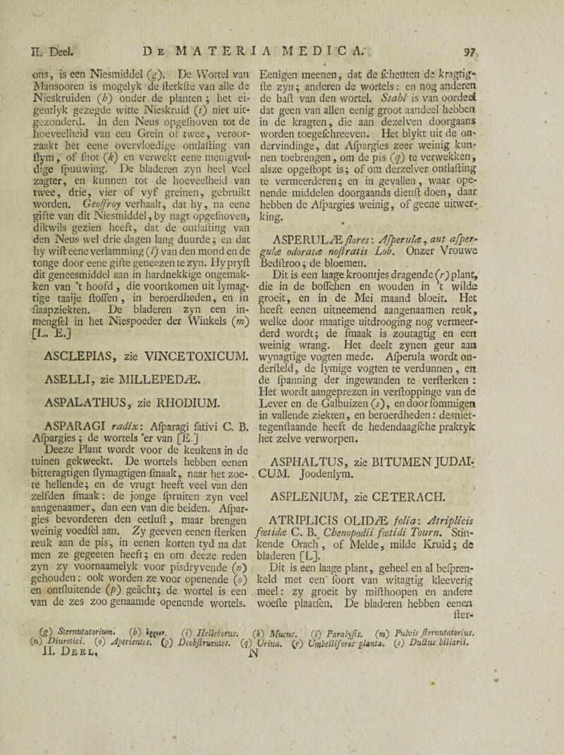 ons, is een Niesmiddel (g). De Wortel van Eenigen meenen, dat de Icheuten de kragtig- Mansooren is mogelyk de llerkfte van alle de lie zyn; anderen de wortels: en nog anderen Nieskruiden (£) onder de planten ; het ei- de ball van den wortel. Stahl is van oordeel genilyk gezegde witte Nieskruid (y) niet uit- dat geen van allen eenig groot aandeel hebben gezonderd. In den Neus opgefnoven tot de in de kragten, die aan dezelven doorgaans hoeveelheid van een Grein of twee, veroor- worden toegefchreeven. Het blykt uit de on- zaakt het eenc overvloedige ontlalling van dervindinge, dat Alpargies zeer weinig kun- flym, of fnot ('k) en verwekt eene menig vul- nen toebrengen, om de pis (q) te verwekken, dige fpuuwing. De bladeren zyn heel Veel alsze opgedopt is; of om derzelver ontlading zagter, en kunnen tot de hoeveelheid van te vermeerderen; en in gevallen, waar ope- twee, drie, vier of vyf greinen, gebruikt nende middelen doorgaands diend doen, daar worden. Geofjroy verhaalt, dat hy, na eene hebben de Alpargies weinig, ofgeene uitwer- gifte van dit Niesmiddel, by nagt opgelhoven, king, dikwils gezien heeft, dat de ontlading van den Neus wel drie dagen lang duurde; en dat ASPERULzE/lores: Afperulce, aut afper- hy wid eene verlamming (/) van den mondende gula odorata nojlratis Lob. Onzer Vrouwe tonge door eene gifte geneezen te zyn. Hypryd Beddroo; de bloemen, dit geneesmiddel aan in hardnekkige ongemak- Dit is een laage kroontjes dragende (r)plant, ken van ’t hoofd, die voortkomen uit lymag- die in de boffchen en wouden in ’t wilde tige taaije doffen , in beroerdheden, en in groeit, en in de Mei maand bloeit. Het flaapziekten. De bladeren zyn een in- heeft eenen uitneemend aangenaamen reuk, mengfel in het Niespoeder der Winkels (m) welke door maatige uitdrooging nog vermeer- [L. E.] derd wordt; de fmaak is zoutagtig en een weinig wrang. Het deelt zynen geur aan ASCLEPIAS, zie VINCETOXICUM. wynagtige vogten mede. Alperula wordt on- derdeld, de lymige vogten te verdunnen , en ASELLI, zie MILLEPEDZE. de (panning der ingewanden te verderken : Het wordt aangeprezen in verdoppinge van de ASPALATHUS, zie RHODIUM. Leveren de Galbuizen (r), en door fommigen in vallende ziekeen, en beroerdheden: desniet- ASPARAGI radix\ Alparagi fativi C. B. tegendaande heeft de hedendaagfche praktyle Alpargies ; de wortels ’er van [E.] het zelve verworpen. Deeze Plant wordt voor de keukens in de tuinen gekweekt. De wortels hebben eenen ASPHALTUS, zie BITUMEN JUDAI- bitteragtigen dymagtigen fmaak, naar het zoe- CUM. Joodenlym. te hellende; en de vrugt heeft veel van den , zelfden fmaak: de jonge fpruiten zyn veel ASPLEN1UM, zie CETERACPI. aangenaamer, dan een van die beiden. Afpar- gies bevorderen den eetlud , maar brengen ATRIPLICIS OLIDH^ folia: Atriplicis weinig voedfel pan. Zy geeven eenen derken fmtidcz C. B. Chenopodii foztidi Tourn. Stin- reuk aan de pis, in eenen korten tyd na dat kende Orach, of Melde, milde Kruid; de men ze gegeeten heeft; en om deeze reden bladeren [L]. zyn zy voornaamelyk voor pisdryvende («) Dit is een laage plant, geheel en al belpren- gehouden: ook worden ze voor openende (o) keld met een foort van witagtig kleeverig en ontlluitende (/>) geacht; de wortel is een meel: zy groeit by midhoopen en andere van de zes zoo genaamde openende wortels, woede plaatfen. De bladeren hebben eenen der- (ó) Stermtatorium. (/j) (?) Hellelonis. (k) Mucus. (/) Paralyfis. (rri) PulvisJlernutatonus. (») Diuretici. (o) dperientts. 0) Deobjlrutntes. (5) Urina. Cr') Uinbcllifores planta. (-0 Duüus biiiarii. II. Deel, N /