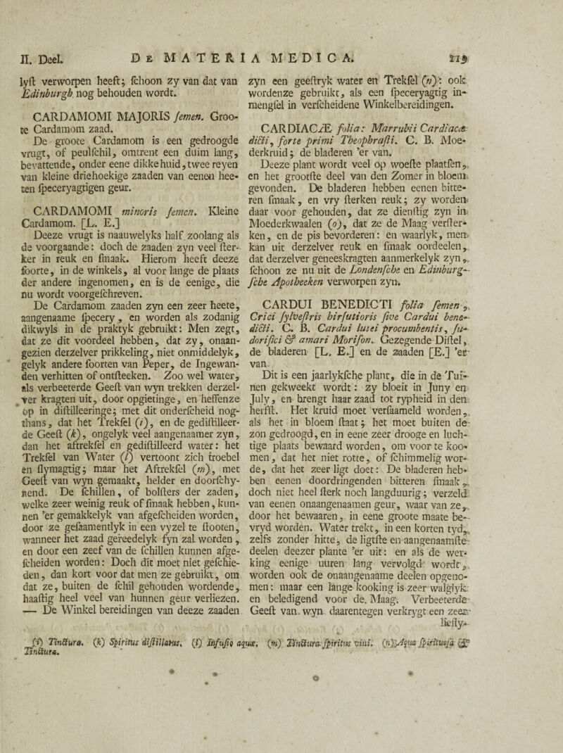 lyft verworpen heeft; fchoon zy van dat van Edinburgh nog behouden wordt.. CARDAMOMI MA JORIS Jemen. Groo- te Cardamom zaad. De grooce Cardamom is een gedroogde vrugt, of peulfchil, omtrent een duim lang, bevattende, onder eene dikke huid, twee reyen van kleine driehoekige zaaden van eenen hee- teii fpeceryagtigen geur. CARDAMOMI minoris Jemen. Kleine Cardamom. [L. E.] Deeze vrugt is naauwelyks half. zoolang als de voorgaande: doch de zaaden zyn veel fter- ker in reuk en fmaak. Hierom heeft deeze fborte, in de winkels, al voor lange de plaats der andere ingenomen, en is de eenige, die nu wordt voorgefchreven. De Cardamom zaaden zyn een zeer heete, aangenaame Ipecery, en worden als zodanig dikwyls in de praktyk gebruikt: Men zegt, dat ze dit voordeel hebben, dat zy, onaan¬ gezien derzelver prikkeling, niet onmiddelyk, gelyk andere foorten van Peper, de Ingewan¬ den verhitten of ontfteeken. Zoo wel water, als verbeeterde Geeft van wyn trekken derzel¬ ver kragtenuit, door opgietinge, en heffen ze op in diftilleeringe; met dit onderfcheid nog- thans, dat het Trekfel (/'), en de gediftilleer- de Geeft (k), ongelyk veel aangenaamer zyn, dan het aftrekfel en gediftilJeerd water: het Trekfel van Water (/) vertoont zich troebel en flymagtig; maar het Aftrekfel (jn), met Geeft van wyn gemaakt, helder en doorfchy- nend. De fchillen, of bolfters der zaden, welke zeer weinig reuk of fmaak hebben, kun¬ nen ’er gemakkelyk van afgefcheiden worden, door ze gefaamentlyk in een vyzel te ftooten, wanneer het zaad gefeedelyk fyn zaL worden , en door een zeef van de fchillen kunnen afge¬ fcheiden worden: Doch dit moet niet gefchie- den, dan kort voor dat men ze gebruikt, om dat ze, buiten de fchil gehouden wordende, haaftig heel veel van hunnen geur verliezen. «— De Winkel bereidingen van deeze zaaden zyn een geeftryk water en Trekfel (tï): ook wordenze gebruikt, als een fpeceryagtig in- mengfel in verfcheidene Winkelbereidingen. CARDIACZE folia: Mar ruin i Cardiacct didti, forte primi Theophrafii. C. R. Moe¬ derkruid ; de bladeren ’er van. Deeze plant wordt veel op woefte plaatfen,, en het grootfte deel van den Zomer in bloem, gevonden. De bladeren hebben eenen bitte¬ ren fmaak, en vry fterken reuk; zy wordem daar voor gehouden, dat ze dienftig zyn in Moederkwaalen (o), dat ze de Maag verder* ken, en de pis bevorderen: en waarlyk, mem kan uit derzelver reuk en fmaak oordeelen, dat derzelver geneeskragten aanmerkelyk zyn„ fchoon ze nu uit de Londenfche en Edinburg--- fche Apotheeken verworpen zyn. CARDUI BENEDICTI folia femen „ Crici Jylvefiris hirfutioris five Cardui bene»- dicti. C. B. Cardui lutei procumbent is, Ju* dorifici & amari Morifon,. Gezegende Diftel, de bladeren [L, E.J en de zaaden [E.] ’er’ van. Dit is een jaarlykfche plant, die in de Tui¬ nen gekweekt wordt: zy bloeit in Juny en July, en brengt haar zaad tot rypheid in den herfft. Het kruid moet verfaameld worden,, als het in bloem ftaat; het moet buiten de- zon gedroogd, en in eene zeer drooge en luch¬ tige plaats bewaard worden, om voor te koo- men, dat het niet rotte, of fchimmelig wor¬ de, dat het zeer ligt doet: De bladeren heb¬ ben eenen doordringenden bitteren fmaak ^ doch niet heel fterk noch langduurig; verzeld van eenen onaangenaamen geur, waar van ze,., door het bewaaren, in eene groote maate be— vryd worden. Water trekt, in een korten tyd,, zeifs zonder hitte, de ligtfte en aangenaamfte- deelen deezer plante ’er uit: en als de wer¬ king eenige uuren lang vervolgd wordt,, worden ook de onaangenaame deelen opgeno- men: maar een lange kooking is zeer walgiyk. en beledigend voor de. Maag. Verbeeterde Geeft van. wyn daarentegen verkrygt een zeer- liefly- .(») Tiniïura. (k) Spiritus diJlillaHis, (/) Infufiq aq%i<xt (w) Tinüura- fpiritns viüi. (n)jAqw fpiriïuvja-& lïnStura. * O