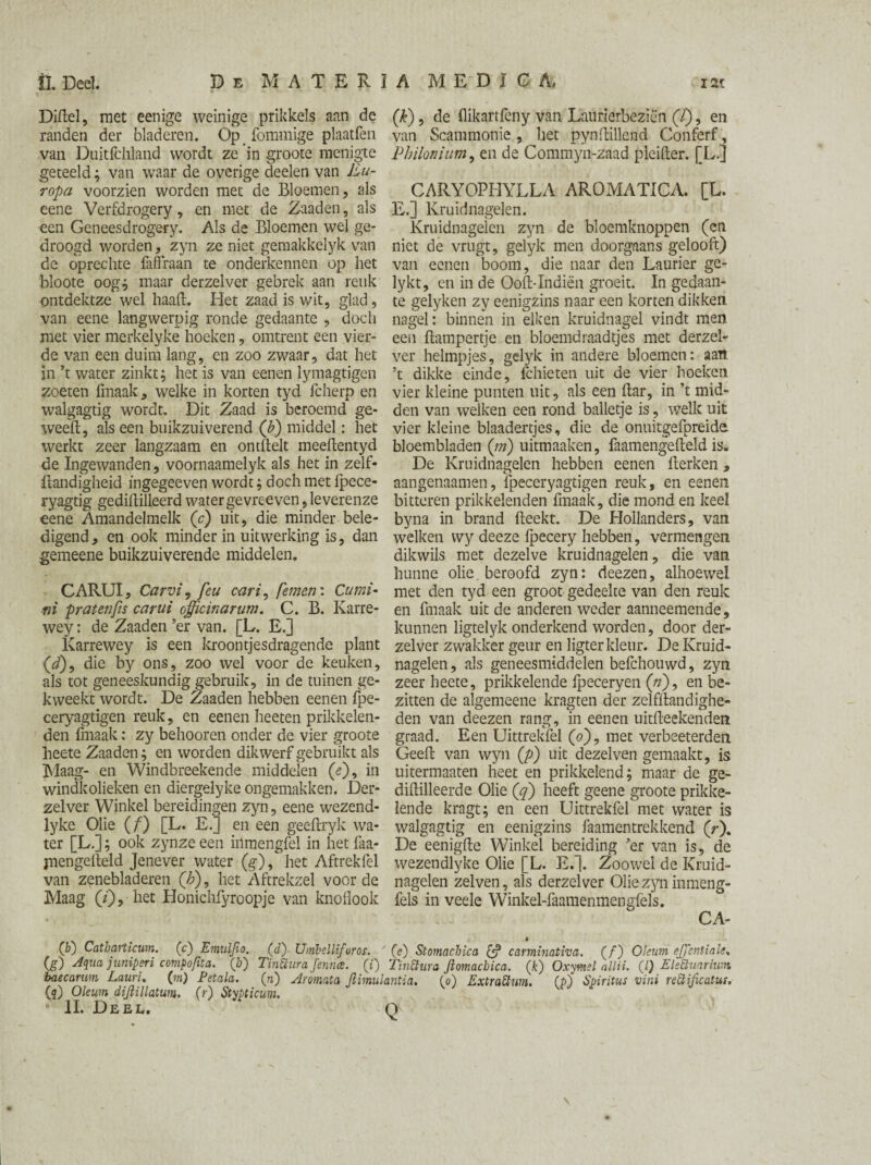 Dihel, met eenige weinige prikkels aan de randen der bladeren. Op _ fommige plaatfen van Duitfchland wordt ze in groote menigte geteeld; van waar de overige deden van Eu¬ ropa voorzien worden met de Bloemen, als eene Verfdrogery, en met de Zaaden, als een Geneesdrogery. Als de Bloemen wel ge¬ droogd worden, zyn ze niet gemakkelyk van de oprechte faffraan te onderkennen op het bloote oog; maar derzelver gebrek aan reuk ontdektze wel haah. Het zaad is wit, glad, van eene langwerpig ronde gedaante , doch met vier merkelyke hoeken, omtrent een vier¬ de van een duim lang, en zoo zwaar, dat het in ’t water zinkt; het is van eenen lymagtigen zoeten fmaak, welke in korten tyd fcherp en walgagtig wordt. Dit Zaad is beroemd ge- weeh, als een buikzuiverend (b) middel: het werkt zeer langzaam en onthelt meehentyd de Ingewanden, voornaamelyk als het in zelf- handigheid ingegeeven wordt; doch met Ipece- ryagtig gedihilleerd water ge vreeven, leverenze eene Amandelmelk (c) uit, die minder bele¬ digend, en ook minder in uitwerking is, dan gemeene buikzuiverende middelen. CARUI, Carvi? feu cari, femen: Cu mi¬ ni praten fis car ui officinarum. C. B. Karre- wey: de Zaaden ’er van. [L. E.] Karrewey is een kroontjesdragende plant (<ƒ), die by ons, zoo wel voor de keuken, als tot geneeskundig gebruik, in de tuinen ge¬ kweekt wordt. De Zaaden hebben eenen fpe- ceryagtigen reuk, en eenen heeten prikkelen¬ den fmaak: zy behooren onder de vier groote heete Zaaden; en worden dikwerf gebruikt als Maag- en Windbreekende middelen (e), in windkolieken en diergelyke ongemakken. Der¬ zelver Winkel bereidingen zyn, eene wezend- lyke Olie (f) [L. E.] en een geehryk wa¬ ter [L.]; ook zynze een iilmengfel in het faa- piengeheld Jenever water (g), het Aftrekfel van zenebladeren ('h), het Aftrekzel voor de Maag (/), liet Honichfyroopje van knoflook (f) Catharticum. (c) Eniuljio. (g) Aqua juniperi compofita. (b) baecamm Lauru (m) Petala. (5) Oleum dijiillatum. u II. Deel. (k), de hikartfeny van Laurierbeziën (/), en van Scammonie, het pynhillend Conferf, Philonium, en de Commyn-zaad pleiher. [L.] CARYOPHYLLA AROMATICA. [L. E.] Kruidnagelen. Kruidnagelen zyn de bloemknoppen (en niet de vrugt, gelyk men doorgaans gelooft) van eenen boom, die naar den Laurier ge- lykt, en in de Ooh-Indiën groeit. In gedaan¬ te gelyken zy eenigzins naar een korten dikken nagel: binnen in eiken kruidnagel vindt men. een hampertje en bloemdraadtjes met derzel¬ ver helmpjes, gelyk in andere bloemen: aan ’t dikke einde, fchieten uit de vier hoeken vier kleine punten uit, als een har, in ’t mid¬ den van welken een rond balletje is, welk uit vier kleine blaadertjes, die de onuitgefpreide bloembladen (m) uitmaaken, faamengeheld is. De Kruidnagelen hebben eenen herken, aangenaamen, fpeceryagtigen reuk, en eenen bitteren prikkelenden fmaak, die mond en keel byna in brand heekt. De Hollanders, van welken wy deeze fpecery hebben, vermengen dikwils met dezelve kruidnagelen, die van hunne olie. beroofd zyn: deezen, alhoewel met den tyd een groot gedeelte van den reuk en fmaak uit de anderen weder aanneemende, kunnen ligtelyk onderkend worden, door der¬ zelver zwakker geur en ligter kleur. De Kruid¬ nagelen, als geneesmiddelen befchouwd, zyn zeer heete, prikkelende fpeceryen (n), en be¬ zitten de algemeene kragten der zelfhandighe- den van deezen rang, in eenen uitheekenden graad. Een Uittrekfel (o), met verbeeterden Geeh van wyn (p) uit dezelven gemaakt, is uitermaaten heet en prikkelend; maar de ge- dihilleerde Olie ('q) heeft geene groote prikke¬ lende kragt; en een Uittrekfel met water is walgagtig en eenigzins faamentrekkend (r). De eenighe Winkel bereiding ’er van is, de wezendlyke Olie [L. E.]. Zoowel de Kruid¬ nagelen zelven, als derzelver Olie zyn inmeng- fels in veele Winkel-faamenmengfels. CA¬ O’) Umbellifuros. ' (e) Stomachica £? caminativa. (ƒ) Oleum ejj'entinle, Tinüura Jennee. (i) Tintturo Jlomacbica. (k) Oxymel allii. (I) Elettuarhim pi) Aromata Jlimulantia, (0) Extrattwn. (p) Spiritus vini reEtificatus, (r) Stypticuni.