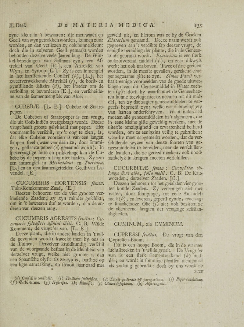 zyne kleur in’t bewaaren: die met water en Geeft van wyn getrokken worden , kunnen zuur worden, en dan verliezen zy ook hunne kleur: doch die in zuiveren Geeft gemaakt worden behouden dezelve veele Jaaren lang. De Win¬ kel-bereidingen van Saffraan zyn, een Af- trekfel van Geeft [E.], een Aftrekfel van Wyn, en Syroop [L]. Zy is een inmengfel in het hartfterkende Confcrf (£), [L.], het zvveetverwekkende Aftrekfel (c), de borft- en pynftillende Elixirs (r/), het Poeder om de verloffing te bevorderen [E.], en verft hei de¬ ne van de faamenmengfels van Aloe. CUBEBzE. [L. E.] Cubebe of Staart- peper. De Cubeben of Staart-peper is een vrugt, die uit Ooft-Indiën overgebragt wordt. Deeze vrugt heeft groote gelykheid met peper. Het voornaamfte verfchil, op ’t oog te zien, is, dat elke Cubebe voorzien is van een langen flappen fteel (waar van daan ze, door fommi- gen, geftaarte peper (e) genaamd wordt). In fpeceryagtige hitte en prikkelinge kan de Cu¬ bebe by de peper in lang niet haaien, Zy zyn een inmengfel in Mithridaat en Theriaca. [L.] en in den faamengeftelden Geeft van La¬ vendel. [E.] CUCUMERIS HORTBNSIS femen. Tuin-Komkommer Zaad, [E.]. Deezen behooren tot de vier grooter ver¬ koelende Zaaden; zy zyn minder gefchikt , om in ’t bewaaren duf te worden, dan de an¬ deren van deezen rang. CUCUMERIS ACRESTIS fru&us: Cu- cumeris fylvefiris afmini dicti. C. B. Wilde Kommers; de vrugt’er van. [L. E.] Deeze plant, die in andere landen in ’t wil¬ de gevonden wordt; kweekt men by ons in de Tuinen. Derzelver kruidkundig verfchil van de voorgaande beftaat in de kleinheid van derzelver vrugt, welke niet grooter is dan een Spaanfche olyf: als ze ryp is, barft ze op een ligte aanraaking, en ftrooit haar zaad met geweld uit, en hierom was ze by de Grieken Elaierium genaamd. Deeze naam werdt ook ‘gegeeven aan ’t verdikte fap deezer vrugt, de eenigfte bereiding der plante, die inde Genees- kunft gebruikt wordt. Elaterium is een fterk buikzuiverend middel (ƒ), en zeer dikwyls werkt het ook naa boven. Twee of drie greinen worden, in de meefte gevallen, gerekend eene genoegzaame gifte te zyn. Simon Pauli ver¬ haalt eenige voorbeelden van de goede uitwer¬ kingen van dit Geneesmiddel in Water zuch¬ ten (g): doch hy waarfchuvvt de Geneeshee- ren hunne toevlugt niet te ncemen tot dit mid¬ del , ten zy dat zagter geneesmiddelen te ver¬ geefs beproefd zyn; welke waarfchuwing wy van harten onderfchryven. Want inderdaad moeten alle geneesmiddelen in ’t algemeen, die in eene kleine gifte geweldig werken, met de uiterfte omzigtigheid en ervaarenheid beftierd worden, om ze eenigzins veilig te gebruiken: waar by moet aangemerkt worden, dat de ver- fchillende wyzen van deeze foorten van ge¬ neesmiddelen te bereiden, naar de verfchillen- de handen, die ze gereed maaken, ook nood- zaakelyk in kragten moeten verfchillen. CUCURBIT/E femen : Cucurbita ob- Ion ga flore a lbo, folio molli. C. B. De Kan* woerden; derzelver Zaaden. [E.] Deezen behooren tot het getal der vier groo¬ ter koude Zaaden. Zy vereenigen zich met water, door ft ampin ge, lot eene Amandel¬ melk^) , en leveren, geperft zynde, cenezag- te fmaakelooze Olie (i) uit; ook bezitten ze de algemeene kragten der vetagtige zelfitan* digheden. CUMINUM, zie CYMÏNUM. CUPRESSI fru&us. De vrugt van den Cypreflen-Boom. Dit is een hooge Boom, die in de warmer luchtftreeken in ’t wilde groeit. De Vrugt ’er van is een fterk fliamcntrekkend (k) mid¬ del ; en wordt in fommige plaa.tfen menigmaal als zodanig gebruikt: doch by ons wordt ze . zeer (f) Confettio cordialis. (c) TinSura fudorifica. (cï) Elixir-pettorale & paresroricum. (e) Piper cau-datzmr. {ƒ) Catbarticum. (g) Hy (tropes* (hf Emulfio, (J) Oleum infipiém. -O) Jdjlringens.