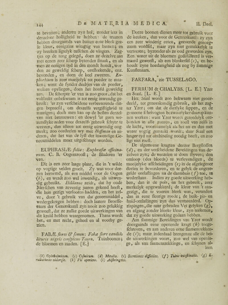II. Deel 144 De MATERIA MEDIC A. te bevatten; anderen zyn hol, zonder iets in derzelver holligheid te hebben: de traanen hebben doorgaands van buiten eene bleek gee- le kleur, eenigzins wi tag tig van binnen; en zy broeken ligtelyk tulïchen de vingers. Zag- tjes op de tong gelegd, doen ze dezelve aan niet eenen zeer fcherp bytenden frnaak, en als men ze eenigen tyd in den mondt houdt, wor den ze geweldig fcherp, ontfteekende, enz. bevonden, en doen de keel zweeren. Eu- phorbium is zeer moeijelyk tot poeder te maa- ken; want de fynder deeltjes van de poeder, welken opvliegen, doen het hoofd geweldig aan. De fcherpte ’er van is zoo groot, dat liet voHlrekt onbekwaam is tot eenig inwendig ge¬ bruik: ’er zyn verfcheidene verbeeterende din¬ gen beproefd, om deszelfs vergiftigheid te maatigen; doch men kan op de beften derzel- ven niet betrouwen: en dewyl ’er geen we- zendlyke reden voor deszelfs gebruik fchynt te weezen, dan alleen tot eenig uitwendig oog- mcik; zoo oordeelen wy met Hofman en an¬ deren, dat het van de lyft der inwendige Ge¬ neesmiddelen moet uitgefchrapt worden. EUPITRASI/E folia: Euphrafia offïcina- nim. C. B. Oogentrooft; de Bladeren ’er van. Dit is een zeer laage plant, die in ’t wilde op vogtige velden groeit. Zy was voor dee- zen beroemd, als een middel voor de Oogen (b), en werdt zoo wel inwendig, als uitwen¬ dig gebruikt, hildanus zeidc, dat hy oude Menfclien van zeventig jaaren gekend heeft, die hun gezigt verlooren hadden, en het zel¬ ve , door ’t gebruik van dat geneesmiddel, wedergekregen hebben: doch laatere Beoeffe- raars der Geneeskunft zyn nooit zoo gelukkig geweeft, dat ze zulke goede uitwerkingen van dit kruid hebben waargenomen. Thans wordt het, en met recht, geheel en al voorby ge¬ zien. FABAB flor es & fetnen: F aha, flore candido liluris nigris conjpicuo Tourn. Tuiiiboonen; de bloemen en zaaden. [E.] Deeze boonen dienen meer tot gebruik voor de keuken, dan voor de Geneeskunil: zy zyn een zeer winderig eeten, geevende genoeg¬ zaam voedfel, maar zyn niet gemakkelyk te verteeren; byzonder als ze oud geworden zyn. Een water uit de bloemen gediltilleerd is ver¬ maard geweeft, als een blankeufel (V), en be¬ houdt zyne hoedanigheid als nog by fommige Kunftenaars. FARFARA,*zie TUSSELAGO. FERRtJM & CHALYBS. [L. E.] Yzer en Staal. [L. E.] Het Staal wordt zoo bekwaam niet geoor¬ deeld, tot geneeskundig gebruik, als het zag- ter Yzer; om dat de dierlyke fappen, en de gemeene fcheivogten bezwaarlyker daarop kun¬ nen werken : want Yzer wordt gereedelyk ont- bonden in alle zuuren, en toeft van zelfs in de lucht, voornaamelyk al* het nu en dan met water vogtig gemaakt wordt; daar Staal een langer tyd tot ontbinding noodig heeft, en zoo ligt niet rooft. De algemeene kragten deezer Bergftoffen (1d) , en der verfcheidene Bereidingen Van de- zelven zyn; de veezelen te doen ftyven; den omloop (des bloeds) te verlevendigen , de moeijelyke affcheidingen (e) in de afgelegener deelen te bevorderen, en te gelyk de ongere¬ gelde ontlaftingen na de darmbuis ( ƒ) toe „ te wederftaan Indien zy goede uitwerking heb¬ ben, dan is de pols, na het gebruik, zeer merkelyk opgewakkerd; de kleur van ’t aan- gezigt, die te vooren bleek was, verandert dan in eene fleurige rooie; de buik- pis- en huid-ontlaftingen zyn dan vermeerderd. Op¬ rispingen, die naar gebraden Vet gelyken (g), en afgang zonder bleeke kleur, zyn reekenen, dat zy goede uitwerking gedaan hebben. Aan fommige Bereidingen van Yzer wordt doorgaands eene openende kragt (h) toege- Ichreven, en aan anderen eene faamentrekken¬ de (/); maar inderdaad brengenze alle de bei¬ de uitwerkingen voort, zoo wel van openin- ge, als van iaamentrekkinge, en fchynen al¬ leen (f) Ophtbalmicum. (c) Cofmicum. (d) Metalla. (e) Secrttioncs dijficilcs. (/) Tubus intejlinalis. (g) E- fuüaticr.es nidoroj'cc. (b) Vis aperiens. (*) jidjiringens.