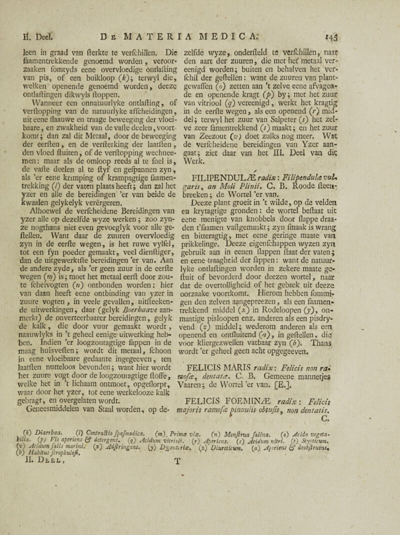 i TL DeeI. Db MATERIA MED I CA; *43 leen in graad van fterkte te verfchillen. Die zelfde wyze, onderdeld te veribhillen, naar faamentrekkende genoemd worden , veroor- den aart der zuuren, die met het' metaal ver- zaaken fomtyds eene overvloedige ontlading eenigd worden; buiten en behalven het ver- van pis, of een buikloop (£); terwyl die, Ichil der geftellen: want de zuuren van plant- welken openende genoemd worden, deeze gewaden (o) zetten aan ’t zelve eene afvagen¬ ontladingen dikwyls doppen. ' de en openende kragt (p) by; met het zuur Wanneer een onnatuurlyke ontlading, of van vitriool (y) vereenigd, werkt het kragtig Verdopping van de natuurlyke affcheidingen, in de eerde wegen, als een openend (r) mid- uit eene flaauwe en traage beweeging der vloei- del; terwyl het zuur van Salpeter (s) het zel- baare, en zwakheid van de vade deelen, voort ve zeer famentrekkend (t) maakt; en het zuur komt; dan zal dit Metaal, door de beweeging van Zeezout (v) doet zulks nog meer. Wat der eerden, en de verfterking der laatlien, de verfcheidene bereidingen van Yzer aan- den vloed fluiten, of de verdopping wechnee- gaat; ziet daar van het III. Deel van dit men: maar als de omloop reeds al te fuel is. Werk. de vade deelen al te dyf en gefpannen zyn, ✓ als ’er eene krimping of krampagtige faamen- FILIPENDUL/E radix: FilipenduïavuU trekking (/) der vaten plaatsheeft; dan zal het garis, an Mali Plinii. C. B. Roode deen- yzer en alle de bereidingen ’er van beide de breeken; de Wortel ’er van. kwaaien gelykelyk verergeren. Deeze plant groeit in ’t wilde, op de velden Alhoewel de verfcheidene Bereidingen van en krytagtige gronden: de wortel bedaat uit yzer alle op dezelfde wyze werken ; zoo zyn- eene menigte van knobbels door flappe draa- ze nogthans niet even gevoeglyk voor alle ge- den t’Iaamen vadgemaakt; zyn fmaak is wrang dellen. Want daar de zuuren overvloedig en bitteragtig, met eene geringe maate van zyn in de eerde wegen, is het ruwe vylfel, prikkelinge. Deeze eigenfehappen wyzen zyn tot een fyn poeder gemaakt, veel diendiger, gebruik aan in eenen Happen daat der vaten; dan de uitgewerktde bereidingen ’er van. Aan en eene traagheid der fappen: want de natuur¬ de andere zyde, als ’er geen zuur in de eerde lyke ontladingen worden in zekere maate ge- wegen (m) is; moet het metaal eerd door zou- duit of bevorderd door deezen wortel, naar te fcheivogten (n) ontbonden worden: hier dat de overtolligheid of het gebrek uit deeze van daan heeft eene ontbinding van yzer in oorzaake voortkomt. Hierom hebben fommi- zuure vogten , in veele gevallen, uitdeeken- gen den zelven a^ngepreezen, als een faamen- de uitwerkingen, daar (gelyk Boerhaave aan- trekkend middel (*) in Rodeloopen (y), on- merkr) de onverteerbaarer bereidingen, gelyk maatige pisloopen enz. anderen als een pisdry- de kalk, die door vuur gemaakt wordt, vend (s) middel; wederom anderen als een naauwlyks in ’t geheel eenige uitwerking heb- openend en ontfluitend (V), in gedellen, die ben. Indien ’er loogzoutagtige fappen in de voor kliergezwellen vatbaar zyn (£). Thans maag huisveden; wordt dit metaal, fchoon wordt ’er geheel geen acht opgegeeven. in eene vloeibaare gedaante ingegeeven , ten laafden nutteloos bevonden; want hier wordt FELICIS MARIS radix: Felicis non rai het zuure yogt door de loogzoutagtige doffe, nofa, dentata. C. B. Gemeene mannetjes welke het in ’t lichaam ontmoet, opgeflorpt, Vaaren; de Wortel ’er van. [E.]. waar door het yzer, tot eene werkelooze kalk gebragt, en overgelaten wordt. FELICIS FOEMIN/E radix : Felicis Geneesmiddelen van Staal worden, op de- major is ramofx £innulis obtujis, non dent at is. c. (k~) Diarrbcea. (/) ContraElio fpafmodica. (m), Primes vice. (n) Menjlrua falina. (o) Jtcidn vegeta- bilia. (pj Vis aperiens & detergens. (5) Acidum vitrioli. (r) Aperiens. (s') Acidnm nitri. (t) Stypticum. (ü) Acidum falis marini. (x) Adjïringens. (y) Dyienttrice. (z) Diureticum, (a) Aperiens & deobjiruens« (b) Habitus fcropbuloji.