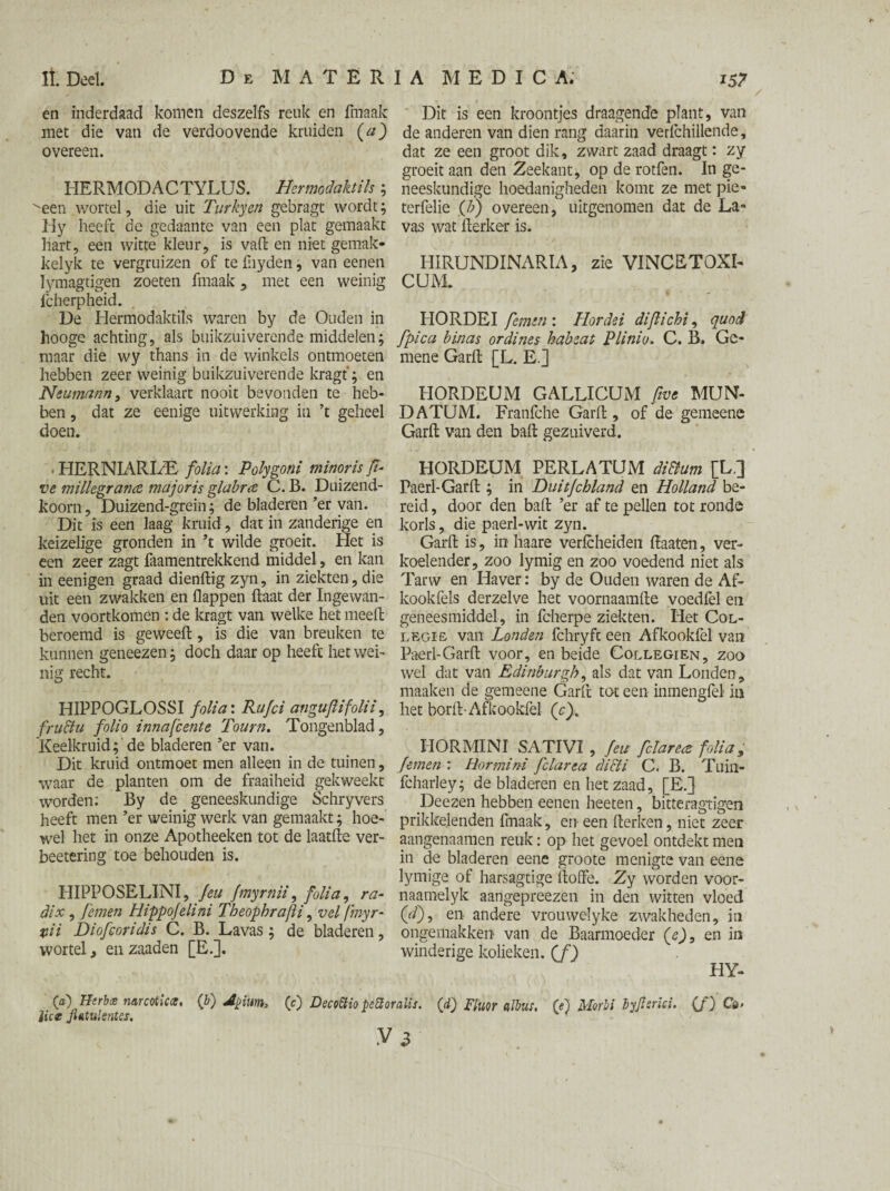 en inderdaad komen deszelfs reuk en fmaak met die van de verdoovende kruiden (a) overeen. HERMODACTYLUS. Hermodaktih; ^een wortel, die uit Turkyen gebragt wordt; Hy heeft de gedaante van een plat gemaakt hart, een witte kleur, is vaft en niet gemak- kelyk te vergruizen of te fnyden; van eenen Iymagtigen zoeten fmaak , met een weinig lcherpheid. De Hermodaktils waren by de Ouden in hooge achting, als buikzuiverende middelen; maar die wy thans in de winkels ontmoeten hebben zeer weinig buikzuiverende kragf; en Neumann, verklaart nooit bevonden te heb¬ ben , dat ze eenige uitwerking in ’t geheel doen. . HERNIARLE folia: Polygoni minorïs ff- ve millegrana majoris glabra C. B. Duizend- koorn, Duizend-grein; de bladeren’er van. Dit is een laag kruid, dat in zanderige en keizelige gronden in ’t wilde groeit. Het is een zeer zagt faamentrekkend middel, en kan in eenigen graad dienftig zyn, in ziekten, die uit een zwakken en flappen ftaat der Ingewan¬ den voortkomen : de kragt van welke het meed beroemd is geweeft, is die van breuken te kunnen geneezen; doch daar op heeft het wei¬ nig recht. HIPPOGLOSSI folia: Rufci anguftifolii, fructu folio innafcente Tourn. Tongenblad, Keelkruid;'de bladeren ’er van. Dit kruid ontmoet men alleen in de tuinen, waar de planten om de fraaiheid gekweekt worden: By de geneeskundige Schryvers heeft men ’er weinig werk van gemaakt; hoe¬ wel het in onze Apotheeken tot de laatfte ver- beetering toe behouden is. HIPPOSELINI, Jeu fmyrnii, folia, ra¬ dix , Jemen Hippojelini TbeophraJU, vel (myr- vii Diofeoridis C. B. Lavas ; de bladeren, wortel, en zaaden [E.]. Dit is een kroontjes draagende plant, van de anderen van dien rang daarin verfchillende, dat ze een groot dik, zwart zaad draagt: zy groeit aan den Zeekant, op de rotfen. In ge¬ neeskundige hoedanigheden komt ze met pie- terfelie (b) overeen, uitgenomen dat de La» vas wat fterker is. HIRUNDINARÏA, zie VINCETOXI- CUM. HORDEI Jemen : Hordei diflichi, quod fpica binas or dines habeat Plinio, C. B. Ge¬ mene Garft [L. E.] HORDEDM GALLICUM five MUN- DATDM. Franfche Garft , of de gemeene Garft van den baft gezuiverd. HORDEUM PERLATDM di&um [L.] Paerl-Garft ; in Duitjchland en Holland be¬ reid , door den baft ’er af te pellen tot ronde korls, die paerl-wit zyn. Garft is, in haare verfcheiden ftaaten, ver- koelender, zoo lymig en zoo voedend niet als Tarw en Haver: by de Ouden waren de Af- kookfels derzelve het voornaamfte voedfel en geneesmiddel, in fcherpe ziekten. Het Col- legie van Londen fchryft een Afkookfel van Paerl-Garft voor, en beide Collegien, zoo wel dat van Edinburgh, als dat van Londen, maaken de gemeene Garft tot een inmengfel in het borft-Afitookfel (c). HOR MI NI SA TI VI , feu felarea folia , Jemen : Hormini fclarea di&i C. B. Tuin- fcharley; de bladeren en het zaad, [E.] Deezen hebben eenen heeten, bitteragtigen prikkelenden fmaak, en een fterken, niet zeer aangenaamen reuk: op het gevoel ontdekt men in de bladeren eene groote menigte van eene lymige of harsagtige ftoffe. Zy worden voor- naamelyk aangepreezen in den witten vloed (ff), en- andere vrouwelyke zwakheden, in ongemakken van de Baarmoeder (e), en in winderige kolieken, (f) O) Herbce narcoticce, (b) Jpium, (0 Decottio pettoralis. (d) Fluor albus. O) Morbi byfsrici. (ƒ) Cö<