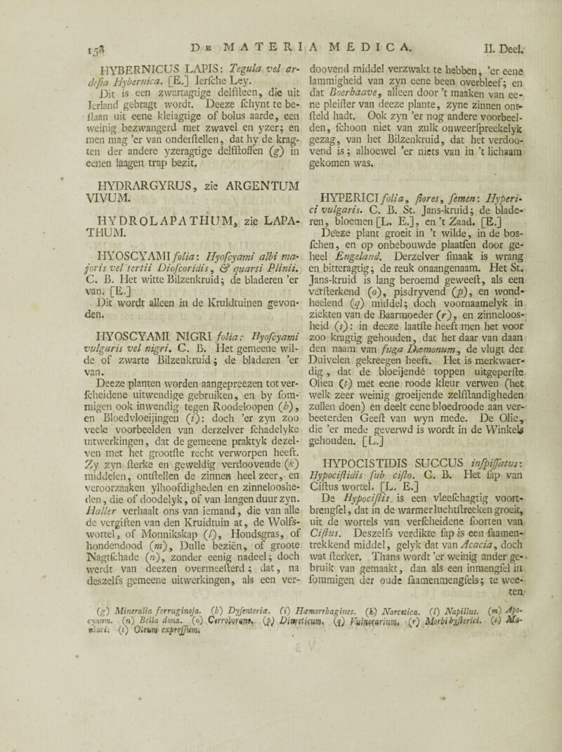 HYBERNICUS LAPIS: Tegula vel ar¬ de ft a Hybcrnica, [£.] Ierfche Ley. Die is een zwartagtige delfftecn, die uit Ierland gebragt wordt. Deeze fchynt te be- ftaan uit eene kleiagtige of bolus aarde, een weinig bezwangerd met zwavel en yzer; en men mag ’er van onderzeilen, dat hy de krag- ten der andere yzeragtige delfftoffen (g) in eenen laagen trap bezit. HYDRARGYRUS, zie ARGENTU1M VIVUM. HY D R O L A P A TH UM* zie LAPA- THUM. HYOSCYAMI folia: Hyofcyami albi ma- joris vel tertii Diofcoridis, & quarti Plinii. C. B. Het witte Bilzenkruid; de bladeren ’er van. [E.] Dit wordt alleen in de Kruidtuinen gevon¬ den. HYOSCYAMI NIGRI folia: Hyofcyami vulgaris vel nigri. C. B. Het gemeene wil¬ de of zwarte Bilzenkruid; de bladeren ’er van. Deeze planten worden aangepreezen totver- fcheidene uitwendige gebruiken, en by fom- migen ook inwendig tegen Roodeloopen (b), en Bloedvloeiingen (/): doch ’er zyn zoo veele voorbeelden van derzelver fchadelyke uitwerkingen, dat de gemeene praktyk dezel- ven met het grootfte recht verworpen heeft. Zy zyn fterke en geweldig verdoovende (/e) middelen, ontftellen de zinnen heel zeer, en veroorzaaken y]hoofdigheden en zinnelooshe¬ den, die of doodelyk, of van langen duur zyn. Haller verhaalt ons van iemand, die van alle de vergiften van den Kruidtuin at, de Wolfs- wortel, of Monnikskap (/), Hondsgras, of hondendood (ni), Dulle beziën, of groote Nagtfchade (/;), zonder eenig nadeel; doch werdt van deezen overmeefterd; dat, na deszelfs gemeene uitwerkingen, als een ver- doovend middel verzwakt te hebben, ’er eene lammigheid van zyn eene been overbleef; en dat Boerhaave, alleen door ’t maaken van ee¬ ne pleifter van deeze plante, zyne zinnen ont- fteld hadt. Ook zyn ’er nog andere voorbeel¬ den, fchoon niet van zulk onweerfpreekelyk gezag, van het Bilzenkruid, dat het verdoo- vend is; alhoewel ’er niets van in ’t lichaam gekomen was. HYPERICI folia, flor es, femen\ Hyperi- ci vulgaris. C. B. St. Jans-kruid; de blade¬ ren , bloemen [L. E.], en ’t Zaad. [E.] Deëze plant groeit in ’t wilde, in de bos- fchen, en op onbebouwde plaatfen door ge¬ heel Engeland. Derzelver fmaak is wrang en bitteragtig; de reuk onaangenaam. Het St. Jans-kruid is lang beroemd ge weeft, als een veïfterkend (<?), pisdryvend (p), en wond- heelend ('q) middel; doch voornaamelyk in ziekten van de Baarmoeder (r), en zinneloos¬ heid (r): in deeze laatfte heeft men het voor zoo kragtig gehouden, dat het daar van daan den naam van fuga Dcemonum, de vlugt der Duivelen gekreegen heeft. Het is merkwaer- dig, dat de bloeijendê toppen uitgeperfte Oliën (t) met eene roode kleur verwen (het welk zeer weinig groeijende zelfftandigheden zullen doen) en deelt eene bloedroode aan ver- beeterden Geeft van wyn mede. De Olie, die ’er mede geverwd is wordt in de Winkels gehouden. [LJ HYPOCISTIDIS SUCCUS injpifatur. Hypociflidis fub cifo. C. B. Het fap van Ciftus wortel. [L. E.] De Hy poel fis. is een vleefchagtig voort- brengfel, dat in de warmer luchtftreeken groeit, uit de wortels van verfcheidene foorten van Ciftus. Deszelfs verdikte fap is een faamen- trekkend middel, gelyk dat van Acacia, doch wat fterker. Thans wordt ’er weinig ander ge¬ bruik van gemaakt, dan als een inmengfelin fommigen der oude faamenmengfels; te wee- ten (g) Miner alia fer ruginoja. (b) Dyfenterice. (i) Hccmorrbagines. (if) Narcotica. (/) Napillus. (m) Jpo- cynmn. (n) Bella dona, (o) Combmnf. (?) DitytfiïWti. (<}') Vulmwmn, (r) Morbi byjierici. Mor nlaci. (t) Oleum exprejjum,