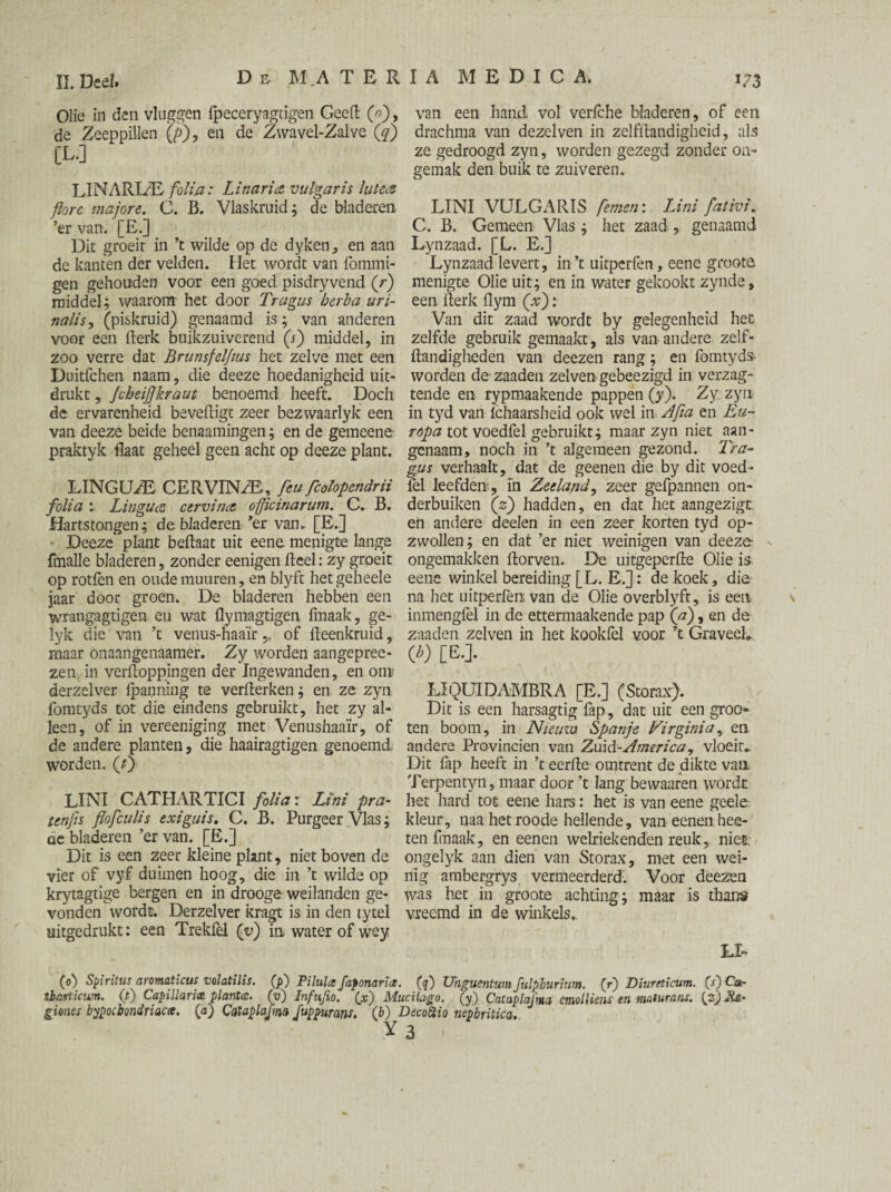 Olie in den vluggen {peceryagtigen GeeH (0), van een hand vol verfche bladeren, of een de Zeeppillen (p), en de Zwavel-Zalve (gf) drachma van dezelven in zelfflandigheid, als [L-] ze gedroogd zyn, worden gezegd zonder on¬ gemak den buik te zuiveren. LINARI/E folia: Linar ia vulgaris lulea ftore majors. C. B. Vlaskruid; de bladeren LINI VULGARIS femen: Lini fativi. ’er van. [E.] C. B. Gemeen Vlas ; het zaad , genaamd Dit groeit in ’t wilde op de dyken, en aan Lynzaad. [L. E.] de kanten der velden. Het wordt van fommi- Lynzaad levert, in’t uitperfen, eene groote gen gebonden voor een goed pisdryvend (r) menigte Olie uit; en in water gekookt zynde, middel; waarom het door Tragus berba uri- een Herk ilym (V): nalisy (piskruid) genaamd is; van anderen Van dit zaad wordt by gelegenheid het voor een Herk buikzuiverend (j) middel, in zelfde gebruik gemaakt, als van andere zelf- zoo verre dat Brunsfelfius het zelve met een Handigheden van deezen rang; en fomtyds- Duitfchen naam, die deeze hoedanigheid uit- worden dezaaden zelvengebeezigd in verzag- drukt, Jcbeijjkraut benoemd heeft. Doch tende en rypmaakende pappen (y). Zy zyn de ervarenheid beveiligt zeer bezwaarlyk een in tyd van ichaarsheid ook wel in Ajia en Eu~ van deeze beide benaamingen; en de gemeene- ropa tot voedfel gebruikt; maar zyn niet aan- praktyk Haat geheel geen acht op deeze plant, genaam, noch in ’t algemeen gezond. Tra¬ gus verhaalt, dat de geenen die by dit voed- LINGUzE CERVINZB, feu fcohpendrn fel leefden, in Zeeland, zeer gefpannen on- folia Lingua cervina ojjicinarum. C. B. derbuiken (z) hadden, en dat het aangezigt. Hartstongen; de bladeren *er van. [E.] en andere deelen in een zeer korten tyd op- Deeze plant beflaat uit eene menigte lange zwollen; en dat ’er niet weinigen van deeze- fmalle bladeren, zonder eenigen Heel: zy groeit ongemakken florven. De uitgeperfle Olie is op rotfen en oudemuuren, en blyft hetgeheele eene winkel bereiding [L. E.]: de koek, die jaar door groen. De bladeren hebben een na het uitperfen van de Olie overblyft, is een wrangagtigen en wat flymagtigen fmaak, ge- inmengfel in de ettermaakende pap (a), en de lyk die van ’t venus-haaïrof Heenkruid, zaaden zelven in het kookfel voor ’t Graveel*, maar onaangenaamer. Zy worden aangepree- (b) [EJ. zen in verfloppingen der Ingewanden, en orn derzelver (panning te verHerken; en ze zyn LIQUIDAMBRA [E.] (Storax), fomtyds tot die eindens gebruikt, het zy al- Dit is een harsagtig fap, dat uit een groo* leen, of in vereeniging met Venushaaïr, of ten boom, in Nieuw. Spanje Virginia, en de andere planten, die haairagtigen genoemd andere Provinciën van Zuid-.America, vloeit*, worden. (i) Dit fap heeft in ’t eerde omtrent de dikte van Terpentyn, maar door ’t lang bewaaren wordt LINI CATHARTICI folia: Lini pra- het hard tot eene hars: het is van eene geele tenfis flofculis exiguis. C. B. Purgeer Vlas; kleur, naa het roode hellende, vaneenenhee- de bladeren ’ervan. [E.] ten fmaak, en eenen welriekenden reuk, nies. Dit is een zeer kleine plant, niet boven de ongelyk aan dien van Storax, met een wei- vier of vyf duimen hoog, die in ’t wilde op nig ambergrys vermeerderd. Voor deezen krytagtige bergen en in drooge weilanden ge- was het in groote achting; maar is thans vonden wordt. Derzelver kragt is in den tytel vreemd in de winkels., uitgedrukt: een Trekfel ([v) in water of wey LI- (o) Spiritus aromaticus volatilis. (p) Pilulce faponarict. (^) Unguentwn fulpburiwn. (f) Diureticwn. [s') Car ibarticwn. (t) Capillarix plants. (v) Infujio. (x') Mucilago. [y) Cataplafmn etnolliens en maturans. Os- giones hypochondriacs, (a) Cataplajmo fuppurans, (b) DecoStio nepbrhica. X 3 \