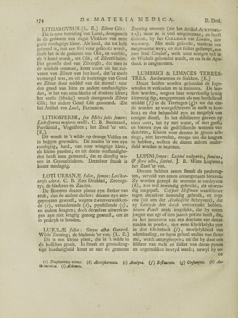 J74 LITHARGYRUS [L. E.] Zilver Glit: Dit is eene bereiding van Lood, doorgaands in de gedaante van zagte Vlokken van eene geele roodagtige kleur. Als lood, dat tot kalk gebrand is, met een fnel vuur geilookt wordt, jinelt het in de gedaante van Olie, en verdikt, als ’t koud wordt, tot Glit, of Zilverfchuim. Het grootfte deel van Zilverglir, dat men in de winkels ontmoet, komt voort uit het zui¬ veren van Zilver van het lood, dat’er mede vermengd was, en uit de louteringe van Goud en Zilver door middel van dit metaal: naar den graad van hitte en andere omftandighe- den, is het van eene bleeke of donkere kleur; het eerde (bleeke) wordt doorgaands Zilver Glit; het andere Goud Glit genoemd. Zie het Artikel van Lood, Plumbum. “N \ LITHOSPERMI, feu Milii Jolis femerr. Lithofper mi major is ere&i. C. B. Steenzaad, Paerlkruid, Vogelfleen ; het Zaad ’er van. [E.]. Dit wordt in ’t wilde op drooge Velden en in heggen gevonden. De zaaden ’er van zyn rondagtig, hard, van eene witagtige kleur, als kleine paerlen; en uit deeze omftandighe- den heeft men gemeend, dat ze diendig wa¬ ren in Graveelziekten. Derzelver fmaak is louter meelagtig. LOTl URBANEE folia, Jemen'. Loti hor- /enfis odora. C. B. Zoet Drieblad, Zevenge- ty; de bladeren en Zaaden. De Bloemen deezer plante zyn fterker van reuk, dan de andere deelen: deezen zyn aan- gepreezen ge weeft, wegens zweetver wekken¬ de (c), veranderende (d), pynftillende (e), en andere kragten; doch derzelver uitwerkin¬ gen zyn niet kragtig genoeg ge weeft, om ze in praktyk te houden. LUJULiE folia : Oxyos alhce Gerard. Wilde Zuuring; de bladeren ’er van. [L. E.] Dit is een kleine plant, die in ’t wilde in de boflchen groeit. In fmaak en geneeskrag- tige hoedanigheid komt ze met de gemeene (c) Dinpboretica virtus. (d) Alcxiplarmca. (e) thdmintica. (i) Abdomen. U. Deel. Zuuring overeen (zie het Artikel Acetosel- l a) ; maar ze is veel aangenaamer, en heeft daarom, by het Collegie van Londen den voorrang. Met melk gekookt, maaktze een aangenaame wey; en met fuiker geftampt,een zeer fraai Conferf, welk voor eenigen tyd in de Winkels gehouden werdt, en nu in de Apo¬ theek is aangenomen. LUMBRICI & LiMACES TERRES- TRES. Aardwurmen en Slakken. [E.] Deeze beiden worden gehouden de Inge¬ wanden te verkoelen en te zuiveren. De laat- ften worden, wegens haar overvloedig lymig kleeverig lap, aangepreezen als een herftellend middel (/) in de Teeringen (g): tot dat ein¬ de worden ze voorgefchrevenln melk te koo- ken; en dus behandeld zyn ze mogelyk van eenigen dienft. In liet diftilleeren geeven zy niets over, liet zy met water, of met geeft.; en hierom zyn de gediftilleerde wateren van dezelven, fchoon voor deezen in groote ach- tinge, niet bevonden, eenige van die kragten te hebben, welken de. dieren zelven onder- fteld worden te bezitten. LÖPINI femen: Lupini vulgaris., femine, & flore alho, fativi. J. B. Witte Lupinen; het Zaad ’er van. Deezen hebben eenen fmaak als peulvrug- ten , verzeld van eenen onaangenaam bitteren. Zy worden gezegd de wurmen te verdryven (<6), zoo wel inwendig gebruikt, als uitwen¬ dig toegepaft. Cajpar Hofman waarfchtiwt tegen derzelver inwendig gebruik, en zegt ons (uit een der Arabiejcbe Schryvers), dat zy fomtyds den dood veroorzaakt hebben. Simon Pauli zeidt insgelyks, dat hy eenen jongen van agt of tien jaaren gezien heeft, die, na het inneemen van een drachma van deeze zaaden in poeder, met eene fchrikkelyke pyn in den Onderbuik (/), moeijelykheid van ademhaaling, en byna geheel verlies van ftem- me, werdt aan gegreepen; en dat hy dooreen klifteer van melk en fuiker van deeze pynen en ongemakken bevryd werdt; terwyl hy ee¬ ne dnodym. (/) Rejl&urans, (g) Conjumptio, (h) An*