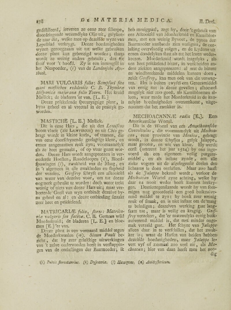 4?3 gediftilleerd, leeveren ze eene zeer fcherpe, doordringende wezendlyke Olieuit, gelyken- de naar die, welke men op dezelfde wyze van Lepelblad verkrygt. Deeze hoedanigheden wyzen genoegzaam uit tot welke gebruiken deeze plant kan gebeezigd worden; thans wordt ze weinig anders gebruikt, dan tot fnuif voor ’t hoofd. Zy is een inmenglèl in het Niespoeder, (/) van de Londen]che Apo¬ theek. MARI VULGARIS folia: Sampfuci five man majlichen redolentis C. D. Thy mb ret llifpanica major ana folio Touru. liet kruid Maltick; de bladeren ’er van. [L. E.] Deeze prikkelende fpeceryagtige plant, is byna geheel en al vreemd in de praktyk ge¬ worden. MASTICHE [L. E.] Maftick. Dit is eene Hars , die uit den Lentifcus boom vloeit (zie Lentiscus) en uit Chio ge- bragt wordt in kleine korls, oftraanen, die van eene doorfchynende geelagtige kleur, en eenen aangenaamen reuk zyn; voornaamelyk als ze heet gemaakt, of op vuur gezet wor¬ den. Deeze Hars wordt aangepreezen in ver¬ ouderde Hoeden, Roodeloopen (£), Bloed- fpuwingen (/), zwakheid van de Maag, en in ’t algemeen in alle zwakheden en flapheid der vezelen. Geoffrey fchryft een afkookfel van water van dezelve voor, om tot deeze oogmerk gebruikt te worden: doch water trekt weinig of niets van deeze Hars uit; maar ver- beeterde Geeft van wyn ontbindt dezelve by- ïia geheel en al: en deeze ontbinding fmaakt zeer heet en prikkelend. MATRIC ARLE folia, fores: Matri'ca• via vulgaris feu fativae. C. B* Gemeen wild Moederkruid; de bladeren [L. E/J en bloe¬ men [E.] ’er van. Deeze plant is een vermaard middel tegen de Moederkwaalen (ai). Simon Pauli be¬ richt , dat hy zeer gelukkige uitwerkingen van ’t zelve ondervonden heeft in verftoppin- gen van de ontlaftingen der Baarmoeder; ik ïï. Deel. heb menigpiaal, zegt hy, door ’tgebruik van een Atkookfel van Moederkruid en Kamilbloe- men, met een weinig By voet, de pynen der Baarmoeder aanftonds zien verligten, de ont- lafting overvloedig volgen, en de Lyderes uit eenen doodelyken ftaat als tot het leven weder» keeren. Moederkruid wordt insgelyks , ate een heet prikkelend bitter, in verlcheiden an¬ dere ziekten aangepreezen: al wat de bittere en windbreekende middelen, kunnen doen , zeidt Geoffroy, kan men ook van dit verwag- ten. Het is buiten twyfel een Geneesmiddel van eenig nut in deeze gevallen ; alhoewel mogelyk niet zoo goed, als Kamilbloemen al¬ leen, waar mede liet Moederkruid in de ken- nelyke hoedanigheden overeenkomt, uitge- noomen dat het zwakker is.. MECHOACANN/E radix [E.]. Een Amerikaanfche Wortel. Dit is de Wortel van een Amerikaanfche Convolvulus , die voornaamelyk uit Mechoa• can , eene provincie van Mexico, gebragt Avordt, in dunne fchyfjes , gelyk Jalappe, maar grooter, en wit van kleur. Hy werdt eerft (omtrent het jaar 1524) by ons inge¬ voerd als een algemeen veilig purgeer¬ middel , en als inftaat zynde, om alle zieke vogten uit de afeelegenfte deelen des lichaams te doen ontlaften. Maar zoo haaft als de Jalappe bekend werdt, verloor de Mechoacan Wortel zyne achting, welke hy daar na nooit weder heeft kunnen herkry- gen. Desniettegenftaande wordt hy van fom- migen nog geoordeeld een goed buikzuive¬ rend middel te zyn: hy heeft zeer weinig reuk of fmaak, en is niet inftaat om de maag te beledigen; deszelven werking gaat lang- faam toe, maar is veilig en kragtig. Geof¬ froy verzekert, dat ’er naauwelyks eenig buik¬ zuiverend middel is, dat met minder onge¬ mak verzeld gaat.. Her fchynt van Jalappe alleen daar in te verfchillen, dat het zwak¬ ker is; want de Harfen van beiden hebben dezelfde hoedanigheden, maar Jalappe le¬ vert vyf of zesmaal zoo veel uit, als Ma* cboacun; hier van daan heeft men het noo- dig s