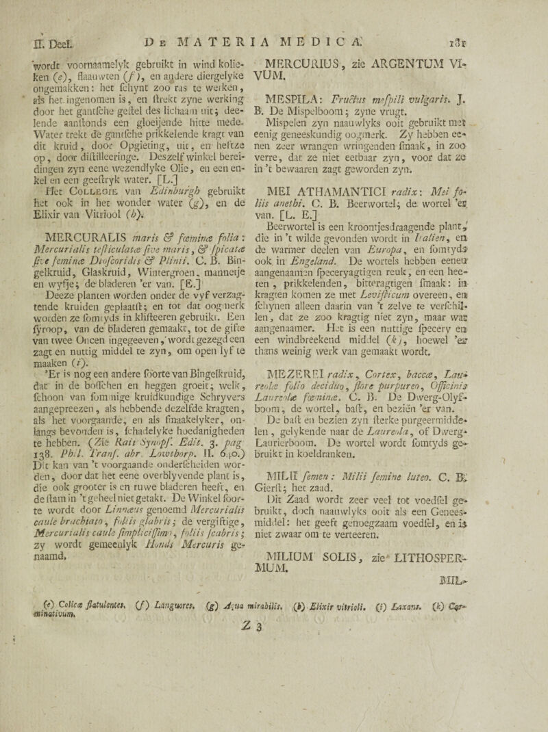 wordt voornaamelyk gebruikt in wind kolie¬ ken (<0? flaauvvten (/), en andere diergelyke ongemakken: het fchynt zoo ras te werken, als het.ingenomen is, en llrekt zyne werking door het gantfche geitel des lichaam uit; dee- lende aanllonds een gloeijende hitte mede. Water trekt de gantfche prikkelende kragt van dit kruid, door Opgieting, uit, en heft ze op, door diftilleeringe. Deszelfwinkel berei¬ dingen zyn eene wezencHyke Olie, en een en¬ kel en een geefcryk water. [L.] Uet Collegie van Edinburgh gebruikt het ook in het wonder water (g), en de Elixir van Vitriool (b). MERCURALIS maris & foemin<z folia : Mercurialis téfticulata five maris, & fpicaue five feminee Diofcoridis & Plinii. C. B. Bin¬ gelkruid, Giaskruid, Wintergroen, mannetje en wyfje; de bladeren ’er van. [E.] Deeze planten worden onder de vyf verzag- tende kruiden geplaatlt; en tot dat oogmerk worden ze ibmtyds in klifteeren gebruikt. Een fyroop, van de bladeren gemaakt, tot de gifce van twee Oneen ingegeevenwordt gezegd een zagt en nuttig middel te zyn, om open lyt te maaken (/). ’Er is nog een andere f forte van Bingelkruid, dat in de bollchen en heggen groeit; welk, fchoon van fom nige kruidkundige Schryvers aangepreezen, als hebbende dezelfde kragten, als het voorgaande, en als fmaakelyker, on¬ langs bevonden is, fchadelyke hoedanigheden te hebben. (Zie Rail Synopfi. Edit. 3. pag 138. Phil. Tranj. abr Lowthorp. II. 640.) Dit kan van ’t voorgaande onderfcheiden wor¬ den, doordat het eene overblyvende plant is, die ook grooter is en ruwe bladeren heeft, en de ham in ’t geheel niet getakt. De Winkel foor- te wordt door Limans genoemd Mercurialis caule brachiato , faliis glabris; de vergiftige, Mercurialis caule Jimpliciffimo, foliis jcabris; zy wordt gemeenlyk Honds Mercuris ge¬ naamd. (e) Colic cs flatulentes, (f) Languor es. (jg) Akua •minativum, MERCURIÜS, zie ARGENTUM VI- VUM. MESPIL A: Frii&as mfipili vulgaris. J. B. De Mispelboom; zyne vrugt. Mispelen zyn naanwlyks ooit gebruikt met eenig geneeskundig oogmerk. Zy hebben ec» nen zeer wrangen wringenden fmaak, in zoo verre, dat ze niet eetbaar zyn, voor dat ze in ’t bevvaaren zagt geworden zyn. MEI ATHAMANTICI radix: Mei fo¬ liis anethi. O. B. Beer wortel; de. wortel ’eg van. [L. E.] Beerwortel is een kroontjesdraagende plant, die in ’t wilde gevonden wordt in Palien, en. de warmer deelen van Europa, en fomtyds- ook in Engeland. De wortels hebben eeneti aangenaamen fpeceryagtigen reuk, en een heef¬ ten , prikkelenden, bitteragcigen ftnaak: in kragten komen ze met Leviflicum overeen, en fchynen alleen daarin van ’t zelve te vedchil» len, dat ze zo o kragtig niet zyn, maar wat aangenaamer. Het is een nuttige Ipecery en een windbreekend middel (kj, hoewel ’es? thans weinig werk van gemaakt wordt. MEZERPI radix y Cortex, bacca, Lau» rtoUe folio deciduo, fiore par puren, Official's Laureola foenina. C. B. De Dwerg-Olyf- boom, de wortel, baft, en bezien ’er van. De balt en bezien zyn fterke purgeermidde» len , gelykende naar de Laurenla, of Dwerg*. Laurierboom. De wortel wordt fomtyds ge¬ bruikt in koeldranken. MILII femen: Milii femine luteo. C. Gierft; het zaad. Dit Zaad wordt zeer veel tot voedfel ge» bruikt, doch naanwlyks ooit als een Genees¬ middel: het geeft genoegzaam voedfel, en is niet zwaar om te verteeren. MILIUM SOLIS, zie LITHOSPER- MUM. MID» mirabilis. (b) Elixir vitrioli. («) Laxans. (0 €qr~ :s