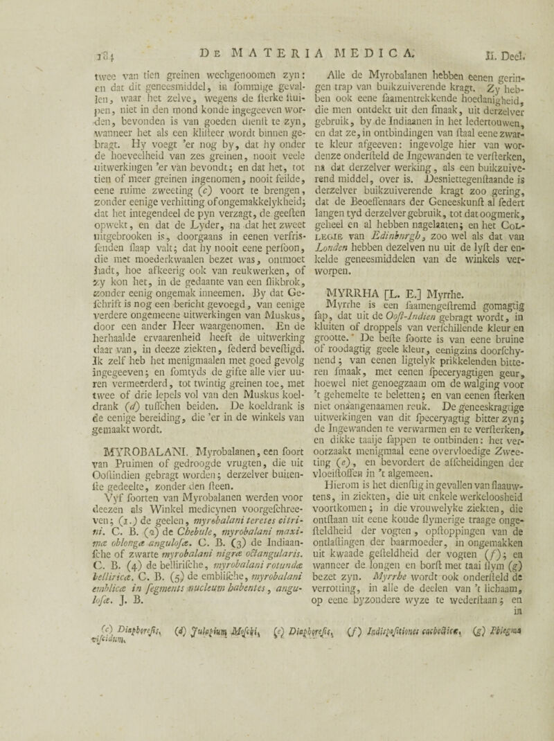 131 twee van tien greinen wechgenoomen zyn: en dat dit geneesmiddel, in fommige geval¬ len, waar liet zelve, wegens de fterke iiui- pen, niet in den mond konde ingegeeven wor¬ den, bevonden is van goeden dienlt te zyn, wanneer het als een kliiteer wordt binnen ge- bragt. Hy voegt ’er nog by, dat hy onder de hoeveelheid van zes greinen, nooit veele uitwerkingen ’er van bevondt; en dat het, tot tien of meer greinen ingenomen, nooit feilde, cene ruime zweeting (c) voort te brengen, zonder eenige verhitting ofongemakkelykheid; dat het integendeel de pyn verzagt, de geeften opwekt, en dat de Lyder, na dat het zweet uitgebrooken is, doorgaans in eenen verfris- feilden fiaap valt; dat hy nooit eeneperlöon, die met moederkwaalen bezet was, ontmoet hadt, hoe afkeerig ook van reukwerken, of zy kon het, in de gedaante van een flikbrok, zonder eenig ongemak inneemen. By dat Ge- fchrift is nog een bericht gevoegd, van eenige verdere ongemeene uitwerkingen van Muskus, door een ander Heer waargenomen. En de herhaalde ervaarenheid heeft de uitwerking daar van, in deeze ziekten, federd beveiligd. Ik zelf heb het menigmaalen met goed gevolg ingegeeven; en fomtyds de gifte alle vier uu- ren vermeerderd, tot twintig greinen toe, met twee of drie lepels vol van den Muskus koel¬ drank (d) tulfchen beiden. De koeldrank is de eenige bereiding, die ’er in de winkels van gemaakt wordt. MYROBALANI. Myrobalanen, een foort van Pruimen of gedroogde vrugten, die uit Ooftindien gebragt worden; derzelver buiten- ite gedeelte, zonder den Heen. Vyf foorten van Myrobalanen werden voor deezen als Winkel medicynen voorgefchree- ven; (i.Jde geelen, myrobalani teretes eitri- tii. C. B. (<2) de Chebule, myrobalani maxi¬ ma ah Ion ga anguloja. C. B. (3) de Indiaan- fche of zwarte myrobalani nigra octangularis. C. B. (4) de bellirifche, myrobalani rotunda lellirica. C. B. (5) de cmblifche, myrobalani tmhlica in fegmenls nucltum habentes, angu- lofa. J. B. II. Deel. Alle de Myrobalanen hebben eenen gerin- gen trap van buikzuiverende kragt. Zy heb¬ ben ook eene faamentrekkende hoedanigheid die men ontdekt uit den fmaak, uit derzelver gebruik, by de Indiaanen in het ledertouwcn, en dat ze, in ontbindingen van Haal eene zwar¬ te kleur afgeeven: ingevolge hier van wor¬ denze onderiteld de Ingewanden te verderken, na dat derzelver werking, als een buikzuive¬ rend middel, over is. Desniettegendaande is derzelver buikzuiverende kragt zoo gering, dat de Beoeffenaars der Geneeskunft al fcdert langen tyd derzelver gebruik, tot dat oogmerk, geheel en al hebben nagelaaten; en het Col¬ legia van Edinburgh, zoo wel als dat van Londen hebben dezelven nu uit de lyd der en- kelde geneesmiddelen van de winkels ver¬ worpen. MYRllHA [L. E.] Myrrhe. Myrrhe is een faamengedremd gomagtig fap, dat uit de Ooft-lndien gebragt wordt, in kluiten of droppels van verï'chillènde kleur en grootte.' De befte foorte is van eene bruine of roodagtig geele kleur, eenigzins doorfchy- nend; van eenen ligtelyk prikkelenden bitte¬ ren fmaak, met eenen fpeceryagtigen geur, hoewel niet genoegzaam om de walging voor ’t gehemelte te beletten; en van eenen Herken niet onaangenaamen reuk. De geneeskragrige uitwerkingen van dit fpeceryagtig bitter zyn; de Ingewanden te verwarmen en te verderken, en dikke taaije Hippen te ontbinden: het ver¬ oorzaakt menigmaal eene overvloedige Zwee- ting (e) , en bevordert de alfcheidingen der vloeilloifen in ’t algemeen. Hierom is het diendig in gevallen van flaauw- tens, in ziekten, die uit enkele werkeloosheid voortkomen; in die vrouwelyke ziekten, die ontdaan uit eene koude flymerige traage onge- Heldheid der vogten , opHoppingen van de ontladingen der baarmoeder, in ongemakken uit kwaade gedeldheid der vogten (ƒ); en wanneer de longen en bord met taai llym (g) bezet zyn. Myrrhe wordt ook onderdeld de verrotting, in alle de deden van ’t lichaam, op eene byzondere wyze te wederitaan; en in (c) Di*£boreJiu (d) Jufofium Mofchiy Diaj>byrefi$s (ƒ) Indispofitmet mbefiict, (g) Pblegnm f Itl Cl rJ. ril. tijcidurth
