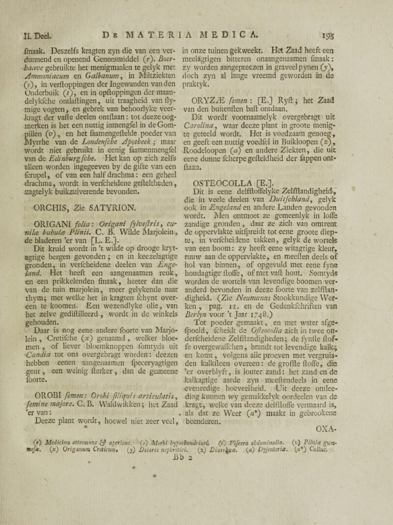fmaak. Deszelfs kragten zyn die van een ver- in onze tuinen gekweekt. Het Zaad heeft een dunnend en openend Geneesmiddel (r). Boer- meelagtigen bitteren onaangenaamen fmaak: haave gebruikte het menigmaalen te gelyk met zy worden aangepreezen in graveel pynen (y), Ammoniacum en Galbanum, in Miltziekten doch zyn al lange vreemd geworden in de {s'), in verpoppingen der Ingewanden van den praktyk. Onderbuik (t), en in opdoppingen der maan- delykfche ontlaPingen, uit traagheid van dy- ORYZzE femen : [Efj RyP ; het Zaad mige vogten, en gebrek van behoorlyke veer- van den buitenpen balt ontdaan, kragt der vafte deelen ontPaan: tot deeze oog- Dit wordt voornaamelyk overgebragt uit merken is het een nuttig inmengfel in de Gom- Carolina, waar deeze plant in groote menig- pillen (v), en het faamengepelde poeder van te geteeld wordt. Het is voedzaam genoeg, Myrrhe van de Londenfche Apotheek; maar en geeft een nuttig voedfel in Buikloopen (zj, wordt niet gebruikt in eenig faamenmengfel Roodeloopen (a) en andere Ziekten, die uit van de Edinburgfche. Het kan op zich zelfs eene dunne fcherpegePeldheid der fappen ont- alleen worden ingegeeven by de gifte van een paan. fcrupel, of van een half drachma: een geheel drachma, wordt in verfcheidene gePeltheden, OSTEOCOLLA [E.]. zagtelyk buikzuiverende bevonden. Dit is eene delfPoffelyke ZelfPandigheid, die in veele deelen van Duitfchland, gelyk ORCHIS, Zie SATYRION. ook in Engeland en andere Landen gevonden wordt. Men ontmoet ze gemeenlyk in loffe ORIGANI folia: Origani fylveflris, cu- zandige gronden, daar ze zich van omtrent nila bubulce Plinii. C. B. Wilde Marjolein, de oppervlakte uitfpreidt tot eene groote diep- de bladeren ’er van [L. E.]. te, in verfcheidene takken, gelyk de wortels Dit kruid wordt in ’t wilde op drooge kryt- van een boom: zy heeft eene witagtige kleur, agtige bergen gevonden; en in keezelagtige ruuw aan de oppervlakte, en meePen deels of gronden, in verfcheidene deelen van Enge- hol van binnen, of opgevuld met eene fyne land. Het heeft een aangenaamen reuk, houdagtigePoffe, of met vaP hout. Somtyds en een prikkelenden fmaak, heeter dan die wordende wortels van levendige boomen ver- van de tuin marjolein, meer gelykende naar anderd bevonden in deeze foorte van zelfPan- thym; met welke het in kragten fchynt over- digheid. (Zie Neumanns Stookktmdige Wer- een te koomen. Een wezendlyke olie, van ken, pag. n. en de Gedenkfchriften van het zelve gediPilleerd , wordt in de winkels Berlyn voor ’t Jaar 1748.) gehouden. Tot poeder gemaakt, en met water afge- Daar is nog eene andere foorte van Marjo- fpoeld, fcheidt de Ofteocolla zich in twee on- lein, Cretifche (x) genaamd, welker bloe- derfcheidene ZelfPandigheden; de fynPe Pof- men, of liever bloemknoppen fomtyds uit fe overgewaifchen, brandt tot levendige kalk; Candia tot ons overgebragt worden: deezen en komt, volgens alle proeven met vergruis- hebben eenen -aangenaamen fpeceryagtigen den kalkPeen overeen: de grofPe Poffe, die geur, een weinig Perker, dan de gemeens ’er overblyft, is louter zand: het zand en de foorte. Lalkagtige aarde zyn medlendeels in eene evenredige hoeveelheid. Uit deeze ontlee- OROBI femen: Grobi ftliquis articulatie, ding kunnen wy gemakkelyk oordeelen van de femine major e. C. B. Wald wikken; het Zaad kragt, welke van deeze delfPoffe vermaard is, 'er van: .als dat ze Weer (#*) maakt in gebrookene Deeze plant wordt, hoewel niet zeer veel, beenderen. * OXA- (r) Medicina attenuans & aperiens. (s) Morbi hypcchondriaci. (i) Vijcera abdominalia. (pc) Pilula gum* mcfix. (x) Origanum Cretkum» (y) Dolores nepbntici. (z) Dian^cs. (ei) Dyfenteria. (af Callus. Bb 2