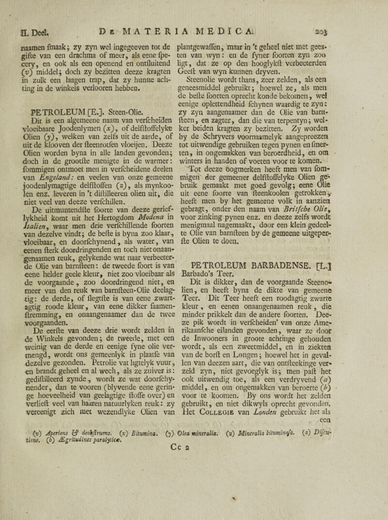 naamen fmaak; zy zyn wel ingegeeven tot de gifte van een drachma of meer, als eene fpe- cery, en ook als een openend en ontiluitend (v) middel; doch zy bezitten deeze kragten in zulk een laagen trap, dat zy hunne ach¬ ting in de winkels verlooren hebben. PETROLEUM [E.]. Steen-Olie. Dit is een algemeen e naam van verfcheiden vloeibaare Joodenlymen (x), of delfiloffelyke Oliën (y), welken van zelfs uit de aarde, of uit de klooven der fteenrotfen vloeijen. Deeze Oliën worden byna in alle landen gevonden; doch in de grootfte menigte in de warmer: fommigen ontmoet men in verfcheidene deelen van Enge/and: en veëlen van onze gemeene joodenlymagtige delfftoffen (2), als mynkoo- len enz. leveren in ’t diftilleeren oliën uit, die niet veel van deeze verfchillen. De uitmuntendlle foorte van deeze gerfcf- lykheid komt uit het Hertogdom Modena in hallen, waar men drie verfchillende foorten van dezelve vindt; de befte is byna zoo klaar, vloeibaar, en doorfchynend, als water, van eenen fterk doordringenden en toch nietonaan- .genaamen reuk, gelykende wat naar verbeeter- de Olie van barnfteen: de tweede foort is van eene helder geele kleur, niet zoo vloeibaar als de voorgaande, zoo doordringend niet, en meer van den reuk van barnfteen-Olie deelag- tig: de derde, of flegtfte is van eene zwart- agtig roode kleur, van eene dikker faamen- ftremming, en onaangenaamer dan de twee voorgaanden. De eerfte van deeze drie wordt zelden in de Winkels gevonden; de tweede, met een weinig van de derde en eenige fyne olie ver¬ mengd, wordt ons gemeenlyk in plaatfe van dezelve gezonden. Petrolie vat ligtelyk vuur, ^n brandt geheel en al wech, als ze zuiver is: gediftilleerd zynde , wordt ze wat doorfchy- nender, dan te vooren (blyvende eene gerin¬ ge hoeveelheid van geelagtige ftoffe over) en verheft veel van haaren natuurlyken reuk : zy vereenigt zich met wezendlyke Oliën van (v) Aperiens & deohjlruens. (x) Bitumina. (y) tiens. (b) JEgritudines paralytic te. plantgewaflèn, maar in 't gelieel niet met gees¬ ten van wyn: en de fyner foorten zyn zoo ligt, dat ze op den hooglykft verbeeterden Geeft van wyn kunnen dryven. Steenohe wordt thans, zeer zelden, als een geneesmiddel gebruikt; hoewel ze, als men de befte foorten oprecht konde bekomen, wel eenige oplettendheid fchynen waardig te zyn: zy zyn aangenaam er dan de Olie van barn¬ fteen, en zagter, dan die van terpentyn; wel¬ ker beiden kragten zy bezitten. Zy worden by de Schryvers voornaamelyk aangepreezeri tot uitwendige gebruiken tegen pynen en fmer- ten, in ongemakken van beroerdheid, en om winters in handen of voeten voor te komen. Tot deeze oogmerken heeft men van fom¬ migen der gemeener delfftoffelyke Oliën ge¬ bruik gemaakt met goed gevolg; eene Olie uit eene foorte van fteenkoolen getrokken,- heeft men by het gemeene volk in aanzien gebragt, onder den naam van Britfche Olie, voor zinking pynen enz. en deeze zelfs worde menigmaal nagemaakt, door een klein gedeel¬ te Olie van barnfteen by de gemeene uitgeper- fte Oliën te doen. PETROLEUM BARBADENSE. [L.] Barbado’s Teer. Dit is dikker, dan de voorgaande Steeno» lien, en heeft byna de dikte van gemeene Teer. Dit Teer heeft een roodagtig zwarte kleur, en eenen onaangenaamen reuk, die minder prikkelt dan de andere foorten. Dee¬ ze pik wordt in verfcheiden’ van onze Ame- rikaanfche eilanden gevonden, waar ze door de Inwooners in groote achtinge gehouden wordt, als een zweetmiddel, en in ziekten van de borft en Longen; hoewel het in geval¬ len van deezen aart, die van ontfteekinge ver- zeld zyn, niet gevoeglyk is; men paft het ook uitwendig toe, als een verdryvend (a) middel, en om ongemakken van beroerte (£) voor te koomen. By ons wordt het zelden gebruikt, en niet dikwyls oprecht gevonden. Het CoLLEGiE van Londen gebruikt het als een )ka miner alia. (?) Miner alia bitumino/a. (a) Difcit- C 2 n.