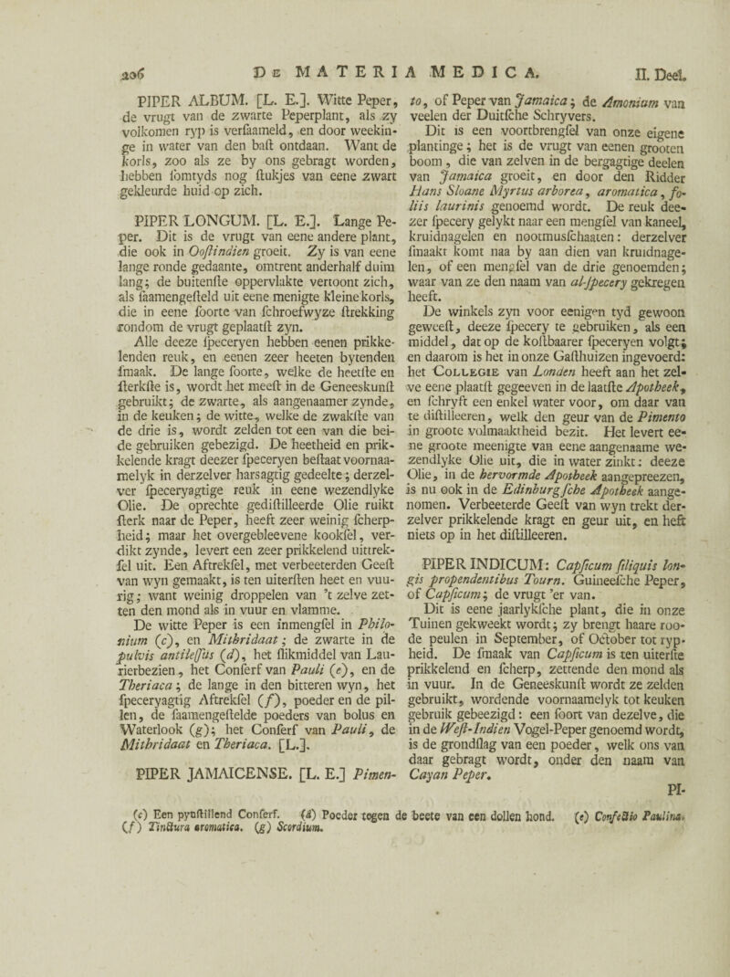 De MATERI PIPER ALBUM. [L. E.]. Witte Peper, de vrugt van de zwarte Peperplant, als zy volkomen ryp is verfaameld, en door weekin- ge in water van den baft ontdaan. Want de korls, zoo als ze by ons gebragt worden. Lebben lömtyds nog ftukjes van eene zwart gekleurde huid op zich. PIPER LONGUM. [L. E.]. Lange Pe¬ per. Dit is de vrugt van eene andere plant, die ook in Ooflindien groeit. Zy is van eene lange ronde gedaante, omtrent anderhalf duim lang; de buitenfte oppervlakte vertoont zich, als faamengefteld uit eene menigte kleine korls, die in eene foorte van fchroefwyze ftrekking rondom de vrugt geplaatft zyn. Alle dceze ipeceryen hebben eenen prikke¬ lenden reuk, en eenen zeer heeten bytenden fmaak. De lange foorte, welke de heetfte en fterkfte is, wordt het meeft in de Geneeskunft gebruikt; de zwarte, als aangenaamer zynde, in de keuken; de witte, welke de zwakfte van de drie is, wordt zelden tot een van die bei¬ de gebruiken gebezigd. De heetheid en prik¬ kelende kragt deezer Ipeceryen beftaat voornaa- melyk in derzelver harsagtig gedeelte; derzel¬ ver Ipeceryagtige reuk in eene wezendlyke Olie. De oprechte gediftilleerde Olie ruikt fterk naar de Peper, heeft zeer weinig fcherp- heid; maar het overgebleevene kookfel, ver¬ dikt zynde, levert een zeer prikkelend uittrek- fel uit. Een Aftrekfel, met verbeeterden Geeft van wyn gemaakt, is ten uiterften heet en vuu- rig; want weinig droppelen van ’t zelve zet¬ ten den mond als in vuur en vlamme. De witte Peper is een inmengfel in Philo- mum (V), en Mithridaat; de zwarte in de pulvis antileffus (öQ, het flikmiddel van Lau¬ rierbeziën, het Conferf van Pauli (<?), en de Theriaca; de lange in den bitteren wyn, het fpeceryagtig Aftrekfel (ƒ), poederen de pil¬ len, de faamengeftelde poeders van bolus en Waterbok (g); het Conferf van Pauli, de Mithridaat en Theriaca. [L.]. PIPER JAMAICENSE. [L. E.] Pmen¬ ie) Een pynftiHend Conferf. (i) Poeder tegen c (ƒ) Tiniïura aromatica. (g) Scordiunu A MEDICA, II.Deel to, of Peper van Jamaica-, de Amoniam van veelen der Duitfche Schryvers. Dit is een voortbrengfe! van onze eigene plantinge; het is de vrugt van eenen grooten boom , die van zelven in de bergagtige deelen van Jamaica groeit, en door den Ridder Plans Sloane Myrtus arbor ca, aromatica, fo~ liis laurinis genoemd wordt. De reuk dee¬ zer fpecery gelykt naar een mengfel van kaneel, kruidnagelen en nootmusfehaaten: derzelver fmaakt komt naa by aan dien van kruidnage¬ len, of een mengfel van de drie genoemden; waar van ze den naam van al-Jpecery gekregen heeft. De winkels zyn voor eenig^n tyd gewoon geweeft, deeze fpecery te gebruiken, als een middel, dat op de koftbaarer fpeceryen volgt; en daarom is het in onze Gafthuizen ingevoerd: het Collegie van Londen heeft aan het zel¬ ve eene plaatft gegeeven in de laatfte Apotheek, en fchryft een enkel water voor, om daar van te diftilleeren, welk den geur van de Pimento in grootc volmaaktheid bezit. Het levert ee¬ ne groote meenigte van eene aangenaame we¬ zendlyke Olie uit, die in water zinkt: deeze Olie, in de hervormde Apotheek aangepreezen, is nu ook in de Edinburg Jche Apotheek aange¬ nomen. Verbeeterde Geeft van wyn trekt der¬ zelver prikkelende kragt en geur uit, en heft niets op in het diftilleeren. PIPER INDICUM : Capftcum fdiquis Ion- gis propendentibus Tourn. Guineefche Peper, of Capficum; de vrugt ’er van. Dit is eene jaarlykfche plant, die in onze Tuinen gekweekt wordt; zy brengt haare roo- de peulen in September, of Odober tot ryp* heid. De fmaak van Capficum is ten uiterfte prikkelend en fcherp, zettende den mond als in vuur. In de Geneeskunft wordt ze zelden gebruikt, wordende voornaamelyk tot keuken gebruik gebeezigd *. een foort van dezelve, die in de Weft-Indien Vogel-Peper genoemd wordt, is de grondflag van een poeder, welk ons van daar gebragt wordt, onder den naam van Cayan Peper. PI- ï beete van een dollen hond. (e) Confeüio Paulina,