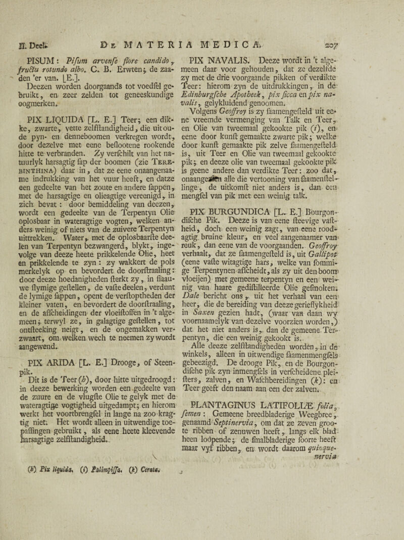 PISUM : Pifum arvenfe (lore can dido ,. fru&u rotunda albo. C. B. Erwten; de zaa- den ’er van. [_E.]. Deezen worden doorgaands tot voedfel ge¬ bruikt, en zeer zelden tot geneeskundige oogmerken. PIX LIQUIDA [L. E.] Teer; een dik¬ ke, zwarte, vette zelfftandigheid, die uit ou¬ de pyn- en denneboomen verkregen wordt, door dezelve met eene beflootene rookende hitte te verbranden. Zy verfchilt van het na- tuurlyk harsagtig fap der boomen (zie Tere- binthina) daar in, dat ze eene onaangenaa- me indrukking van het vuur heeft, en datze een gedeelte van het zoute en andere Tappen, met de harsagtige en olieagtige vereenigd, in zich bevat: door bemiddeling van deezen, wordt een gedeelte van de Terpentyn Olie oplosbaar in wateragtige vogten, welken an¬ ders weinig of niets van de zuivere Terpentyn uittrekken. Water,, met de oplosbaarfte dee- len van Terpentyn bezwangerd, blykt, inge¬ volge van deeze heete prikkelende Olie, heet en prikkelende te zyn : zy wakkert de pols merkelyk op en bevordert de doorftraaling: door deeze hoedanigheden fterkt zy, in fiaau- we flymige geitellen , de vaftedeelen, verdunt de lymige Tappen, opent de verftoptheden der kleiner vaten, en bevordert de doorftraaling, en de affcheidingen der vloeiftoflen in ’t alge¬ meen terwyl ze, in galagtige geitellen, tot ontfteeking neigt, en de ongemakken ver¬ zwaart, om . welken wech te neemen zy wordt aangewend. PIX ARIDA [L. E,] Drooge, of Steen- pik. Dit is de Teer®, door hitte uitgedroogd: in deeze bewerking worden een.gedeelte van de zuure en de vlugfte Olie te gelyk met de wateragtige vogtigheid uitgedampt; en hierom werkt het voortbrengfel in lange na zoo krag- tig niet. Het wordt alleen in uitwendige toe- paflingen gebruikt, als eene heete kleevende harsagtige zelfftandigheid* V (b) Pix liquida* (») Palimpijfa, (k) CeraU. PIX NAVALIS. Deeze wordt in ’t alge¬ meen daar voor gehouden, dat ze dezelfde zy met de drie voorgaande pikken of verdikte Teer: hierom zyn de uitdrukkingen, in de Edinburgfche Apotheek, pix ficca mpix na- valisy gelykluidend genoomen. Volgens Geojfroy is zy faamengefteld uit ee¬ ne vreemde vermenging van Talk en Teer, en Olie van tweemaal gekookte pik (/), en eene door kunft gemaakte zwarte pik; welke door kunft gemaakte pik zelve faamengefteld is, uit Teer en Olie van tweemaal gekookte pik;, en deeze olie van tweemaal gekookte pik is geene andere dan verdikte Teer: zoo dat, onaangeafCn alle die vertooning van faamenftel- linge, de uitkomft niet anders is, dan een mengfel van pik met een weinig talk. PIX BURGUNDICA [L. E.] Bourgon- difche Pik. Deeze is van eene fteevige vaft- heid, doch een weinig zagt, van eene rood- agtig bruine kleur, en veel aangenaamer van reuk, dan eene van de voorgaanden. Geojfroy verhaalt, dat ze faamengefteld is, uit Gallipot (eene vafte witagtige hars, welke van fommi- ge Terpentynen affcheidt,als zy uit den boom: vloeijen) met gemeene terpentyn en een wei¬ nig van haare gediftilleerde Olie gefmolten. Dale bericht ons r uit het verhaal van een heer, die de bereiding van deezegerieflykheid in Saxen gezien hadt, (waar van daan wy voornaamelyk van dezelve voorzien worden,) dat het niet anders is, dan de gemeene.Ter¬ pentyn , die een weinig gekookt is. Alle deeze zelfftandigheden worden,.in de winkels, alleen in uitwendige laamenmengfels gebeezigd. De drooge Pik, en de Bourgon- difche pik zyn inmengfels in verfcheidene piel- fters, zalven, en Wafchbereidingen ('k): en Teer geeft den naam aan een der zalven.. PLANTAGINUS LATIFOLUE folia, femen : Gemeene breedbladerige Weegbree, genaamd Septinervia, om dat ze zeven groo- te ribben of zenuwen heeft, langs elk blad heen lodpende; de fmalbladerige loorte heeft maar vyf ribben, en wordt daarom quinque- nervia j