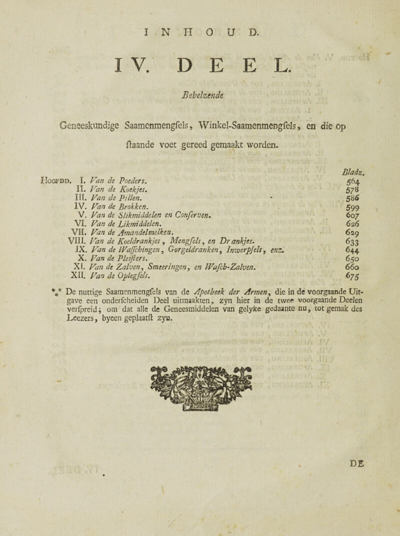 I V. D E E L. Behelzende : . \ .1 , Geneeskundige Saamenmengfels, Winkel-Saamenmengfels, en die op fiaande voet gereed gemaakt worden. Bladz. Hoofbd. I. Van de Voeders. 564 II. Van de Koekjes. 578 III. Van de Villen. * 586 IV. Van de Brokken. 599 V. Van de Slikmiddelen en Confer ven» 607 VI. Van de Likmiddelen. 626 VIL Van de Amandel melken. 62 9 VIII. Van de Koeldrankjes , Meng fels, en Drankjes. 633 JX. Van de IVaffchingen, Gorgeldranken, Imuerpjels, 644 X. Z^« de V le ijl er s. 650 XI. Z'tf# de Zalven, Smeer Ingen, en TVafch-Zalven» 660 XII. Zfc» de Op leg fels. 675 V De nuttige Saamenmengfels van de Apotheek der Armen, die in de voorgaande Uit¬ gave een onderfcheiden Deel uitmaakten, zyn hier in de twee voorgaande Deelen verfpreid; om dat alle de Geneesmiddelen van gelyke gedaante nu, tot gemak des Leezers, byeen gepkatfi: zya. DE »