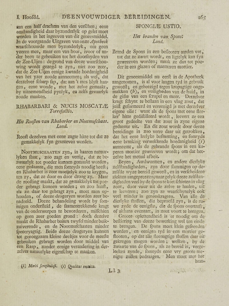 aan een half drachma van den verfchen; eene emhandigheid daar byzonderlyk op gelet moet worden in het ingeeven van dit geneesmiddel, in de voorgaande Uitgaven van onze Apotheek waarfchouwde men byzonderlyk, om geen yzeren mes, maar een van hout, ivoor of an¬ der been te gebruiken tot het doorfnyden van de Zee-Uijen: de grond van deeze waarfchou- wing wordt gezegd te zyn, niet zoo zeer, dat de Zee-Uijen eenige kwaade hoedanigheid van het yzer zoude aanneemen; als wel, dat derzelver fclierp fap, dat aan ’t mes blyft han¬ gen , eene wonde, met het zelve gemaakt, by uitnemendheid pynlyk, en zelfs gevaarlyk zoude maaken. RHABARBARI & NUCIS MOSCAT^E Torrefa&io. if Het Rooft en van Rbabarber en Nmtmujchaat. Lond. t Rooft dezelven met eene zagte hitte tot dat ze gemakkelyk fyn gevreeven worden. Nootmuschaaten zyn, in haaren natuur¬ leken haat, zoo zagt en vettig, dat ze be- zwaarlyk tot poeder kunnen gemaakt worden, eene gedaante, die menfomtyds noodigheeft; en Rhabarber is zeer moeijelyk zoo te krygen, ten zy, dat ze door en door droog zy. Maar de rootling maakt, dat ze gemakkelyk tot poe¬ der gebragt kunnen worden; en zoo haaft, als ze daar toe gebragt zyn , moet men op¬ houden , of deeze drogeryen worden zeer be¬ nadeeld. Deeze behandeling wordt by Sóm¬ migen ondersteld, de Saamentrekkende kragt van de onderwerpen te bevorderen, miflehien op geen zeer goeden grond : doch dezelve maakt de Rhabarber buiten twyfel minder buik¬ zuiverende , en de Nootmufchaaten minder fpeceryagtig. Beide deeze drogeryen kunnen tot genoegzaam kleine deeltjes voor de meefte gebruiken gebragt worden door middel van een Rasp, zonder eenige verandering in der¬ zelver natuuiiyke eigenfehap te maaken. ift) Morbi fcropbuloji. (f) Qüalitas emiïèea. SPONGLE' USTIO. r Het branden van. Spons2 Lond. Brand de Spons in een beGooten aarden vat, tot dat ze zwart wordt, en ligtelyk kan fyn gewreeven worden; maak ze dan tot poe¬ der in een glazen of marmeren mortier. Dit geneesmiddel nu eerSt in de Apotheek aangenomen, is al voor langen tyd in gebruik geweeSt; en gebeezigd tegen kropagtige onge¬ makken (&)., en vuiligheden van de huid, in de gifte van een Scrupel en meer. Derzelver kragt fchynt te beftaan in een vlug zout, dat juift geformeerd èn vereenigd is met derzelver eigene olie: want als de fpons met eene Ster¬ ker’ hitte gediftilleerd wordt,. leevert ze een groot gedeelte van dat zout in zyne eigene gedaante uit. En dit zout wordt door deeze bereidinge in zoo verre daar uit getrokken, dat het eene leelyke befmetting, en fomtyds eene braakihg verwekkende hoedanigheid (/) aanneemt, als de gebrande fpons in een ko¬ peren mortier gewreeven wordtom dat het¬ zelve het metaal afbeit. Beyen, Aardvvurmen, en andere dierlyke zelfstandigheden, zyn door fommigen op de¬ zelfde wyze bereid geweeSt, en in verfeheidene ziekten aangepreezen;maargelyk deeze zelfstan¬ digheden veel by de fpons te kort Schieten in vlug zout, door vuur uit de zelve te haaien, uit te leeveren; zoo zyn ze waarSchynelyk ook veel minder in geneeskragten. Van alle de dierlyke Stoffen', die beproefd zyn, is de ru¬ we zyde de eenigfte, die de fpons overtreft, of althans evenaart, in zout voort te brengen. Groote oplettendheid is er noodig om de' beStiering van-deeze bewerking wel ten einde te brengen. De fpons moet klein geSheeden worden, en eenigen tyd in een mortier ge- ftooten, op dat alle Steenagtige Stoffen daar uit gekregen mogen worden ; welken, by de zwaarte van de fpons, als ze bereid is, verge- leeken zynde, fomtyds eene vry groote me¬ nigte zullen bedraagen. Men moet met hér bran-