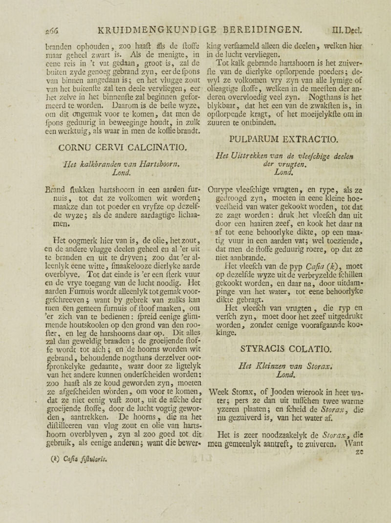 KRUID MENG KUNDIGE BEREIDINGEN. HI.Deel. branden ophouden , zoo haaft als de doffe maar geheel zwart is. Als de menigte, in eene reis in ’t vat gedaan, groot is, zal de buiten zyde genoeg gebrand zyn, eerdefpons van binnen aangedaan is; en het vlugge zout van het buitenfte zal ten deele vervliegen, eer liet zelve in het binnenfte zal beginnen gefor¬ meerd te worden. Daarom is de belle wyze, om dit ongemak voor te komen, dat men de (pons geduurig in beweeginge houdt, in zulk een werktuig, als waar in men de koffie brandt. CORNU CERVI CALCINATIO. Het kalkbranden van Hartshoorn. Land, Brand Hukken hartshoorn in een aarden for¬ nuis, tot dat ze volkomen wit worden; maakze dan tot poeder en vryfze op dezelf¬ de wy ze; als de andere aardagtige lichaa- men. Het oogmerk hier van is, de olie, het zout, en de andere vlugge deelen geheel en al ’er uit te branden en uit te dry ven; zoo dat ’er al- leenlyk eene witte, fmaakelooze dierlyke aarde overblyve. Tot dat einde is ’er een fterk vuur en de vrye toegang van de lucht noodig. Het aarden Furnuis wordt alleenlyk tot gemak voor- gefchreeven; want by gebrek van zulks kan men een gemeen furnuis of Hoof maaken, om ’er zich van te bedienen: fpreid eenige glim¬ mende houtskoolen op den grond van den roo- ftcr, en leg de harshoorns daar op. Dit alles zal dan geweldig branden ; de groeijende (tof¬ fe wordt tot afch; en fte hoorns worden wit gebrand, behoudende nogthans derzelver oor- Spronkelyke gedaante, waar door ze ligtelyk van het andere kunnen onderfcheiden worden: zoo haaft als ze koud geworden zyn, moeten ze afgefcheiden worden, om voor te komen, dat ze niet eenig vaft zout, uit de affiche der groeijende ftoffe, door de lucht vogtig gewor¬ den , aantrekken. De hoorns, die na het diftilleeren van vlug zout en olie van harts- hoorn overblyven, zyn al zoo goed tot dit gebruik, als eenige anderen; want die bewer* 00 fifluhris. king verfaameld alleen die deelen, welken hier in de lucht vervliegen. Tot kalk gebrande hartshoorn is het zuiver¬ de van de dierlyke opflorpende poeders; de- wyl ze volkomen vry zyn van alle lymige of olieagtige ftoffe, welken in de meeften der an¬ deren overvloedig veel zyn. Nogthans is het blykbaar, dat het een van de zwakften is, in opllorpende kragt, of het moeijelykfte om in zuuren te ontbinden. PULPARUM EXTRACTIO. Het Uittrekken van de vleejchige deelen der vrugten, Lond. Onrype vleefchige vrugten , en rype, als ze gedroogd zyn, moeten in eene kleine hoe¬ veelheid van water gekookt worden, tot dat ze zagt worden: druk het vleefch dan uit door een haairen zeef, en kook het daar na af tot eene behoorlyke dikte, op een maa* tig vuur in een aarden vat; wel toeziende, dat men de ftoffe geduurig roere, op dat ze niet aanbrande. Het vleefch van de pyp Cafia (Jz), moet op dezelfde wyze uit de verbryzelde fchillen gekookt worden, en daar na, door uitdam- pinge van het water, tot eene behoorlyke dikte gebragt. Het vleefch van vrugten , die ryp en verfch zyn, moet door het zeef uitgedrukt worden, zonder eenige voorafgaande koo- kinge. STYRACIS COLATIO. Het Kleinzen van Storax. Lond.. Week Storax, of Jooden wierook in heet wa¬ ter; pers ze dan uit tuffichen twee warme yzeren plaaten; en fcheid de Storax, die nu gezuiverd is, van het water af. Het is zeer noodzaakelyk de Storax, die men gemeenlyk aantreft, te zuiveren. Want zc