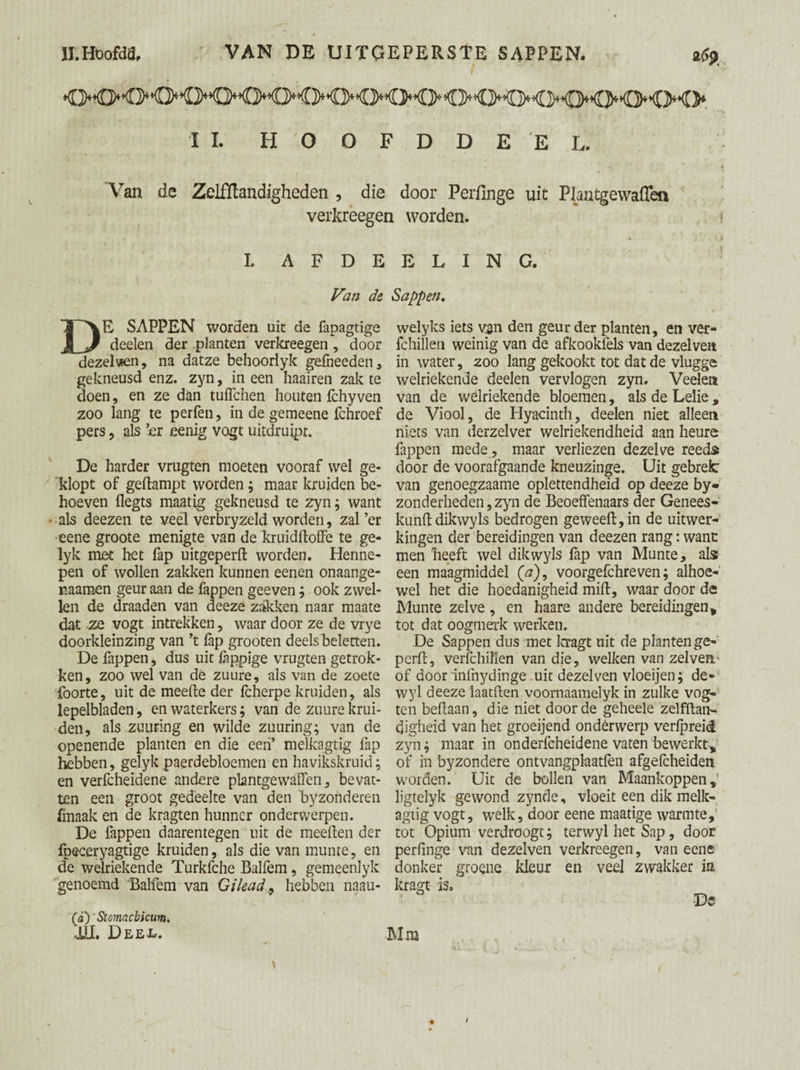 tt'Hbofdfl, VAN DE UITGEPERSTE SAPPEN. afa ,' f II. HOOFDDE'EL. Van de Zelffiandigheden , die door Perfinge uit Plantgewaffen verkreegen worden. I. A F D E Van de DE SAPPEN worden uit de fapagtige deelen der planten verkreegen, door dezelven, na datze behoorlyk gefneeden, gekneusd enz. zyn, in een haairen zak te doen, en ze dan tuffchen houten Ichy ven zoo lang te perfen, in de gemeene fchroef pers, als ’er eenig vogt uitdruipt. De harder vrugten moeten vooraf wel ge¬ klopt of gedampt worden ; maar kruiden be¬ hoeven llegts maatig gekneusd te zyn; want als deezen te véél verbryzeld worden, zal ’er eene groote menigte van de kruidftoffe te ge- lyk met het fap uitgeperft worden. Henne¬ pen of wollen zakken kunnen eenen onaange- naamen geur aan de fappen geeven ; ook zwel¬ len de draaden van deeze zakken naar maate dat ze vogt intrekken, waar door ze de vrye doorkleinzing van ’t lap grooten deelsheletten. De fappen, dus uit fèppige vrugten getrok¬ ken, zoo wel van de zuure, als van de zoete foorte, uit de meefte der Icherpe kruiden, als lepelbladen, en waterkers; van de zuure krui¬ den, als zuiiring en wilde znuring; van de openende planten en die een’ melkagtig fap hebben, gelyk paerdebloemen en havikskruid; en verfcheidene andere plantgewaffen, bevat¬ ten een groot gedeelte van den ‘byzonderen fmaak en de kragten hunner onderwerpen. De fappen daarentegen uit de meeften der fpeceryagtige kruiden, als die van munre, en de welriekende Turkfche Balfem, gemeenlyk genoemd Balfem van Gilead, hebben naau- (a)' Stomacbkum. iïl. Deex*. E L I N G. Sappen, welyks iets van den geur der planten, en ver- fchillen weinig van de afkookfels van dezelve» in water, zoo lang gekookt tot dat de vlugge welriekende deelen vervlogen zyn. Veelen van de welriekende bloemen, als de Lelie , de Viool, de Hyacinth, deelen niet alleen niets van derzelver welriekendheid aan heure fappen mede, maar verliezen dezelve reeds door de voorafgaande kneuzinge. Uit gebrek van genoegzaame oplettendheid op deeze by« zonderheden,zyn de Beoeffenaars der Genees- kunft dikwyls bedrogen ge weeft, in de uitwer¬ kingen der bereidingen van deezen rang: want men heeft wel dikwyls fap van Munte, als een maagmiddel (#), voorgefchreven; alhoe¬ wel het die hoedanigheid mift, waar door de Munte zelve, en haare andere bereidingen, tot dat oogmerk werken. De Sappen dus met kragt uit de planten ge- perft, verfchillen van die, welken van zelve» of door infnydinge uit dezelven vloeijen; de¬ wy 1 deeze laatften voornaamelyk in zulke vog- ten beftaan, die niet door de geheele zelfftan- cjigheid van het groeijend ondèrwerp verfpreid zyn; maar in onderfcheidene vaten bewerkt, of in byzondere ontvangphatfèn afgefcheiden worden. Uit de bollen van Maankoppen, ligtelyk gewond zynde, vloeit een dik melk¬ agtig vogt, welk, door eene maatige warmte,' tot Opium verdroogt; terwyl het Sap, door perfinge van dezelven verkreegen, van eene donker groene kleur en veel zwakker in. kragt is, Dc Mm