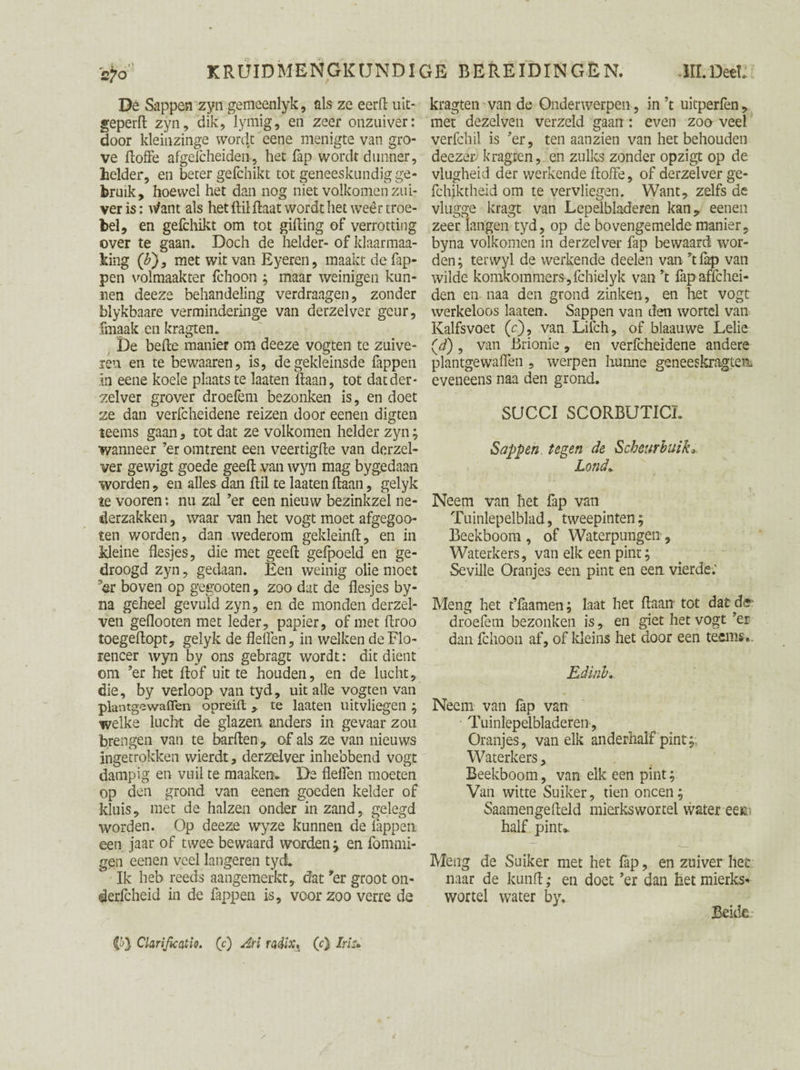 De Sappen zyn gemeenlyk, als ze eerft uit- geperft zyn, dik, lymig, en zeer onzuiver: door kleinzinge word,t eene menigte van gro¬ ve ftoffe afgelcheiden, het fap wordt dunner, helder, en beter gefchikt tot geneeskundig ge¬ bruik, hoewel het dan nog niet volkomen zui¬ ver is: utent als het ftilftaat wordt het weêr troe¬ bel, en gefchikt om tot gifting of verrotting over te gaan. Doch de helder- of klaarmaa- king (&)9 met wit van Eyeren, maakt de Tap¬ pen volmaakter fchoon ; maar weinigen kun¬ nen deeze behandeling verdraagen, zonder blykbaare verminderinge van derzelver geur, fmaak en kragten. De befte manier om deeze vogten te zuive¬ ren en te bewaaren, is, de gekleinsde Tappen in eene koele plaats te laaten liaan, tot dat der- -zelver grover droefem bezonken is, en doet ze dan verfcheidene reizen door eenen digten teems gaan, tot dat ze volkomen helder zyn; wanneer ’er omtrent een veertigfte van derzel¬ ver gewigt goede geeft van wyn mag bygedaan worden, en alles dan ftil te laaten ftaan, gelyk te vooren *. nu zal ’er een nieuw bezinkzel ne- derzakken, waar van het vogt moet afgegoo- ten worden, dan wederom gekleinft, en in kleine flesjes, die met geeft gefpoeld en ge¬ droogd zyn, gedaan. Een weinig olie moet ’er boven op gegooten, zoo dat de flesjes by- na geheel gevuld zyn, en de monden derzel- ven geflooten met leder, papier, of met ftroo toegeftopt, gelyk de fleflen, in welken deFlo- rencer wyn by ons gebragt wordt: dit dient om ’er het ftof uit te houden, en de lucht, die, by verloop van tyd, uit alle vogten van plantgewaflen opreift, te laaten uitvliegen ; welke lucht de glazen anders in gevaar zou brengen van te barften, of als ze van nieuws ingetrokken wierdt, derzelver inhebbend vogt dampig en vuil te maaken. De fleflen moeten op den grond van eenen goeden kelder of kluis, met de halzen onder in zand, gelegd worden. Op deeze wyze kunnen de lappen een jaar of twee bewaard worden; en fommi- gen eenen veel langeren tyd Ik heb reeds aangemerkt, dat ’er groot on- derfcheid in de Tappen is, voor zoo verre de kragten van de Onderwerpen, in ’t uitperfen , met dezelven verzeld gaan: even zoo veel verfchil is ’er, ten aanzien van het behouden deezer kragten, en zulks zonder opzigt op de vlugheid der werkende ftoffe, of derzelver ge- fchiktheid om te vervliegen. Want, zelfs de vlugge kragt van Lepelbladeren kan, eenen zeer langen tyd, op de bovengemelde manier, byna volkomen in derzelver Tap bewaard wor¬ den ; terwyl de werkende deelen van ’t Tap van wilde komkommers, fchielyk van ’t fapaffchei- den en naa den grond zinken, en het vogt werkeloos laaten. Sappen van den wortel van Kalfsvoet (c), van Lifch, of blaauwe Lelie (d), van Brionie, en verfcheidene andere plantgewaflen , werpen hunne geneeskragtm eveneens naa den grond. SUCCI SCORBUTICL Sappen tegen de Scheurbuik» Lond. Neem van het Tap van Tuinlepelblad, tweepinten; Beekboom , of Watcrpungen , Waterkers, van elk een pint; Seville Oranjes een pint en een vierde.' Meng het t’faamen; laat het ftaan tot dat de droefem bezonken is, en giet het vogt ’er dan fchoon af, of kleins het door een teems». Edinb. Neem van fap van Tuinlepelbladeren, Oranjes, van elk anderhalf pint;; Waterkers, Beekboom, van elk een pint; Van witte Suiker, tien oneen; Saamengefteld mierkswortel water eem half pint». Meng de Suiker met het fap, en zuiver het naar de kunft ,• en doet ’er dan het mierks* wortel water by. Beide CO Clarijicatio. (?) Arl radlXt (O Iriu