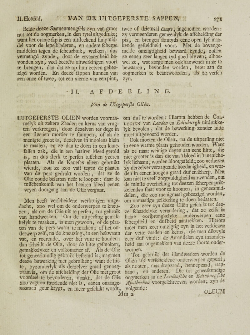 Beide deeze Saamenmengfels zyn van groot nut tot de oogmerken,in den tyteluitgedrukt; want het oranje fap is een uitfteekend hulpmid¬ del voor de lepelbladeren, en andere fcherpe middelen tegen de fcheurbuik, welken, dus vermengd zynde , door de ervaarenheid be¬ vonden zyn, veel beete're uitwerkingen voort te brengen, dan dat ze op hun zelven gebee- zigd worden. En deeze lappen kunnen van «een once of twee, tot een vierde van een pint, twee of driemaal daags, ingenomen worden: zy vermeerderen gemeenlyk de affcheiding der pis, en brengen fomtyds eene open lyf man¬ kende gefteldheid voort. Met de bovenge¬ melde omzigtigkeid bewaard zynde, zullen ze eenen zeer langen tyd goed blyven, alhoe¬ wel ze, wat zorge men ook aanwendt in ze te bewaaren, bevonden worden, beter aan de oogmerken te beantwoorden, als ze verfch zyn. II. AFDEEL.JNG. Van de Uitgeperfle Oliën, UITGEPERSTE OLIËN v/orden voornaa- melyk uit zekere Zaaden en kerns van vrug- ten verkreegen, door dezelven ter dege in een lleerien mortier te llampen, of als de menigte groot is, dezelven in moolens klein te maaien, en ze dan te doen in een kane- fallen zak, die in een haairen kleed gerold is, en dus fterk te perfen tuflchen yzeren plaaten. Als de Kanefas alleen gebruikt wierdt, zou ze zoo valt tegen de plaaten van de pers gedrukt worden , dat ze de Olie zoude beletten neer te loopen: daar de tuflchenkomft van het haairen kleed eenen vryen doorgang aan de Olie vergunt. Men heeft verfcheidene werktuigen uitge¬ dacht, zoo wel om de onderwerpen te kneu¬ zen , als om de Olie uit te perfen, tot gebruik van handwerken. Om de uitperfing gemak- kelyk te maaken, is men gewoon, of de plaa¬ ten van de pers warm te maaken; of het on¬ derwerp zelf, na de kneuzing, in een bekwaam vat, en roerende, over het vuur te houden: dan fcheidt de Olie, door de hitte gefmolten, gemakkelyker en volkomener af. Als de Olie tot geneeskundig gebruik beftemd is, mag men deeze bewerking niet gebruiken; want de hit¬ te, byzonderlyk als derzelver graad genoeg¬ zaam is, om de affcheiding der Olie met groot voordeel te bevorderen, maakt, dat de Olie zoo zagt en ftreelende niet is, eenen onaange- fcaaraen geur krygt, en meer gefchikt wordt, M om duf te worden: Hierom hebben de Col» legien van Londen en Edinburgh uitdrukke- lyk bevolen , dat de bewerking zonder hitte moet uitgevoerd worden. Ook moeten de Oliën, na de uitperfing niet in eene warme plaats gehouden worden. Want als ze maar weinige dagen aan eene hitte, die niet grooter is dan die van’t bloed in’tmenfche- lyk lichaam, worden blootgefteld; zoo verliezen zy derzelver verzagtende hoedanigheid, en wor¬ den in eenen hoogen graad dufenfeherp. Men kan niet te veel’ zorgvuldigheid aanwenden, om de minfte overhelling totdeezen fcherpen prik¬ kelenden ftaat voor te koomen, in geneesmid¬ delen, die zoo menigmaal gebeezigd worden, om onmaatige prikkeling te doen bedaaren. Zoo zeer zyn deeze Oliën gefchikt tot dee¬ ze fchaadelyke verandering, dat ze zelfs ia haare oorfprongkélyke onderwerpen eene fcherpheid en dufheid aantrekken. Hierom moet men zeer omzigtig zyn in het verkiezen der vette zaaden en kerns, die men dikwyls zeer duf vindt: de Amandelen zyn inzonder¬ heid aan ongemakken van deeze foorte onder¬ worpen. Tot gebruik der Handwerken worden de Oliën uit verfcheidene onderwerpen geperft, als nooten, maankopzaad, hennepzaad, raap¬ zaad , en anderen. ' Die tot geneeskundige oogmerken in de Londenfche en Edinburgfcbe Apotheeken voorgefchreeven worden; zyn de 7fnd?: OLEUM