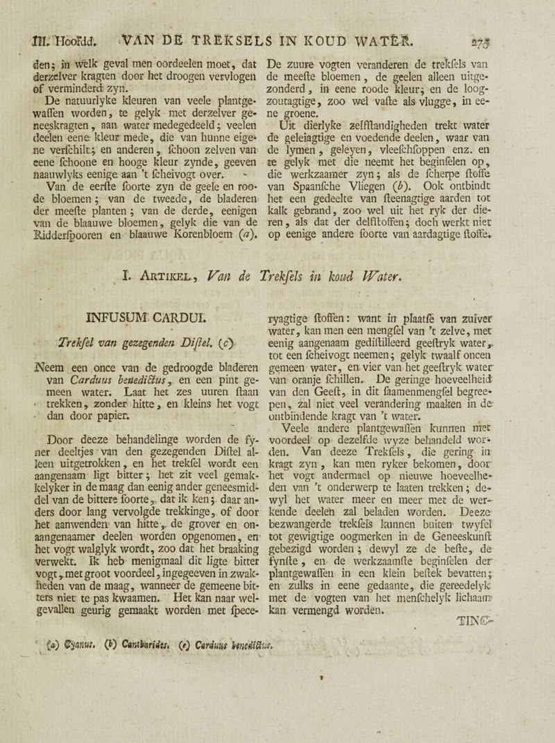 den; in wélk geval men oordeelen moet, dat derzelver kragten door het droogen vervlogen of verminderd: zyn. De natuurlyke kleuren van veele plantge- waffen worden, te gelyk met derzelver ge- neeskragten, aan water medegedeeld; veelen deelen eene kleur mede, die van hunne eige* ne verfchilt; en anderen, fchoon zelven van eene fchoone en hooge kleur zynde, geeven naauwlyks eenige aan ’t fcheivogt over. Van de eerde foorte zyn de geele en roo- de bloemen; van de tweede, de bladeren der meefte planten; van de derde, eenigen van de blaauwe bloemen, gelyk die van de Eidderlpooren en blaauwe Korenbloem (a). m De zuure vogten veranderen de trekfels van de meefte bloemen, de geelen alleen uitge¬ zonderd , in eene roode kleur; en de loog- zoutagtige, zoo wel vafte als vlugge, in ee¬ ne groene. Uit dierlyke zelfftandigheden trekt water de geleiagtige en voedende deelen, waar van de lymen, geleyen, vleefchfoppen enz. en te gelyk met die neemt het beginfelen op, dié werkzaamer zyn; als de fcherpe ftoife van Spaanfche Vliegen (b). Ook ontbindt het een gedeelte van fteenagtige aarden tot kalk gebrand, zoo wel uit het ryk der die¬ ren , als dat der delfftoffen; doch werkt niet op eenige andere foorte van aardagtige ftofte. I. Artikel, Van de Trekfels m koud Wtier. INFUSUM CARDUL Trekfel van gczegenden Dijïel. {/) Neem een once van de gedroogde bladeren van Carduus benediStus, en een pint ge¬ meen water. Laat het zes uuren ftaan «• trekken, zonder hitte, en kleins het vogt dan door papier. Door deeze behandelinge worden de fy- ner deeltjes'van den gezegenden Diftel al¬ leen uitgetrokken, en het trekfel wordt een aangenaam ligt bitter; het zit veel gemak- kelyker in de maag dan eenig ander geneesmid¬ del van de bittere foorte, dat ik ken; daar an¬ ders door lang vervolgde trekkinge, of door het aanwenden van hitte ,, de grover en on- aangenaamer deelen worden opgenomen, en' het vogt walglyk wordt, zoo dat het braaking verwekt. Ik heb menigmaal dit ligte bitter vogt, met groot voordeel, ingegeeven in zwak¬ heden van de maag, wanneer de gemeene bit¬ ters niet te pas kwaamen.. Het kan naar wel¬ gevallen geurig gemaakt worden met fpece- (ö) tyanur, Q>) Cantbridts, 0) Carduus tenediiïi. ryagtige ftoffen: want in plaatfe van zuiver water, kan men een mengfèl van ’t zelve, met eenig aangenaam gediftilleerd geeftryk water,, tot een fcheivogt neemen ; gelyk twaalf oneen gemeen water, en vier van het geeftryk water- van oranje fchillen» De geringe hoeveelheid van den Geeft, in dit faamenmengfel begree- pen, zal niet veel verandering maaken in de ontbindende kragt van ’t water. Veele andere plantgewaften kunnen met voordeel op dezelfde wyze behandeld wor¬ den. Van deeze Trekfels, die gering in kragt zyn , kan men ryker bekomen, door het vogt andermael op nieuwe hoeveelhe¬ den van ’t onderwerp te laaten trekken; de- wyl het water meer en meer met de wer¬ kende deelen zal beladen worden. Deeze bezwangerde trekfels kunnen buiten twyfei tot gewigtige oogmerken in de Geneeskunft gebezigd worden; dewyl ze de befte, de fynfte, en de werkzaamfte beginfelen der plantgewaften in een klein bellek bevatten; en zulks in eene gedaante, die gereedelyk met de vogten van het menfehelyk lichaam kan vermengd worden. TIN€>'