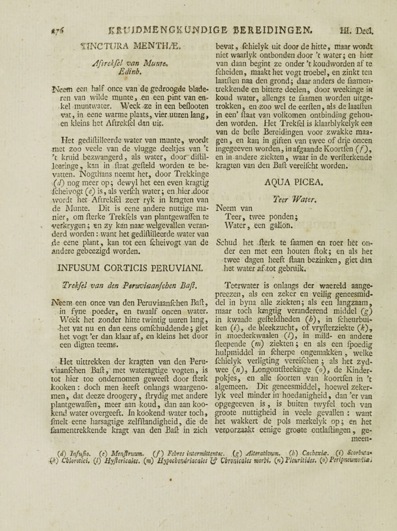 TINCTURA MENTHAE. - Aftrekfd van Muntte Edinb. Neem een half once van de gedroogde blade¬ ren van wilde munte, .en een pint van en¬ kel muntwater. Week-ze ineen beflooten vat, in eene warme plaats, vier uuren lang, en kleins het Aftrekfel dan uit. Het gediftilleerde water van mnnte, wordt met zoo veele van de vlugge deeltjes van ’t \ kruid bezwangerd, als water, door diftil- leeringe, kan in (laat gefield worden te be¬ vatten. Nogthans neemt het, door Trekkinge (d) nog meer op; dewyl het een even kragtig fcheivogt (jè) is, als verfch water; en hierdoor wordt het Aftrekfel zeer ryk in kragten van de Mnnte. Dit is eene andere nuttige ma¬ nier, om fterke Trekfels van plantgewaflen te ■verkrygen; en zy kan naar welgevallen veran¬ derd worden: want het gediftilleerde water van de eene plant, kan tot een fcheivogt van de andere gebeezigd worden. INFUSUM CQRTICLS PERUVIAN!. Trekfd van den Peruviaanjchen Baft. Neem een once van den Peruviaanfchen Baft, in fyne poeder, en twaalf oneen water. Week het zonder hitte twintig uuren lang, Eet vat nu en dan eens omfehuddende; giet het vogt ’er dan klaar af, en kleins het door een digten teems. Het uittrekken der kragten van den Peru¬ viaanfchen Baft, met wateragtige vogten, is tot hier toe ondernomen geweeft door fterk kooken : doch men heeft onlangs waargeno¬ men , dat deeze droogery, ftrydig met andere plantgewaffen, meer aan koud, dan aan koo¬ ieend water overgeeft. In köokend water toch, fmelt eene harsagtige zelfftandigheid, die de iaamentrekkende kragt van den Baft in zich bevat, fchielyk uit door de hitte, maar wordt niet waarlyk ontbonden door ’t water; en hier van daan begint ze onder ’t koudworden af te fcheiden, maakt het vogt troebel, en zinkt ten laatften naa den grond; daar anders de faamen- trekkende en bittere deelen, door weekinge in koud water, allengs te faamen worden uitge¬ trokken , en zoo wel de eerften, ais de laatften in een’ ftaat van volkomen ontbinding gehou¬ den worden. Het Trekfel is klaarblykelyk een van de befte Bereidingen voor zwakke maa- gen, en kan in giften van twee of drie oneen ingegeeven worden, in afgaande Koortfen (ƒ), en in andere ziekten, waar in de verfterkende kragten van den Baft vereifcht worden. AQUA PICE A. Teer Water, Neem van Teer, twee ponden; Water, een gallon. Schud het fterk te faamen en roer het on¬ der een met een houten ftok; en als het twee dagen heeft ftaan bezinken, giet dan het water af .tot gebruik, Teerwater is onlangs der waereld aange- preezen, als een zeker en veilig geneesmid¬ del in byna alle ziekten; als een langzaam, maar toch kragtig veranderend middel (g) in kwaade gefteldheden (£), in fcheurbui- ken (/), de bleekzucht, of vryfterziekte (£), in moederkwaaien (Y)? in mild- en andere fleepende (ni) ziekten; en als een fpoedig hulpmiddel in fcherpe ongemakken , welke fchielyk yerligting vereifchen ; als het zyd- wee (V), Longontfteekinge (o)3 de Kinder- pokjes, en alle foorten van koortfen in ’t algemeen. Dit geneesmiddel, hoewel zeker- lyk veel minder in hoedanigheid, dan ’er van opgegeeven is, is buiten twyfel toch van groote nuttigheid in veele gevallen : want het wakkert de pols merkelyk op; en het veroorzaakt eenige groete ontladingen, ge¬ meen- (d) Infujio. (e) Menjtruum. (ƒ) Febres intermittentsa. (g) Alteratlvum. (b) Cachexia;, (i) Scorbuta« (D Cblorotki, (/) Hyjlericatei. (m) Hypoebondriacctles {j* Cbronkaks morbi, (n) Pleuritides. (0 Peripnewnoiïiai