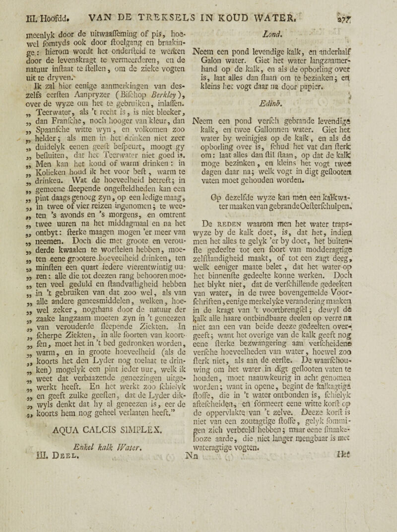 meenlyk door de uitwaafleming of pis, hoe¬ wel fomtyds ook door hoelgang en braakin- ge: hierom wordt het onderhuid te werken door de levenskragt te vermeerderen, en de natuur inhaat te hellen, om de zieke vogten uit te dryven.' Ik zal hier eenige aanmerkingen van des- zelfs eerhen Aanpryzer (Bilchop Berkley), over de wyze om het te gebruiken, inlaflèn. Teer water, als ’t recht is, is niet bleeker, dan Franfche, noch hooger van'kleur, dan Spaanfche witte wyn, en volkomen zoo helder; als men in het drinken niet zeer duidelyk eenen geeh belpeurt, moogt gy befluiten, dat het Teenvater niet goed is. Men kan het koud of warm drinken : in Kolieken houd ik het voor beh , warm te drinken. Wat de hoeveelheid betreft; in gemeene Oeepende ongeheldheden kan een pint daags genoeg zyn, op een ledige maag, in twee of vier reizen ingenomen; te wee- 33 55 35 33 3? 33 33 33 93 33 93 en omtrent „ ten s avonds en s morgens, ,, twee uuren na het middagmaal en na het ,, ontbyt: herke maagen mogen ’er meer van „ neemen. Doch die met groote en verou¬ derde kwaaien te worhelen hebben, moe¬ ten eene grootere . hoe veelheid drinken, ten 5, minhen een quart iedere vierentwintig uu- ,, ren: alle die tot deezen rang behoorenmoe¬ ten veel geduld en handvahigheid hebben in ’t gebruiken van dat zoo wel, als van alle andere geneesmiddelen, welken, hoe¬ wel zeker, nogthans door de natuur der zaake langzaam moeten zyn in ’t geneezen van verouderde heepende Ziekten. In fcherpe Ziekten, in alle foorten van kooit- fen, moet het in ’t bed gedronken worden, warm, en in groote hoeveelheid (als de koorts het den Lyder nog toelaat te drin¬ ken) mogelyk een pint ieder uur, welk ik weet dat verbaazende geneezingen uitge¬ werkt heeft. En het werkt zoo Ichielyk en geeft zulke geehen, dat de Lyder dik- wyls denkt dat hy al geneezen is, eer de 33 33 33 53 33 33 93 33 33 93 33 33 33 93 93 39 33 53 koorts hem nog geheel verlaaten heeft. AQUA CALCIS SIMPLEX. Enkel kalk Water. III. Deel. Lond, Neem een pond levendige kalk, en anderhalf Galon water. Giet het water langzaamer- hand op de kalk, en als de opborlïng over is, laat alles dan haan om te bezinken; eri kleins het vogt daar na door papier. Edinb. Neem een pond verlch gebrande levendige kalk, en twee Galtonnen water. Giet het water by weinigjes op de kalk, en als de opborling over is, Ichud het vat dan herk om: laat alles dan hil haan, op dat de kalk moge bezinken, en kleins het vogt twee dagen daar na; welk vogt in digt gehootent vaten moet gehouden worden. Gp dezelfde wyze kan men een kalkwa- ter maaken van gebrande Oeherfchulpen* De reden waarom men het water traps- wyze by de kalk doet, is, dat het, indieti men het alles te gelyk ’er by doet, het buiten** he gedeelte tot een foort van modderagtige zelfhandigheid maakt, of tot een zagt deeg, welk eeniger maate belet, dat het water op het binnenhe gedeelte konne werken. Doch het blykt niet, dat de verfchillende gedeelten van water, in de twee bovengemelde Voor- fchriften, eenige merkelyke verandering maaken. in de kragt van ’t voortbrengfel; devvyl de kalk alle haare ontbindbaare deelen op verre na niet aan een van beide deeze gedeelten over-; geeft; want het overige van de kalk geeft nog eene herke bezwangering aan verfcheidene verfche hoeveelheden van water, hoewel zoo herk niet, rds aan de eerhe. De waarfchou- wing om het water in digt geflooten vaten te houden, moet naauwkeurig in acht genomen, worden; want in opene, begint de kalkagtige hoffe, die in ’t water ontbonden is, fchielyk aftefcheiden, en formeert eene witte korh op de oppervlakte van ’t zelve. Deeze korh is niet van een zoutagtige hoffe, gelyk fommi- gen zich verbeeld hebben; maar eene fmaake- looze aarde, die niet langer mengbaar is met wateragtige vogten. Nn ILf