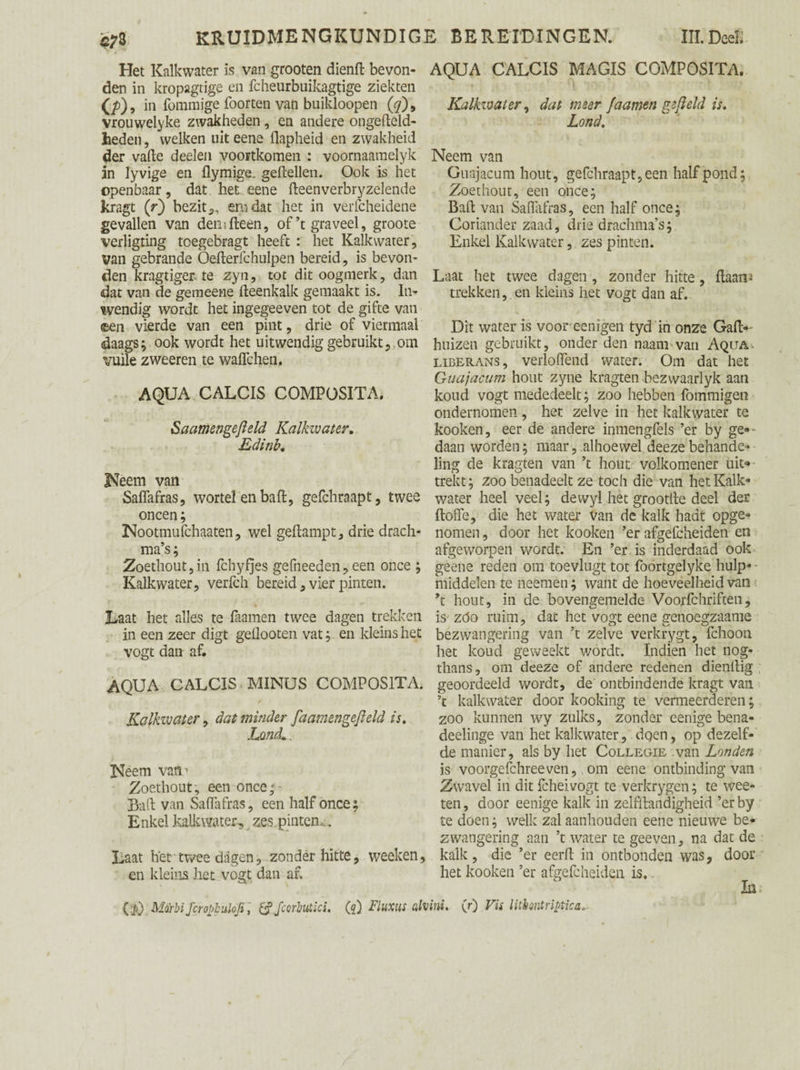 Het Kalkwater is van grooten dienft bevon¬ den in kropagtige en fcheurbuikagtige ziekten 0>). in fommige foorten van buikloopen (#), vrouwelyke zwakheden, en andere ongefteld- heden, welken uit eene flapheid en zwakheid der vafle deelen voortkomen : voornaaraelyk in lyvige en flymige. geitellen. Ook is het openbaar, dat het eene fteenverbryzelende kragt (r) bezit,, emdat het in verfcheidene gevallen van demfteen, of’t graveel, groote verligting toegebragt heeft : het Kalkwater, van gebrande Oefterfchulpen bereid, is bevon¬ den kragtiger, te zyii, tot dit oogmerk, dan dat van de gemeei-ie fteenkalk gemaakt is. In¬ wendig wordt het ingegeeven tot de gifte van ©en vierde van een pint, drie of viermaal daags; ook wordt het uitwendig gebruikt,.om wile zweeren te waflchen. AQUA CALCIS COMPOSITA. Saamengefield Kalkwater. Edinb. Neem van Saflafras, wortel en baft, gefchraapt, twee oneen; Nootmufchaaten, wel geftampt, drie drach¬ ma’s ; Zoethout,in fchyfjes gefneeden, een once ; Kalkwater, verfch bereid, vier pinten. Laat het alles te faamen twee dagen trekken in een zeer digt geflooten vat; en kleins het vogt dan af. AQUA CALCIS MINUS COMPOSITA. Kalkwater, dat minder fa am en gefield is. LqmL. Neem vatv Zoethout, een once; Baft van Saflafras, een half once; Enkel kalkwater,,zes pinten,. Laat het twee dagen, zonder hitte, weeken, en kleins het vogt dan af. ($) Mcirbi fcropbuloji, & Jcorhutlci. (5) Fluxus üh AQUA CALCIS MAGIS COMPOSITA. Kalkwater, dat meer faamen gefield is. Lond. Neem van Guajacum hout, gefchraapt, een half pond; Zoethout, een once; Baft van Saflafras, een half once; Coriander zaad, drie drachma’s; Enkel Kalkwater, zes pinten. Laat het twee dagen , zonder hitte, ftaan-i trekken, en kleins het vogt dan af. Dit water is voor eenigen tyd in onze Gaft- huizen gebruikt, onder den naam van Aqua, liberans, verloflend water. Om dat het Guajacum hout zyne kragten bezwaarlyk aan koud vogt mededeelt; zoo hebben fömmigen ondernomen, het zelve in het kalkwater te kooken, eer de andere inmengfels ’er by ge»- daan worden; maar, alhoewel deeze behande¬ ling de kragten van ’t hout volkomener uit¬ trekt; zoo benadeelt ze toch die van het Kalk¬ water heel veel; dewyl het grootfle deel der ftofle, die het water van de kalk hadt opge¬ nomen , door het kooken ’er afgefcheiden en afgeworpen wordt. En ’er is inderdaad ook geene reden om toevlugt tot foortgelyke hulp¬ middelen te neemen; want de hoeveelheid van ’t hout, in de bovengemelde Voorfchriften, is zóo ruim, dat het vogt eene genoegzaame bezwangering van ’t zelve verkrygt, fchoon het koud geweekt wordt. Indien het nog- thans, om deeze of andere redenen dienllig geoordeeld wordt, de ontbindende kragt van ’t kalkwater door kooking te vermeerderen; zoo kunnen wy zulks, zonder eenige bena- deelinge van het kalkwater, dqen, op dezelf¬ de manier, als by het Collegie van Londen is voorgefchreeven, om eene ontbinding van Zwavel in dit fcheivogt te verkrygen; te wee- ten, door eenige kalk in zelfftandigheid ’er by te doen; welk zal aanhouden eene nieuwe be¬ zwangering aan ’t water te geeven, na dat de kalk , die ’er eerft in ontbonden was, door het kooken ’er afgefcheiden is. In ini. (r) Vis litiontriptica>