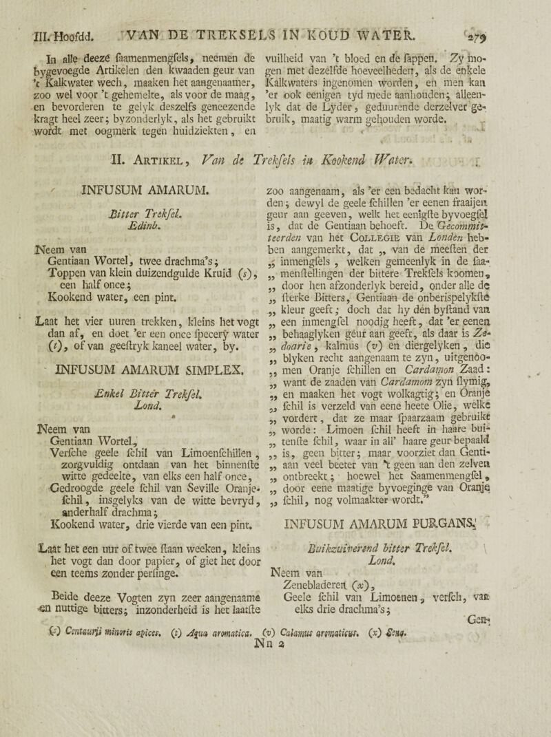 In alle deeze faamenmengfels, neemen de bygevoegde Artikelen den kwaaden geur van V Kalk water wech, maaken het aangenaamer, zoo wel voor ’t gehemelte, als voor de maag, en bevorderen te gelyk deszelfs geneezende kragt heel zeer; byzonderlyk, als het gebruikt wordt met oogmerk tegen huidziekten, en vuilheid van ’t bloed en de Tappen. Zy ino« gen met dezelfde hoeveelheden, als de enkele Kalkwaters ingenomen worden, en men kan ’er ook eenigen tyd mede aanhouden; alleen- lyk dat de Lyder, geduurende derzelver ge¬ bruik, maatig warm gehouden worde. II. Artikel, Van de Trekfeis in Kookend Water. INFUSUM AMARUM. Bitter TrekfeL Edinh. Neem van Gentiaan Wortel, twee drachma’s; Toppen van klein duizendgulde Kruid (s'), een half once; Kookend water, een pint. Laat het vier uuren trekken, kleins hetvogt dan af, en doet ’er een once fpecery water (t)y of van geeftryk kaneel water, by. INFUSUM AMARUM SIMPLEX. Enkel Bitter TrekfeL Lond, ê Neem van Gentiaan Wortel, Verfche geele fchil van Limoenfchillen , zorgvuldig ontdaan van het binnenfte witte gedeelte, van elks een half once. Gedroogde geele fchil van Seville Oranje* fchil, insgelyks van de witte bevryd, anderhalf drachma; Kookend water, drie vierde van een pint. zoo aangenaam, als ’er een bedacht kan wor¬ den ; dewyl de geele fchillen ’er eenen fraaijen geur aan geeven, welk het eeniglte byvoegfe! is, dat de Gentiaan behoeft. De Gecommit¬ teerden van het Collegie van Londen heb¬ ben aangemerkt, dat „ van de meeflen der inmengfels , welken gemeenlyk in de faa- „ menftellingen der bittere Trekfeis koomen, „ door hen afzonderlyk bereid, onder alle de „ flerke Bitters, Gentiaan de onberispelykfté „ kleur geeft; doch dat hy den byftand vam „ een inmengfel noodig heeft, dat’er eenen „ behaaglyken geur aan geeft, als daar is Ze- ,, doarie, kalmus (v) en diergelyken , die „ blyken recht aangenaam te zyn, uitgenoo- ,, men Oranje fchillen en Cardamon Zaad: ,, want de zaaden van Cardamom zyn flymig, ,, en maaken het vogt wolkagtig; en Oranje 5, fchil is verzeld van eene heete Olie, wTelke „ vordert, dat ze maar fpaarzaam gebruikt ,, worde: Limoen fchil heeft in haare bui- „ tenfte fchil, waar in all’ haare geur bepaald ,, is, geen bitter; maar voorziet dan Genti- „ aan veel beeter van *t geen aan den zelven „ ontbreekt; hoewel het Saamenmengfel , „ door eene maatige byvoeginge van Oranje „ fchil, nog volmaakter wordt.” INFUSUM AMARUM PURGANS: Laat het een uur of twee haan weeken, kleins Buikzuiverend hitter TrekfeL het vogt dan door papier, of giet het door ^ Lond. een teems zonder perfmge. Neem van Zenebladereti (x)9 Beide deeze Vogten zyn zeer aangenaams Geele fchil van Limoenen, verfch, vain ■<sn nuttige bitters; inzonderheid is het laatfle elks drie drachma’s; 'Ge*; O) Centwrjj minoris apices, (0 A<{w aromatics. Cv) Calamus armst icut. CD Stug. Nn 2