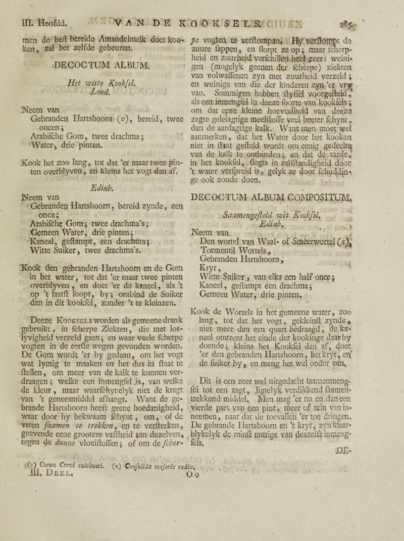 f men de beft bereide Amandelmelk doet koo- ken, zal bet zelfde gebeuren. DECOCTUM ALBUM. Het witte Kookfel, Land, Neem van Gebranden Hartshoorn (V), bereid, twee oneen; Arabifche Gom, twee drachma; 'Water, drie 'pinten. ;Kook het zoo lang, tot dat ’er maar twee pin¬ ten overblyven, en klems het vogt dan af. Edinb. Neem van : Gebranden Hartshoorn, bereid zynde, een once; Arabifche Gom; twee drachma’s; Gemeen Water, drie pinten; * - Kaneel, geftampt, een drachma; Witte Suiker, twee drachma’s. 'Kook den gebranden Hartshoorn en de Gom in het water, tot dat ’er maar twee pinten overblyven, en doet ’er de kaneel, als ’t op ’t laatft loopt, by; ontbind de Suiker dan in dit kookfel, zonder ’t te kleinzen. Deeze Kooksels worden als gemeene drank gebruikt, in fcherpe Ziekten, die met los- ïyvigheid verzeld gaan; en waar veele fcherpe vogten in de eerfte wegen gevonden worden. De Gom wordt ’er by gedaan, om het vogt wat lymig te maaken en het dus in ftaat te ftellen, om meer van de kalk te kunnen ver- draagen; welke een inmengfelJs, van welke de kleur, maar waarfchynelyk niet de kragt van ’t geneesmiddel afhangt. Want de ge¬ brande Hartshoorn heeft geene hoedanigheid, waar door hy bekwaam Ichynt, om, of de vaten [namen te trekken, -en te verfterken, geevende eene grootere vaftheid aan dezelven, tegen de dunne vloeiftoffen; of om de fcher- 'CO Cornu Cervi calcinati. (x) Confolida majoïis rac Ui. Deel, pe vogten te verftompen* Hy verftotrpt de zuure fappen, en florpt ze op; maar fenerp- heid en zuurheid verfchillen heet ?eer: weini¬ gen (mogelyk geenen der fcherpe) ziekten van volwaffenen zyn met zuurheid verzeld; en weinige van die der kinderen zyn ’er vm van. Sommigen hebben ftyffel voorgefteld, als een inmengfel in deeze foorte van kookfels; om dat eene kleine hoeveelheid van deeze zagte geleiagtige meelftoffe veel beeter fchynt, dan de aardagtige kalk. Want men moet wei aanmerken, dat het Water door het kooken niet in ftaat gefteld worde om eenig gedeeltq van de kalk te ontbinden;, en dat de aarde,5 in het kookfel, dlegts in zelfftandigheid door ’t water verfpreid is, gelyk ze door fchuddim». ge ook zoude doen. DECOCTUM ALBUM COMPOSITUM* .Sa amenge ft eld wit Kookfel, Edinb, Neem van. Den wortel van Waal- of Smeerwortel (v)a TormentÜ Wortels., Gebranden Hartshoorn, Kryt, Witte Suiker, van elks een half once; Kaneel, geftampt een drachma; Gemeen Water, drie pinten. Kook de Wortels in het gemeene water, zoo lang, tot dat het vogt, gekleinft zynde* niet meer dan een quart bedraagd, de ka¬ neel omtrent het einde der kookinge daar by doende; kleins het Kookfel dan af, doet ’er den gebranden Hartshoorn, het kryt, eti de fuiker ,by, en meng het wel onder een. Dit is een zeer wel uitgedacht laamenmeng- fel tot een zagt, iigtelyk verdikkend faamen- trekkend middel. Men mag ’er nu en ,dan een vierde part van een pint, meer of min vanin- neemen, naar dat de toevallen ’er toe dringen. De gebrande Hartshoorn en ’t kryt, zyn klaar- blykelyk de minft nuttige van deszelfs inmeng- fels. DE» iix\ O o