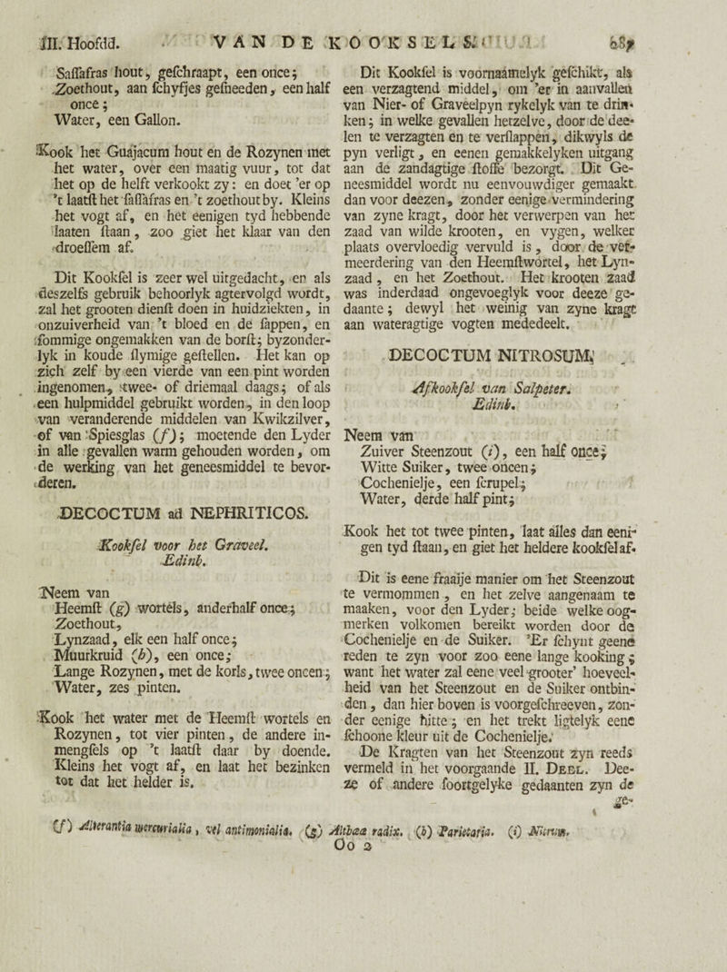 Saflafras hout, gefchraapt, een once; .Zoethout, aan fchyfjes gefneeden, een half once; Water, een Gallon. -Kook het Guajacum hout en de Rozynen met het water, over een maatig vuur, tot dat het op de helft verkookt zy: en doet ’er op laatfthetfaiïafras en ’t zoethout by. Kleins het vogt af, en het eenigen tyd hebbende laaten liaan, zoo giet het klaar van den droelTem af. Dit Kookfel is zeer wel uitgedacht, en als deszelfs gebruik behoorlyk agtervolgd wordt, zal het grooten dienll doen in huidziekten, in onzuiverheid van ’t bloed en de fappen, en :fommige ongemakken van de boril; byzonder- lyk in koude flymige geitellen. Het kan op zich zelf by een vierde van een pint worden ingenomen, ïtwee- of driemaal daags; of als een hulpmiddel gebruikt worden , in den loop van veranderende middelen van Kwikzilver, of van 'Spiesglas (f); moetende den Lyder in alle gevallen warm gehouden worden, om de werking van het geneesmiddel te bevor¬ deren. DECOCTUM ad NEPHRITIC OS. Kookfel voor het Graveel. Edinb. Tweern van Heemft (g) wortels, anderhalf once; Zoethout,, Lynzaad, elk een half once; Muurkruid (£), een once; Lange Rozynen, met de korls, twee oneen ; Water, zes pinten. Kook het water met de Heemll wortels en Rozynen, tot vier pinten, de andere in- menglèls op ’t laatll daar by doende. Kleins het vogt af, en laat het bezinken tot dat het helder is. Dit Kookfel is voornaamelyk géfchiktr, als een verzagtend middel, om ’er in aanvallen van Nier- of Graveelpyn rykelyk van te drin¬ ken; in welke gevallen hetzelve, door de dee- len te verzagten en te verflappen, dikwyls de pyn verligt, en eenen gemakkelyken uitgang aan de zandagtige ftoffe bezorgt. Dit Ge¬ neesmiddel wordt nu eenvouwdiger gemaakt dan voor deezen , zonder eenige vermindering van zyne kragt, door het verwerpen van het zaad van wilde krooten, en vygen, welker plaats overvloedig vervuld is, door de ver¬ meerdering van den Heemftwortel, het Lyn¬ zaad , en het Zoethout. Het krooten zaad was inderdaad ongevoeglyk voor deeze ge¬ daante ; dewyl het weinig van zyne kragc aan wateragtige vogten mededeelt. DECOCTUM NITROSUM*’ f < i » ‘ 4 t y T ■■ ■ • Af kookfel van Salpeter. Edinb. Neem van Zuiver Steenzout (/), een half once; Witte Suiker, twee oneen; Cochenielje, een fcrupeL; Water, derde half pint; Kook het tot twee pinten, laat alles dan eenr gen tyd ftaan, en giet het heldere kookfel af- Dit is eene fraaije manier om het Steenzout te vermommen , en het zelve aangenaam te maaken, voor den Lyder; beide welke oog¬ merken volkomen bereikt worden door de Cochenielje en de Suiker. ’Er fchynt geene reden te zyn voor zoo eene lange kooking ; want het water zal eene veel grooter’ hoeveel¬ heid van het Steenzout en de Suiker ontbin¬ den , dan hier boven is voorgefchreeven, zon¬ der eenige hitte; en het trekt ligtelyk eene fchoone kleur uit de Cochenielje. De Kragten van het Steenzout zyn reeds vermeld in het voorgaande II. Deel. Dee¬ ze of andere foortgelyke gedaanten zyn de (f) Aiümtia wrmhlia , vil antimonialia, (gj Altbaa radix, (b) Eariètafia. (f) Nitnw, OO 3
