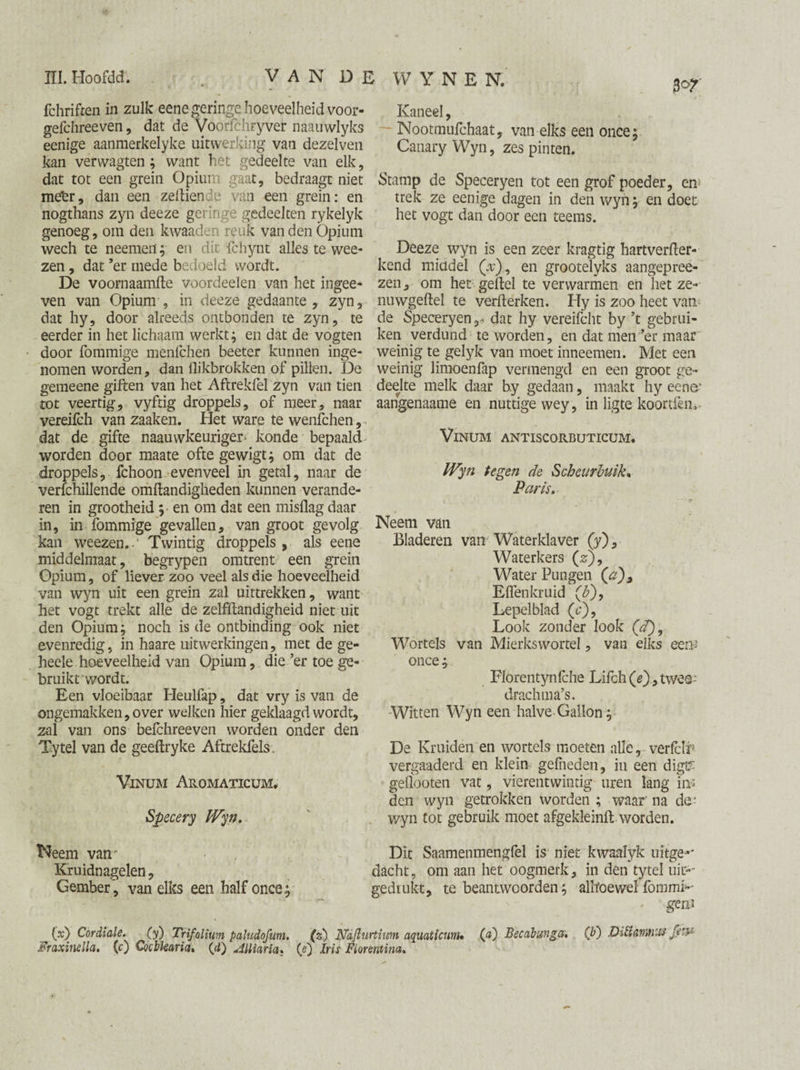 fchriften in zulk eene geringe hoeveelheid voor- gefchreeven, dat de Voorfchryver naauwlyks eenige aanmerkelyke uitwerking van dezelven kan verwagten; want het gedeelte van elk, dat tot een grein Opium gaat, bedraagt niet me'er, dan een zellien e van een grein: en nogthans zyn deeze geringe gedeelten rykelyk genoeg, om den kwaaden reuk van den Opium wech te neemen; en dit fchynt alles te wee- zen, dat ’er mede bedoeld wordt. De voornaamfte voordeelen van het ingee- ven van Opium , in deeze gedaante, zyn, dat hy, door alreeds ontbonden te zyn, te eerder in het lichaam werkt; en dat de vogten door fommige menlchen beeter kunnen inge¬ nomen worden, dan flikbrokken of pillen. De gemeene giften van het Aftrekfel zyn van tien rot veertig, vyftig droppels, of meer, naar vereifch van zaaken. Het ware te wenfchen, dat de gifte naauwkeuriger- konde bepaald worden door maate oftegewigt; om dat de droppels, fchoon evenveel in getal, naar de verfchillende omftandigheden kunnen verande¬ ren in grootheid ; en om dat een misflag daar in, in fommige gevallen, van groot gevolg kan weezen..' Twintig droppels , als eene middelmaat, begrypen omtrent een grein Opium, of liever zoo veel als die hoeveelheid van wyn uit een grein zal uittrekken, want het vogt trekt alle de zelfftandigheid niet uit den Opium; noch is de ontbinding ook niet evenredig, in haare uitwerkingen, met de ge- heele hoeveelheid van Opium, die ’er toe ge¬ bruikt wordt. Een vloeibaar Heulfap, dat vry is van de ongemakken, over welken hier geklaagd wordt, zal van ons belchreeven worden onder den Tytel van de geeftryke Aftrekfels. Vinum Aromaticum. Specery Wyn, Neem vam Kruidnagelen, Gember, van elks een half once; i WYNEN, flof Kaneel, Nootmufchaat, van elks een once; Canary Wyn, zes pinten. Stamp de Speceryen tot een grof poeder, em trek ze eenige dagen in den wyn; en doet het vogt dan door een teems. Deeze wyn is een zeer kragtig hartverfter- kend middel (V), en grootelyks aangepree- zen, om het geflel te verwarmen en liet ze- nuwgeftel te verfterken. Hy is zoo heet van de Speceryen,. dat hy vereifcht by ’t gebrui¬ ken verdund te worden, en dat men ’er maar weinig te gelyk van moet inneemen. Met een weinig limoenfap vermengd en een groot ge¬ deelte melk daar by gedaan, maakt hy eene1 aangenaame en nuttige wey, in ligte koortfem Vinum antiscorbuticum. Wyn tegen de Scheurbuik, Paris. Neem van Bladeren van Waterklaver (y). Waterkers (s). Water Pungen (V), Elfen kruid (b), Lepelblad (<?), Look zonder look (V), Wortels van Mierkswortel, van elks eem once; Florentynlche Lifch (e), twos- drachma’s. Witten Wyn een halve Gallon; De Kruiden en wortels moeten alle, verfclri vergaaderd en klein gelheden, in een digi? geflooten vat, vierentwintig uren lang in¬ den wyn getrokken worden ; waar' na de- wyn tot gebruik moet afgekleinfi; worden. Dit Saamenmengfel is niet kwaalyk uitge** dacht, om aan het oogmerk, in den tytel uit- gedrukt, te beantwoorden; alhoewel fommi-- gem (x) Cordiale. (y) Trifolium paludofum. (z) Naflurtium aquaticum• 00 Becabunga, (b) Dtiïamniis Jem