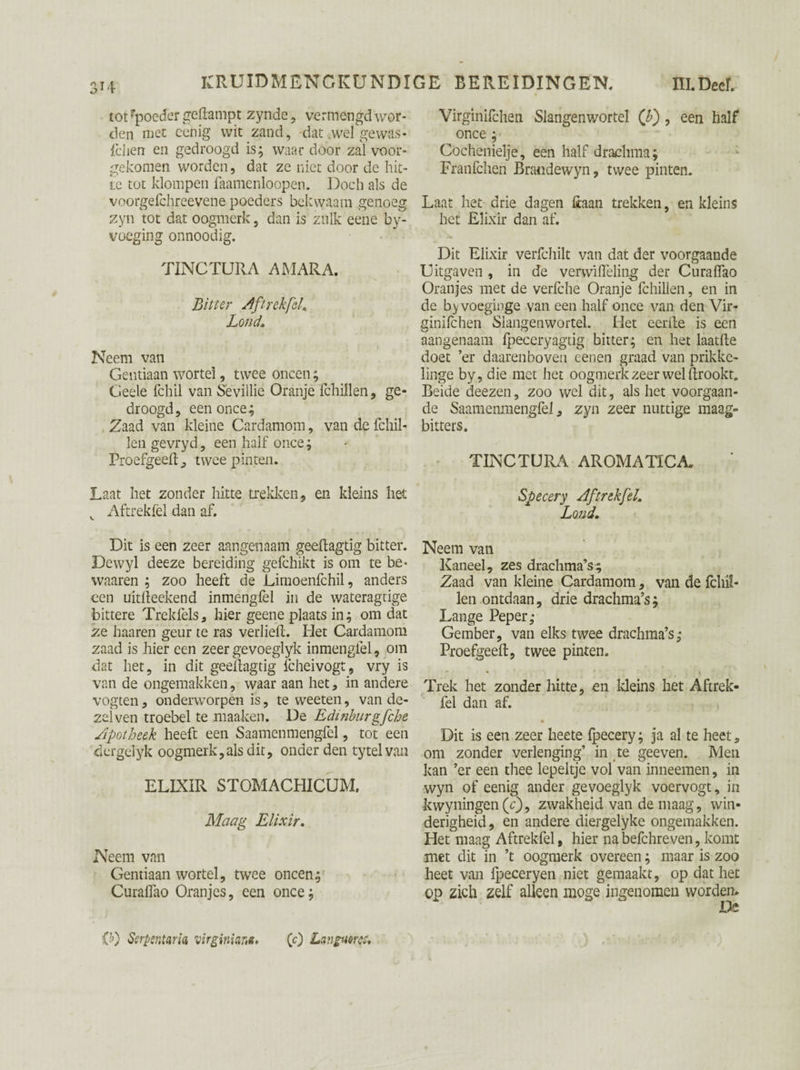 tot rpoeder gedampt zyndc , vermengd wor¬ den met cenig wit zand, dat wel gewas- leliën en gedroogd is; waar door zal vóór¬ gekomen worden, dat ze niet door de hit¬ te tot klompen faamenloopen. Doch als de voorgefchreevene poeders bekwaam genoeg zyn tot dat oogmerk, dan is zulk eene by- voeging onnoodig. TINCTURA AMARA. Bitter Aftrekfel. Lond. Neem van Gentiaan wortel, twee oneen; Geele fchil van Sevillie Oranje fchillen, ge¬ droogd, een once; Zaad van kleine Cardamom, van de fchil- len gevryd, een half once; Proefgeeft, twee pinten. Laat het zonder hitte trekken, en kleins liet v Aftrekfel dan af. Dit is een zeer aangenaam geeftagtig bitter. Dewyl deeze bereiding gefchikt is om te be* waaren ; zoo heeft de Limoenfchil, anders een uitfteekend inmengfel in de wateragtige bittere Trekfels, hier geene plaats in; omdat ze haaren geur te ras verlieft. Het Cardamom zaad is hier een zeer gevoeglyk inmenglel, om dat het, in dit geeftagtig fcheivogt, vry is van de ongemakken, waar aan het, in andere vogten, onderworpen is, te weeten, van de- zeiven troebel te maaken. De Edinburgfche Apotheek heeft een Saamenmengfel, tot een dergelyk oogmerk, als dit, onderden ty tel van ELIXIR STOMACHICUM. Maag Elixir. Neem van Gentiaan wortel, twee oneen; Curaffao Oranjes, een once; Virginifchen Slangenwortel (b) , een half once ; Cöchenielje, een half drachma; Franfchen Brandewyn, twee pinten. Laat het drie dagen üaan trekken, en kleins het Elixir dan af. Dit Elixir verfchilt van dat der voorgaande Uitgaven , in de verwiiïeling der Curalfao Oranjes met de verfche Oranje fchillen, en in de b^voegii'ge van een half once van den Vir¬ ginifchen Siangenwortel. Het eerde is een aangenaam fpeccryagtig bitter; en het laatlle doet ’er daarenboven eenen graad van prikke- linge by, die met het oogmerk zeer wel ftrookt. Beide deezen, zoo wel dit, als het voorgaan¬ de Saamenmengfel, zyn zeer nuttige maag- bitters. TINCTURA AROMATICS Specery Aftrekfel. Lond. Neem van Kaneel, zes drachma’s^ Zaad van kleine Cardamom, van de fchiï- len ontdaan, drie drachma’s; Lange Peper; Gember, van elks twee drachma’s; Proefgeeft, twee pinten. ' ' t \ Trek het zonder hitte, en kleins het Aftrek¬ fel dan af. Dit is een zeer heete fpecery; ja al te heet, om zonder verlenging’ in te geeven. Men kan ’er een thee lepeltje vol van inneemen, in wyn of eenig ander gevoeglyk voervogt, in kwyningen(c), zwakheid van de maag, win¬ derigheid, en andere diergelyke ongemakken. Het maag Aftrekfel, hier na befchreven, komt met dit in ’t oogmerk overeen; maar is zoo heet van ipeceryen niet gemaakt, op dat het op zich zelf alleen moge ingenomen worden. O) Serpentaria Virginian*. (c) Languoree.