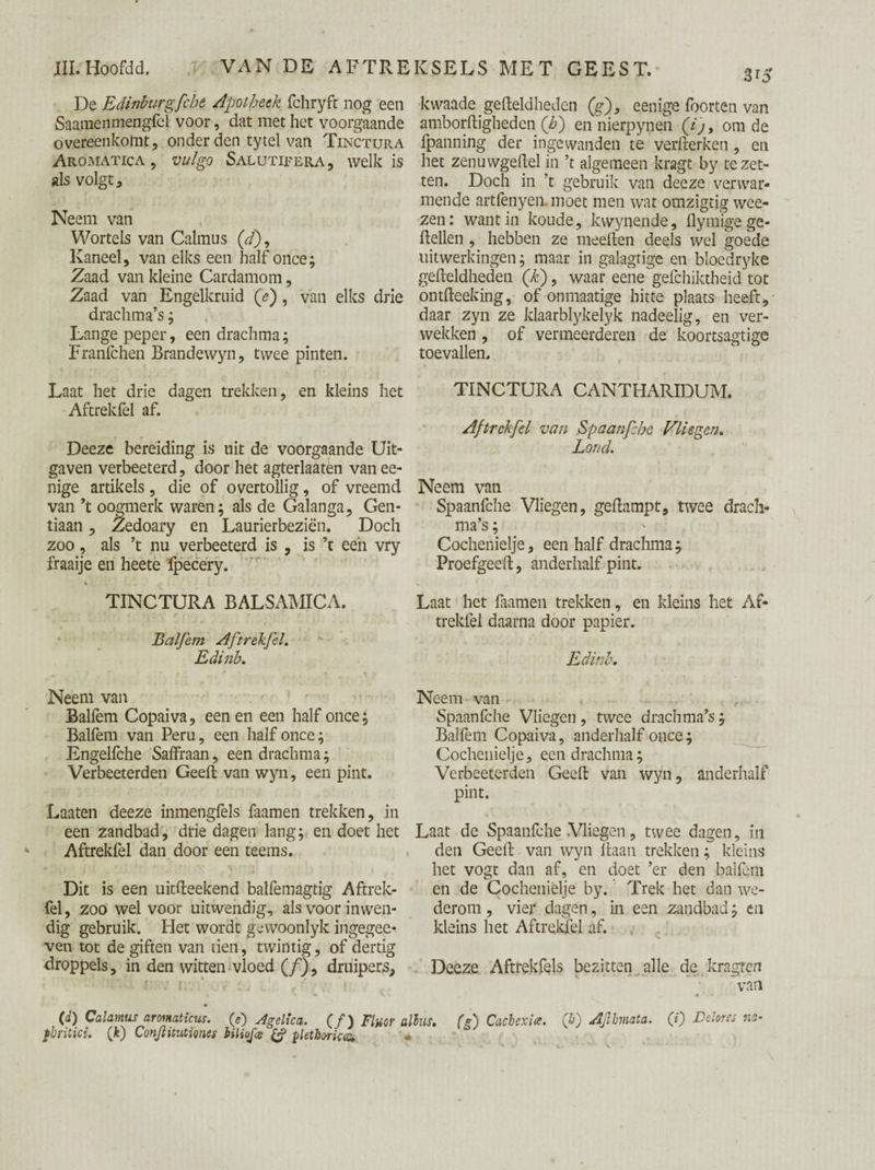 De EdinburgfcJ.it /Ipot heek fchryft nog een Saamenmengfel voor, dat met het voorgaande overeenkomt, onder den tytel van Tinctura Aromatica , vulgo Salutifera , welk is als volgt. Neem van Wortels van Calmus (d)9 Kaneel, van elks een half once; Zaad van kleine Cardamom, Zaad van Engelkruid (e), van elks drie drachma’s; Lange peper, een drachma; Franfchen Brandewyn, twee pinten. Laat het drie dagen trekken, en kleins het Aftrekfel af. Deeze bereiding is uit de voorgaande Uit¬ gaven verbeeterd, door het agterlaaten van ee- nige artikels , die of overtollig, of vreemd van ’t oogmerk waren; als de Galanga, Gen¬ tiaan , Zedoary en Laurierbeziën. Doch zoo, als ’t nu verbeeterd is , is ’t een vry fraaije en heete fpecery. % j \ i ■ i. ’ j . TINCTURA BALSAMICA. Balfem Aftrekfel. Edinb. Neem van Balfem Copaiva, een en een half once; Balfem van Peru, een half once; Engelfche Saffraan, een drachma; Verbeeterden Geeft van wyn, een pint. Laaten deeze inmengfels faamen trekken, in een zandbad, drie dagen lang; en doet het Aftrekfel dan door een teems. Dit is een uitfteekend balfemagtig Aftrek¬ fel , zoo wel voor uitwendig, als voor inwen¬ dig gebruik. Het wordt gewoonlyk ingegee* ven tot de giften van tien, twintig, of dertig droppels, in den witten vloed (ƒ), druipers. 3 *5 kwaade gefteldheden (g), eenige foorten van amborftigheden (b) en nierpynen (ij, om de fpanning der ingewanden te verfterken, en het zenuwgeftel in ’t algemeen kragt by te zet¬ ten. Doch in ’t gebruik van deeze verwar¬ mende artfenyen. moet men wat omzigtig wee- zen: want in koude, kwynende, flymige ge* ftellen , hebben ze meeften deels wel goede uitwerkingen; maar in galagtige en bloedryke gefteldheden (k), waar eene gefchiktheid tot ontfteeking, of onmaatige hitte plaats heeft, daar zyn ze klaarblykelyk nadeelig, en ver¬ wekken , of vermeerderen de koortsagtige toevallen. TINCTURA CANTHARIDUM. Aftrekfel van Spaanfche Vliegen. Lond. Neem van Spaanfche Vliegen, geftampt, twee drach¬ ma’s ; Cochenielje, een half drachma; Proefgeeft, anderhalf pint. Laat het faamen trekken, en kleins het Af¬ trekfel daarna door papier. Edinb. Neem van Spaanfche Vliegen, twee drachma’s; Balfem Copaiva, anderhalf once; Cochenielje, een drachma; Verbeeterden Geeft van wyn, anderhalf pint. Laat de Spaanfche Vliegen, twee dagen, in den Geeft van wyn liaan trekken; kleins het vogt dan af, en doet ’er den balfem en de Cochenielje by. Trek het dan we¬ derom , vier dagen, in een zandbad; en kleins het Aftrekfel af. Deeze Aftrekfels bezitten alle de kragren van (d) Calamus aronaticus. (e) Agelica. (ƒ) Fluor alius. fbritici. (k) Conjlitutiones hiUoJce pletboricoi. (g) Cachexia. (&) Aflhnata. (i) Delores n> <  V» J * ‘ - o * \ - •