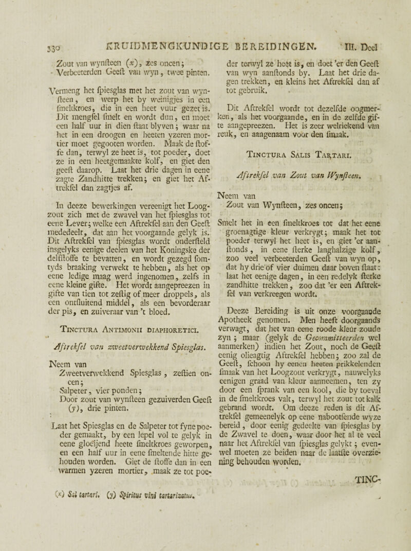 33° Zout van wynfteen (x), zes oneen; Verbeeterden Geeft van vvyn, twee pinten. Vermeng het fpiesglas met het zout van wyn¬ fteen , en werp het by weinigjes in een fmeltkroes, die in een heet vuur gezet is. Dit mengfel fmelt en wordt dun, en moet een half uur in dien haat blyven; waar na het in een droogen en heeten yzeren mor¬ tier moet gegooten worden. Maak de (tof¬ fe dan, terwyl ze heet is, tot poeder, doet ze in een heetgemaakte kolf, en giet den geeft daarop. Laat het drie dagen in eene zagte Zandhitte trekken; en giet het Af¬ trekfel dan zagtjes af. In deeze bewerkingen vereenigt het Loog¬ zout zich met de zwavel van het fpiesglas tot eene Lever; welke een Aftrekfel aan den Geeft mededeelt, dat aan het voorgaande gelyk is. Dit Aftrekfel van fpiesglas wordt onderfteld insgelyks eenige deelen van het Koningske der delfftoffe te bevatten, en wordt gezegd fom- tyds braaking verwekt te hebben, als het op eene ledige maag werd ingenomen, zelfs in eene kleine gifte. Het wordt aangepreezen in gifte van tien tot zeftig of meer droppels, als een ontfluitend middel, als een bevorderaar der pis, en zuiveraar van ft bloed. Tinctura Antimonii diaphoretici. i» Zftrekfel van zzveetverzvekkend Spiesglas. Neem van Zweetverwekkend Spiesglas , zeftien on¬ een; Salpeter, vier ponden; Door zout van wynfteen gezuiverden Geeft (y)> drie pinten. Laat het Spiesglas en de Salpeter tot fyne poe¬ der gemaakt, by een lepel vol te gelyk in eene gloëijend heete fmeltkroes geworpen, en een half uur in eene fmeltende hitte ge¬ houden worden. Giet de ftoffe dan in een warmen yzeren mortier, maak ze tot poe» G) Sul tartnri. (y) Spiritus vini tartArizatus. der terwyl ze heet is, en doet ’er den Geeft van wyn aanftonds by. Laat het drie da- gen trekken, en kleins het Aftrekfel dan af tot gebruik. Dit Aftrekfel wordt tot dezelfde oogmer¬ ken, als het voorgaande, en in de zelfde gif¬ te aangepreezen. Het is zeer welriekend van reuk, en aangenaam voor den fmaak. Tinctura Salis TaPvTari. Aftrekfel van Zout van Wynfleen. Neem van Zout van Wynfteen, zes oneen; Smelt het in een fmeltkroes tot dat het eene groenagtige kleur verkrygt; maak het tot poeder terwyl het heet is, en giet ’er aan¬ ftonds , in eene fterke langhalzige kolf, zoo veel verbeeterden Geeft van wyn op, dat hy drie of vier duimen daar boven ftaat: laat het eenige dagen, in een redelyk fterke zandhitte trekken, zoo dat ’er een Aftrek¬ fel van verkreegen wordt. Deeze Bereiding is uit onze voorgaande Apotheek genomen. Men heeft doorgaands verwagt, dat het van eene roode kleur zoude zyn ; maar (gelyk de Gecommitteerden wel aanmerken) indien het Zout, noch de Geeft eenig olieagtig Aftrekfel hebben; zoo zal de Geeft, fchoon hy eenen heeten prikkelenden fmaak van het Loogzout verkrygt, nauwelyks eenigen graad van kleur aanneemen, ten zy door een fprank van een kool, die by toeval in de fmeltkroes valt, terwyl het zout tot kalk gebrand wordt. Om deeze reden is dit Af¬ trekfel gemeenelyk op eene nabootfende wyze bereid, door eenig gedeelte van fpiesglas by de Zwavel te doenwaar door het al te veel naar liet Aftrekfel van fpiesglas gelykt; even¬ wel moeten ze beiden naar de laatfte overzie- ning behouden worden. «