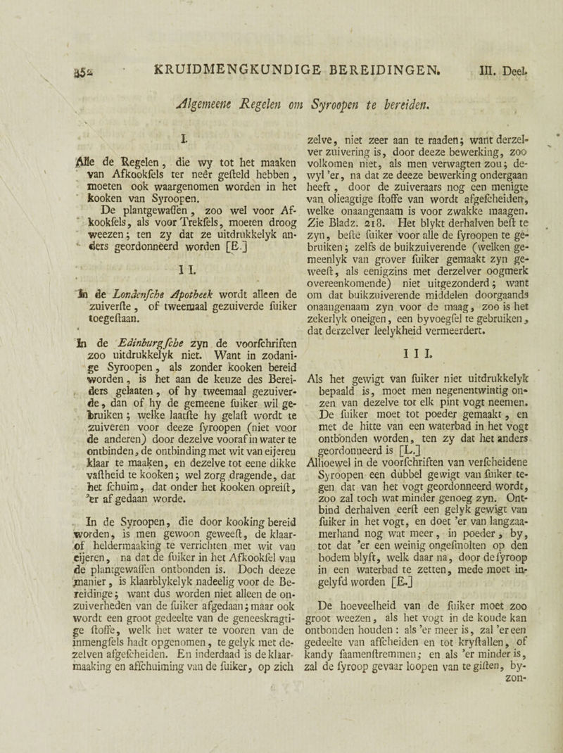 Algemeem Regelen om Syroopen te bereiden. I ABe de Regelen, die wy tot het maaken van Afkookfels ter neêr geffeld hebben , moeten ook waargenomen worden in het kooken van Syroopen. De plantgewaffen , zoo wel voor Af¬ kookfels, als voor Trekfels, moeten droog weezen; ten zy dat ze uitdrukkelyk nn- ' fiers geordonneerd worden [E.] ; IL In de Londenfche apotheek wordt alleen de zuiverde , of tweemaal gezuiverde fuiker toegedaan. 4 In de Edinburgfche zyn de voorfchriften zoo uitdrukkelyk niet. Want in zodani¬ ge Syroopen, als zonder kooken bereid worden, is het aan de keuze des Berei- ders gelaaten , of hy tweemaal gezuiver¬ de , dan of hy de gemeene fuiker wil ge¬ bruiken ; welke laatfte hy gelad wordt te zuiveren voor deeze fyroopen (niet voor de anderen) door dezelve vooraf in water te ontbinden, de ontbinding met wit van eijeren klaar te maaken, en dezelve tot eene dikke vadheid te kooken; wel zorg dragende, dat het fchuim, dat onder het kooken opreid, ter af gedaan worde. In de Syroopen, die door kooking bereid worden, is men gewoon geweed, de klaar- of helderinaaking te verrichten met wit van eijeren, na dat de fuiker in het Afkookfel van de plantgewaden ontbonden is. Doch deeze ^manier, is klaarblykelyk nadeelig voor de Be- reidinge; want dus worden niet alleen de on¬ zuiverheden van de fuiker afgedaan; maar ook wordt een groot gedeelte van de geneeskragti- ge doffe, welk het water te vooren van de inmengfels hadt opgenomen, te gelyk met de- zelven afgefcheiden. En inderdaad is deklaar- maaking en affchuiming van de fuiker, op zich zelve, niet zeer aan te raaden; want derzel- ver zuivering is, door deeze bewerking, zoo volkomen niet, als men verwagten zou; de- wyl ’er, na dat ze deeze bewerking ondergaan heeft, door de zuiveraars nog een menigte van olieagtige doffe van wordt afgefcheiden, welke onaangenaam is voor zwakke maagen. Zie Bladz. 218. Het blykt derhalven bed te zyn, bede fuiker voor alle de fyroopen te ge¬ bruiken ; zelfs de buikzuiverende (welken ge- meenlyk van grover fuiker gemaakt zyn ge¬ weed, als eenigzins met derzelver oogmerk overeenkomende) niet uitgezonderd; want om dat buikzuiverende middelen doorgaands onaangenaam zyn voor de maag, zoo is het zekerlyk oneigen, een byvoegfel te gebruiken , dat derzelver leelykheid vermeerdert. I I I. Als het gewigt van fuiker niet uitdrukkelyk bepaald is, moet men negenentwintig on¬ zen van dezelve tot elk pint vogt neem en. De fuiker moet tot poeder gemaakt, en met de hitte van een waterbad in het vogt ontbonden worden, ten zy dat liet anders geordonneerd is [LJ Alhoewel in de voorfchriften van verfcheidene Syroopen een dubbel gewigt van fuiker te¬ gen dat van het vogt geordonneerd wordt, zoo zal toch wat minder genoeg zyn. Ont¬ bind derhalven eerft een gelyk gewigt van fuiker in het vogt, en doet ’er van langzaa- merhand nog wat meer, in poeder, by, tot dat ’er een weinig ongefmolten op den bodem blyft, welk daarna, doordefyroop in een waterbad te zetten, mede moet in- gelyfd worden [£.] De hoeveelheid van de fuiker moet zoo groot weezen, als het vogt in de koude kan ontbonden houden : als ’er meer is, zal ’ereen gedeelte van affcheiden en tot kryftallen, of kandy faamenftremmen; en als ’er minder is, zal de fyroop gevaar loopen van te giffen, by-