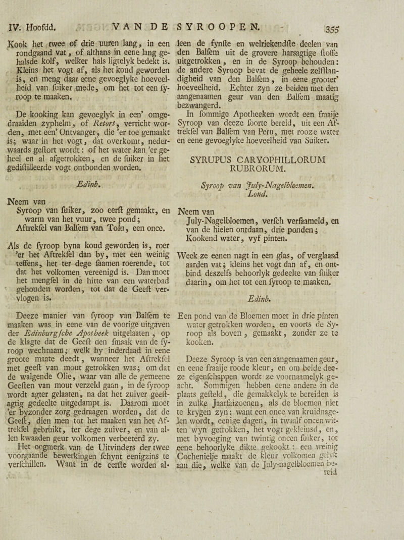 Kook het twee of drie uuren lang, in een rondgaand vat, of althans in eene lang ge¬ halsde kolf, welker hals ligtelyk bedekt is. Kleins het vogt af, als het koud geworden is, en meng daar eene gevoeglyke hoeveel¬ heid van fuiker mede, om het tot een iy- roop te maaken. De kooking kan gevoeglyk in een’ omge- draaiden zyphelm, of Retort, verricht wor¬ den, met een’ Ontvanger, die ’er toe gemaakt is; waar in het vogt, dat overkomt, neder- waards gehort wordt: of het water kan ’er ge¬ heel en al afgetrokken, en de fuiker in het gediftilleerde vogt ontbonden worden. Edinb. Neem van Syroop van fuiker, zoo eerft gemaakt, en warm van het vuur, twee pond; Aftrekfel van Baifem van Tolu, een once. Als de fyroop byna koud geworden is, roer ?er het Aftrekfel dan by, met een weinig teffens, het ter dege faamen roerende, tot dat het volkomen vereenigd is. Dan moet het mengfel in de hitte van een waterbad gehouden worden, tot dat de Geeft ver¬ vlogen is. Deeze manier van fyroop van Ballèm te maaken was in eene van de voorige uitgaven der Edinburg fche Apotheek uitgelaaten , op de klagte dat de Geeft den fmaak van de fy¬ roop wechnaam,- welk hy inderdaad in eene groote maate deedt, wanneer het Aftrekfel met geeft van mout getrokken was; omdat de walgende Olie, waar van alle de gemeene Geeften van mout verzeld gaan, in de fyroop wordt agter gelaaten, na dat het zuiver geeft- agtig gedeelte uitgedampt is. Daarom moet ’er byzonder zorg gedraagen worden, dat de Geeft, dien men tot het maaken van het Af¬ trekfel gebruikt, ter dege zuiver, en van al¬ len kwaaden geur volkomen verbeeterd zy. Het oogmerk van de Uitvinders der twee voorgaande bewerkingen fchynt eenigzins te verfchillen. Want in de eerfte worden al- \ 355 leen de fynfte en welriekendfte deelen van den Baifem uit de grovere harsagtige ftotfe uitgetrokken, en in de Syroop behouden: de andere Syroop bevat de geheele zelfftan- digheid van den Baifem , in eene grooter’ hoeveelheid. Echter zyn ze beiden met den aangenaamen geur van den Baifem maatig bezwangerd. In fommige Apotheeken wordt een fraaije Syroop van deeze foorte bereid, uit een Af¬ trekfel van Baifem van Peru, met rooze water en eene gevoeglyke hoeveelheid van Suiker. SYRUPUS CARYOPHILLORUM RUBRORUM. Syroop van July‘Nagelbloemen. Loud. Neem van July-Nagelbloemen, verfch verfaameld, en van de hielen ontdaan, drie ponden; Kookend water, vyf pinten. Week ze eenen nagt in een glas, of verglaasd aarden vat; kleins het vogt dan af, en ont¬ bind deszelfs behoorlyk gedeelte van fuiker daarin, om het tot een fyroop te maaken. Edinb, Een pond van de Bloemen moet in drie pinten water getrokken worden, en voorts de Sy¬ roop als boven , gemaakt, zonder ze te kooken. Deeze Syroop is van een aangenaamen geur, en eene fraaije roode kleur, en om beide dee¬ ze eigenfchappen wordt ze voornaamelyk ge¬ acht. Sommigen hebben eene andere in de plaats gefteld, die gemakkelyk te bereiden is in zulke Jaarfaizoenen, als de bloemen niet te krygen zyn: want een once van kruidnage¬ len wordt, eenige dagen, in twaalf oneen wit¬ ten wyn getrokken, het vogt gekleinsd, en, met byvoeging van twintig oneen fuiker, tot eene behoorlyke dikte gekookt : een weinig Cochenielje maakt de kleur volkomen gelyk aan die, welke van de July-nagelbloemen be-