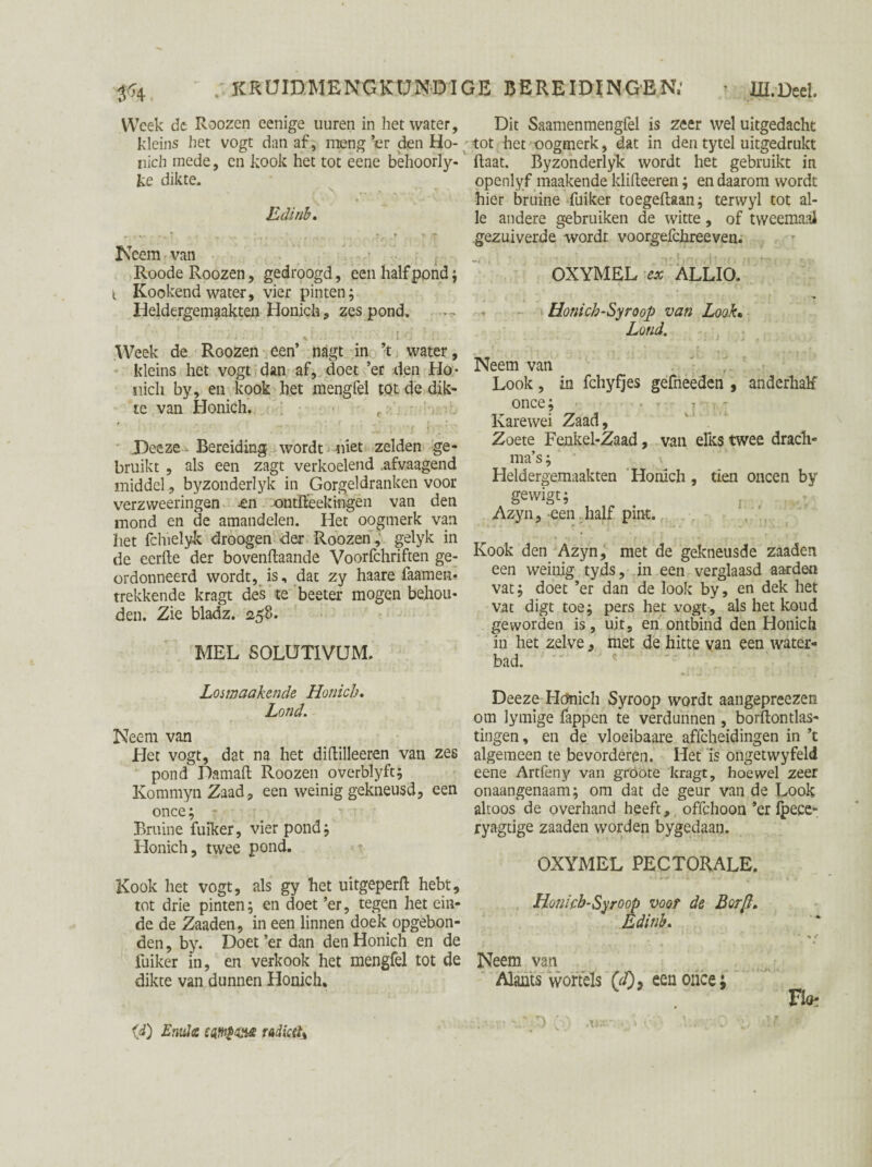 Week de Roozen eenige uuren in het water, kleins liet vogt dan af, meng ’er den Ho- nich mede, en kook het tot eene behoorly- ke dikte. Edinh* ► * •, ? .» „ , , * f * T Neem van Roode Roozen, gedroogd, een half pond ; i Kookend water, vier pinten; Heldergemaakten Honich, zes pond. Week de Roozen een’ nagt in ’t water, kleins het vogt dan af, doet ’er den Ho* inch by, en kook het mengfel tot de dik¬ te van Honich. .Deeze - Bereiding wordt niet zelden ge¬ bruikt , als een zagt verkoelend .afvaagend middel, byzonderlyk in Gorgeldranken voor verzweeringen -en «ntft’eekmgen van den mond en de amandelen. Het oogmerk van het fchielyk droogen der Roozen, gelyk in de eerde der bovenftaande Voorfchriften ge¬ ordonneerd wordt, is, dat zy haare faamen* trekkende kragt des te beeter mogen behou¬ den. Zie bladz. <258. MEL SOLUT1VUM. Losmaakende Honich. Lond. Neem van Het vogt, dat na het diftilleeren van zes pond Damaft Roozen overblyft; KommynZaad, een weinig gekneusd, een once; - Bruine fuiker, vier pond; Honich, twee pond. Kook het vogt, als gy het uitgeperft hebt, tot drie pinten; en doet ’er, tegen het ein¬ de de Zaaden, in een linnen doek opgebon¬ den , by. Doet ’er dan den Honich en de fuiker in, en verkook het mengfel tot de dikte van dunnen Honich, Dit Saamenmengfel is zeer wel uitgedacht tot het oogmerk, dat in den tytel uitgedrukt (laat. Byzonderlyk wordt het gebruikt in openlyf maakende klifteeren; en daarom wordt hier bruine fuiker toegeftaan; terwyl tot al¬ le andere gebruiken de witte, of tweemaal gezuiverde wordt voorgefchreeven. OXYMEL ex ALLIO. - Honicb-Syroop van Look• Lond. Neem van Look, in fchyfjes gefneeden , anderhalf once; • • 7 - Karewei Zaad, Zoete Fenkel-Zaad, van elks twee drach¬ ma’s ; \ Heldergemaakten Honich, tien oneen by gewigt; Azyn, een half pint. Kook den Azyn, met de gekneusde zaaden een weinig tyds, in een verglaasd aarden vat; doet ’er dan de look by, en dek het vat digt toe; pers het vogt, als het koud geworden is, uit, en ontbind den Honich in het zelve , met de hitte van een water¬ bad. Deeze Hc?nich Syroop wordt aangepreezen om lymige fappen te verdunnen , borftontlas- tingen, en de vloeibaare a.ffcheidingen in ’t algemeen te bevorderen. Het is ongetwyfeld eene Artfèny van gröote kragt, hoewel zeer onaangenaam; om dat de geur van de Look altoos de overhand heeft, offehoon ’er Ipece- ryagtige zaaden worden bygedaan. OXYMEL PECTORALE. Honich-Syroop voor de Borfi. Edinh. • * t Neem van Alants wortels (</)> een once; FIo^ VkO Ó) '***r*S (' • Ü Af ■' (d) Eniile radicel%