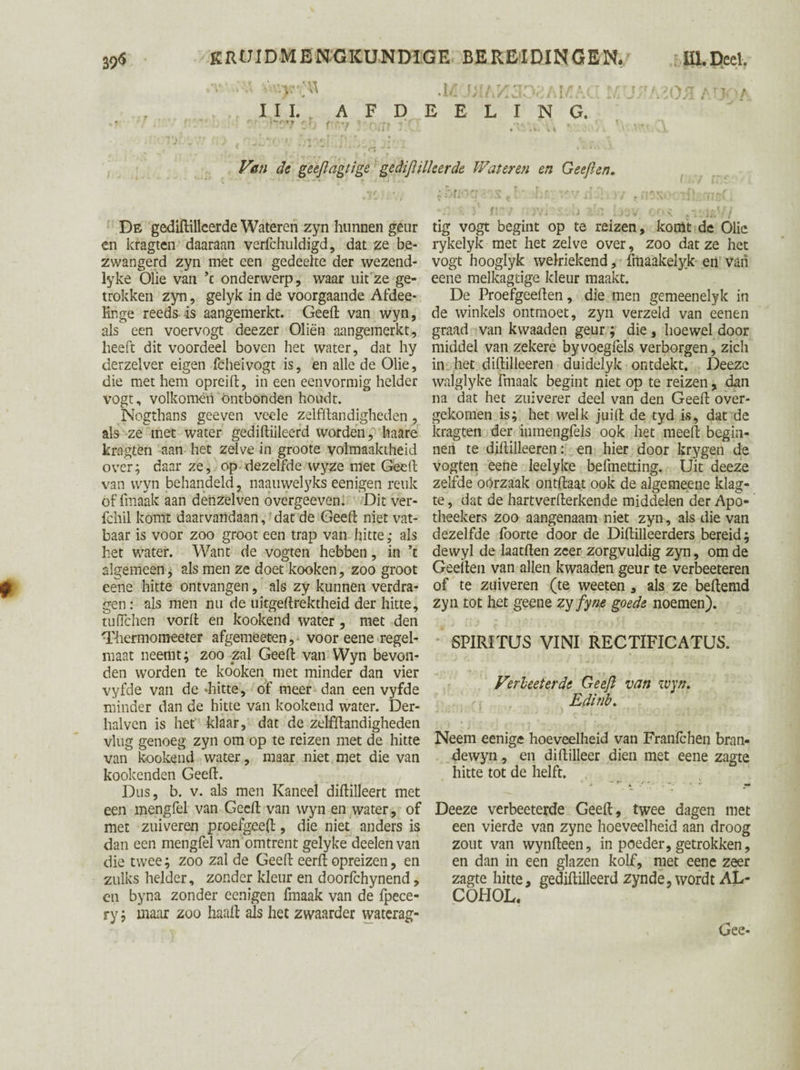 I I I. A F D E E L I N G. Van de geeftagtige gediftilleerde Wateren en Geeft en. De gediftilkerde Wateren zyn hunnen geur en kragten daaraan verfchuldigd, dat ze be¬ zwangerd zyn met een gedeelte der wezend- lyke Olie van ’c onderwerp, waar uit ze ge¬ trokken zyn, gelyk in de voorgaande Afdee- Enge reeds is aangemerkt. Geeft van wyn, als een voervogt deezer Oliën aangemerkt, heeft dit voordeel boven het water, dat hy derzelver eigen fchei vogt is, en alle de Olie, die met hem opreift, in een eenvormig helder vogt, volkomen ontbonden houdt. Nogthans geeven veele zelfftandigheden, als ze met water gediftiileerd worden, haare kragten aan het zelve in groote volmaaktheid over; daar ze, op dezelfde wyze met Geeft van wyn behandeld, naauwelyks eenigen reuk of fmaak aan denzelven overgeeven. Dit ver- fchil komt daarvandaan, dat de Geeft niet vat¬ baar is voor zoo groot een trap van hitte; als het water. Want de vogten hebben, in ’t algemeen, als men ze doet kooken, zoo groot eene hitte ontvangen, als zy kunnen verdra¬ gen : als men nu de uitgeftrektheid der hitte, tufïchen vorft en kookend water , met den ‘Thermomeeter afgemeeten,- voor eene regel¬ maat neemt; zoo zal Geeft van Wyn bevon¬ den worden te kooken met minder dan vier vyfde van de «hitte, of meer dan een vyfde minder dan de hitte van kookend water. Der- halven is het klaar, dat de zelfftandigheden vlug genoeg zyn om op te reizen met de hitte van kookend water, maar niet met die van kooieenden Geeft. Dus, b. v. als men Kaneel diftilleert met een mengfel van Geeft van wyn en water, of met zuiveren proefgeeft, die niet anders is dan een mengfel van omtrent gelyke deelen van die twee; zoo zal de Geeft eerft opreizen, en zulks helder, zonder kleur en doorfchynend, en byna zonder eenigen fmaak van de fpece- ry; maar zoo haaft als het zwaarder waterag- u rvx- >7 dV-rrd. ■ ■■ y • ra o '<•.< g:.aEi tig vogt begint op te reizen, komt de Olie rykelyk met het zelve over, zoo dat ze het vogt hooglyk welriekend, frtiaakelyk en van eene melkagtige kleur maakt. De Proefgeeften, die men gemeenelyk in de winkels ontmoet, zyn verzeld van eenen graad van kwaaden geur ; die , hoewel door middel van zekere byvoegfels verborgen, zich in het diftilleeren duidelyk ontdekt. Deeze walglyke fmaak begint niet op te reizen, dan na dat het zuiverer deel van den Geeft over¬ gekomen is; het welk juift de tyd is, dat de kragten der inmengfels ook het meeft begin¬ nen te diftilleeren: en hier door krygen de vogten eene leelyke befmetting. Uit deeze zelfde oorzaak ontftaat ook de algemeene klag- te, dat de hartverfterkende middelen der Apo- theekers zoo aangenaam niet zyn, als die van dezelfde foorte door de Diftilleerders bereid; dewyl de laatften zeer zorgvuldig zyn, om de Geeften van allen kwaaden geur te verbeeteren of te zuiveren (te weeten , als ze beftemd zyn tot het geene zy fyne goede noemen). SPIRITUS VINI RECTIFICATUS. Verleeterde Geeft van wyn. Eftinb. Neem eenige hoeveelheid van Franfchen bran- dewyn, en diftilleer dien met eene zagte hitte tot de helft. Deeze verbeeterde Geeft, twee dagen met een vierde van zyne hoeveelheid aan droog zout van wynfteen, in poeder, getrokken, en dan in een glazen kolf, met eene zeer zagte hitte, gediftiileerd zyn de, wordt AL¬ COHOL. , Gee-