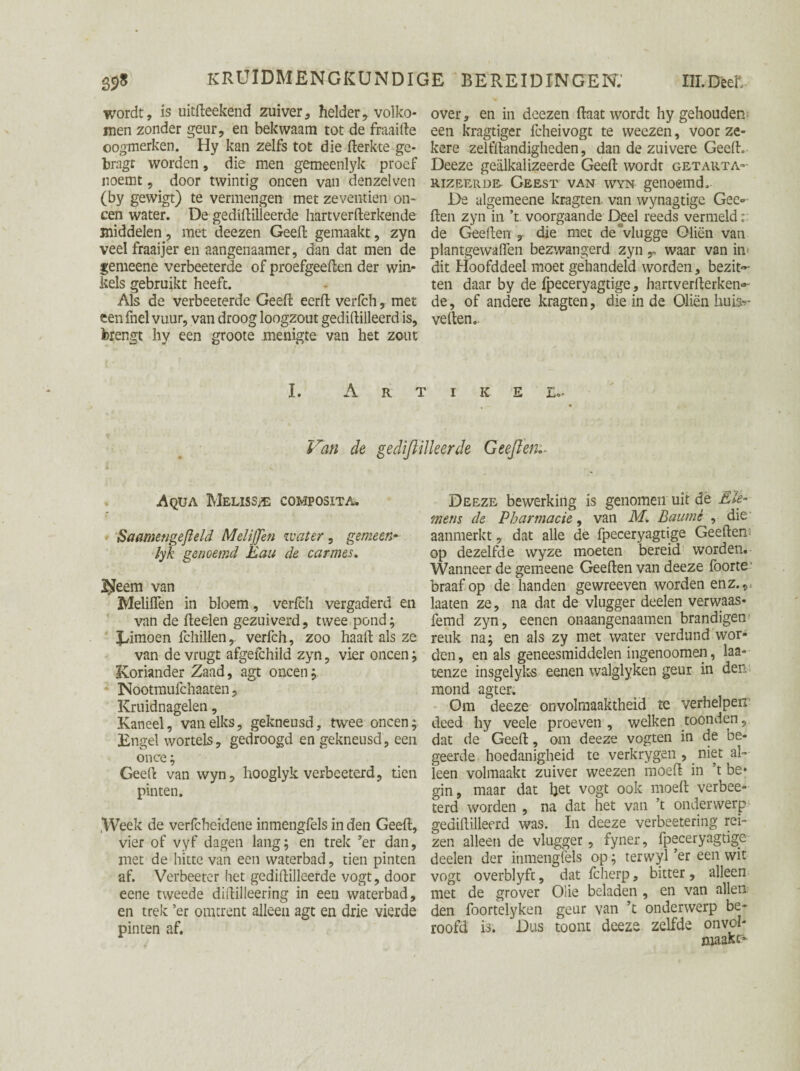 wordt, is uitfteekend zuiver, helder, volko¬ men zonder geur, en bekwaam tot de fraaifte oogmerken. ~ Hy kan zelfs tot die fterkte ge- bragt worden, die men gemeenlyk proef noemt, door twintig oneen van denzelven (by gewigt) te vermengen met zeventien on¬ een water. De gediftilleerde hartverfterkende middelen, met deezen Geeft gemaakt, zyn veel fraaijer en aangenaamer, dan dat men de gemeene verbeeterde of proefgeeften der win¬ kels gebruikt heeft. Als de verbeeterde Geeft eerft verfch, met eenfnel vuur, van droog loogzout gediftilleerd is, brengt hy een groote menigte van het zout over, en in deezen ftaat wordt hy gehouden een kragtiger fcheivogt te weezen, voor ze¬ kere zelfftandigheden, dan de zuivere Geeft. Deeze gealkalizeerde Geeft wordt getauta- RIZEERD& Geest van wyn genoemd. De algemeene kragten van wynagtige Gee- ften zyn in ’t voorgaande Deel reeds vermeld:: de Geeften , die met de “vlugge Oliën van plantgewaflen bezwangerd zyn T waar van in< dit Hoofddeel moet gehandeld worden, bezit¬ ten daar by de fpeceryagtige, hartverfterken¬ de, of andere kragten, die in de Oliën buik¬ vellen.. I. A R T I K E £«• Van de gediftilleerde Geeften.. Aqua Meliss/e composita. Saamengefield MeliJJen water , gemeen• lyk genoemd 'Eau de car mes. I^eem van Meliflen in bloem, verfch vergaderd en van de fteelen gezuiverd, twee pond; Jftmoen fchillenr verfch, zoo haaft als ze van de vrugt afgefchild zyn, vier oneen; Koriander Zaad, agt oneen; Nootmufchaaten, Kruidnagelen, Kaneel, van elks, gekneusd, twee oneen; Engel wortels, gedroogd en gekneusd, een once ; Geeft van wyn, hooglyk verbeeterd, tien pinten. .Week de verfcheidene inmengfels in den Geeft, vier of vyf dagen lang; en trek ’er dan, met de hitte van een waterbad, tien pinten af. Verbeeter het gediftilleerde vogt, door eene tweede diftilleering in een waterbad, en trek ’er omtrent alleen agt en drie vierde pinten af. Deeze bewerking is genomen uit dé E le¬ mens de Pharmacie, van M. Baumè , die aanmerkt, dat alle de fpeceryagtige Geeften op dezelfde wyze moeten bereid worden. Wanneer de gemeene Geeften van deeze foorte' braaf op de handen gewreeven worden en z., laaten ze, na dat de vlugger deelen verwaas- femd zyn, eenen onaangenaamen brandigen reuk na; en als zy met water verdund wor¬ den, en als geneesmiddelen ingenoomen, laa- tenze insgelyks eenen walglyken geur in den mond agter. Om deeze onvolmaaktheid te verhelpen deed hy veele proeven, welken toonden, dat de Geeft, om deeze vogten in de be¬ geerde hoedanigheid te verkrygen , niet al¬ leen volmaakt zuiver weezen moeft in ’t be* gin, maar dat het vogt ook moeft verbee¬ terd worden , na dat het van ’t onderwerp gediftilleerd was. In deeze verbeetering rei¬ zen alleen de vlugger, fyner, fpeceryagtige deelen der inmengfels op; terwyl ’er een wit vogt overblyft, dat fcherp, bitter, alleen met de grover Olie beladen , en van allen den foortelyken geur van ’t onderwerp be¬ roofd is. Dus toont deeze zelfde onvol¬ maakt