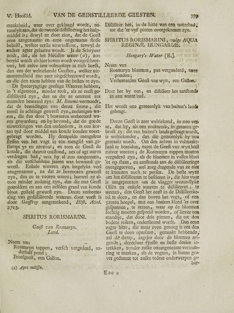 maaktheid, waar over geklaagd wordt, na* tuurlyk aan, dat de tweede diftilleering het hulp¬ middel is; dewyl ze doet zien, dat de Geeft eene aangenaame en eene ongenaame ftoffe behelft, welker eerfte uitwaaffemt, terwyl de «ndere agter gelaaten wordt. Ja de Schryver zeidt, dat, als het Meliffen water (a)} zoo bereid wordt als hier boven wordt voorgefchree- ven, het zelve iets volmaakter in zich heeft, -dan een der welriekende Geeften , welker uit¬ muntendheid zoo zeer uitgefchreeuwd wordt, en die den roem hebben van de beften te zyn. De fpeceryagtige geeftige Wateren hebben, in ’t algemeen, minder reuk, als ze eerft ge- diftilleerd zyn , dan na dat ze omtrent zes maanden bewaard zyn: M. Baurnè-vermoedt, dat de bereidingen van deeze foorte , die meeft in achtinge geweeft zyn, zodanigen wa¬ ren, die dus door ’t bewaaren verbeeterd wa¬ ren geworden.; en hy bevond, dat de goede uitwerkingen van den ouderdom, in een kor¬ ten tyd door middel van koude konden voort- gebragt worden. Hy dompelde mengelens Heffen van het vogt in een mengfel van ge- ilampt ys en zeezout; en toen de Geeft de koude, die daaruitontftond, zes of agt uuren verdragen had,' was hy al zoo aangenaam, als die verfcheidene jaaren was bewaard ge¬ weeft. Enkele wateren zyn insgelyks veel aangenaamer, na dat ze bevrooren geweeft zyn, dan ze te vooren waren; hoewel ze al¬ toos minder zodanig zyn, dan die met Geeft getrokken en aan een zelfden graad van koude bloot gefteld geweeft zyn. Deeze verbeete- ring van gediftilleerde wateren door vorft is •door Geojfroy aangeteekend, Hifi» Acad. 2713* SPIRITUS RORISMARINI. Geefi van Rosmaryn, Lond. Neem van Rosmaryn toppen, verfch vergaderd, an¬ derhalf pond; Proefgeeft, een Gallon. O) Aim meliffce. Diftilleer het, in de hitte van een waterbad, tot dat ’er vyf pinten overgekomen zyn. SPIRITUS RORISMARINI, vulgo AQUA REGINAE HUNGARUÈ. • i v. '! . 'a • 07 * i) 4. Hongary's Water [E.]. Neem van Rosmaryn bloemen, pas vergaaderd, twee ponden; Verbeeterden'Geeft vanwyn, een Gallon. « Doet het by een, en diftilleer het aanftonds in een water bad. Het wordt ons gemeenlyk van buiten’s lands gebragt. Deeze Geeft is zeer welriekend, in zoo ver¬ re, dat hy, ais een reukwerk, in gemeen ge¬ bruik zy: die van buiten’s lands gebragt wordt, is welriekender, dan die gemeenlyk by ons gemaakt wordt. Om den zelven in volmaakt¬ heid te bereiden, moet de Geeft van wyn heel zuiver weezen; de Rosmaryn toppen moeten vergaderd zyn, als de bloemen in vollen bloei ’er op Haan, en aanftonds aan de diftilleeringe overgegeeven, wel zorg dragende van ze niet te kneuzen noch te perfen. De befte wyze om hetdiftilleeren te bellieren is, die hiervoor is aangepreezen om de vlugger wezendlyke Oliën en enkele wateren te diftilleeren; te weeten, den Geeft het eerft in de Diftilleerke- tel te doen, en dan boven het vogt, of een yzereu hoepel, met een haairen kleed ’er over gefpannen, te zetten, waar op de bloemen luchtig moeten gefpreid worden, of liever een mandtje, dat door drie pinnen, die tot den bodem reiken, onderfteund wordt. Dan eene zagte hitte, die maar even genoeg is om den Geeft te doen opreizen, gemaakt hebbende,’ zal de damp, zagtjes door de bloemen zei- gende, derzelver fynfte en befte deelen in¬ trekken, zonder zulke onaangenaame verande¬ ring te maaken, als de vogten, in hunne gro¬ ver gedaante tot zulke tedere onderwerpen ge-