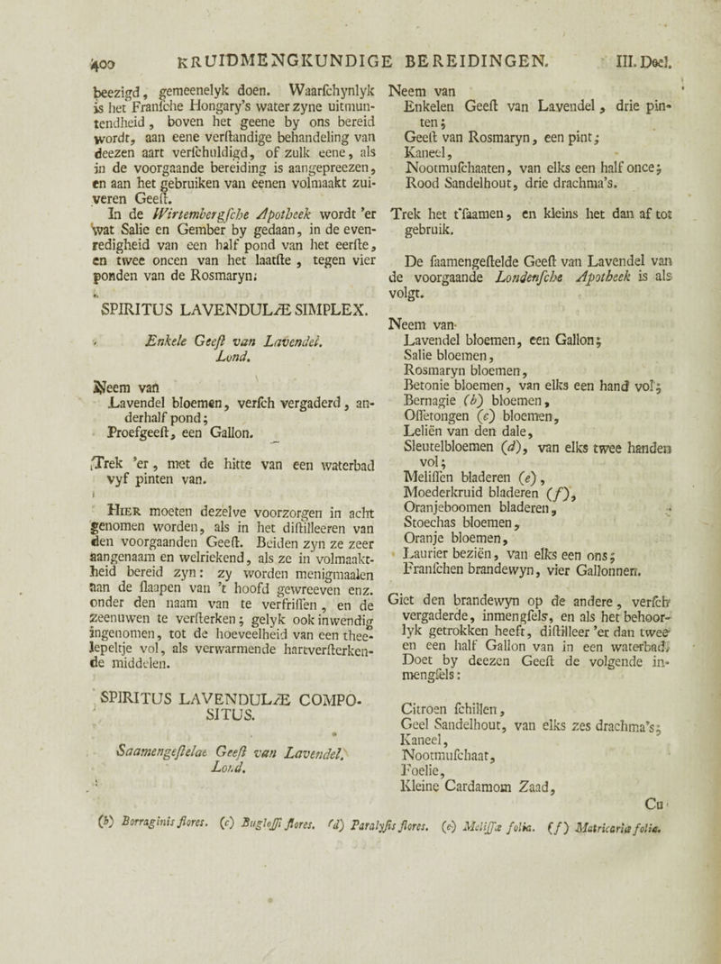 beezigd, gemeenelyk doen. Waarfchynlyk is het Franfehe Hongary’s water zyne uitmun¬ tendheid , boven het geene by ons bereid wordt, aan eene verftandige behandeling van deezen aart verfchuldigd, of zulk eene, als in de voorgaande bereiding is aangepreezen, en aan het gebruiken van eenen volmaakt zui¬ veren Geeft. In de Wirtembergfche Apotheek wordt ’er Svat Salie en Gember by gedaan, in de even¬ redigheid van een half pond van het eerfte, cn twee oneen van het laatfte , tegen vier ponden van de Rosmaryn; SPIRITUS LAVENDULzE SIMPLEX. Enkele Geeft van Lavendel. Lond. S^eem van Lavendel bloemen, verfch vergaderd, an¬ derhalf pond; Proefgeeft, een Gallon. iTrek ’er, met de hitte van een waterbad vyf pinten van. j Uier moeten dezelve voorzorgen in acht genomen worden, als in het diftilleeren van den voorgaanden Geeft. Beiden zyn ze zeer aangenaam en welriekend, als ze in volmaakt¬ heid bereid zyn: zy worden menigmaalen nan de fiaapen van ’t hoofd gewreeven enz. onder den naam van te verfriften , en de zeen uwen te verfterken; gelyk ook inwendig ingenomen, tot de hoeveelheid van een thee¬ lepeltje vol, als verwarmende hartverfterken- de middelen. SPIRITUS LAVENDULftE COMPO- SITUS. 0 Saamengeftelat Geeft van Lavendel. Loid. Neem van Enkelen Geeft van Lavendel, drie pin- ten; Geeft van Rosmaryn, een pint; Kaneel, Nootmufchaaten, van elks een half once; Rood Sandelhout, drie drachma’s. Trek het tTaamen, en kleins het dan af tot gebruik. De faamengeftelde Geeft van Lavendel van de voorgaande Londenfcbe Apotheek is als volgt. Neem van- Lavendel bloemen, een Gallon; Salie bloemen, Rosmaryn bloemen , Betonie bloemen, van elks een hand vol'; Bernagie (b) bloemen, Oifetongen (e) bloemen, Leliën van den dale. Sleutelbloemen (d)9 van elks twee handen vol; Meliflen bladeren (e), Moederkruid bladeren (ƒ), Oranjeboomen bladeren, Stoechas bloemen. Oranje bloemen. Laurier beziën, van elks een ons; Franfchen brandewyn, vier Gallonnen. Giet den brandewyn op de andere, verfch vergaderde, inmengfels-, en als het behoor- lyk getrokken heeft, diftilleer’er dan twee en een half Gallon van in een waterbad.' Doet by deezen Geeft de volgende in* mengfels: Citroen fchillen. Geel Sandelhout, van elks zes drachma’s; Kaneel, Nootmufchaat, Foelie, Kleine Cardamom Zaad, Cu