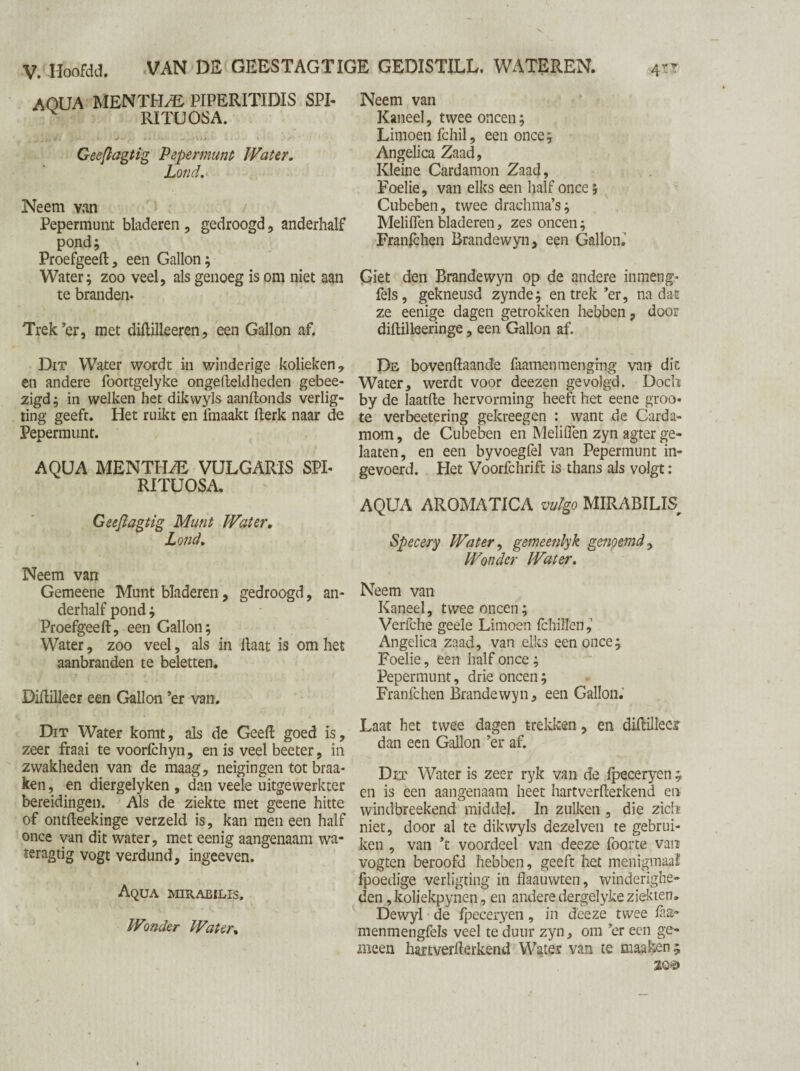 V. Iïoofdd. VAN DE GEESTAGTIGE GEDISTILL. WATEREN. 4tt AQUA MEN THAI PIPERITIDIS SPI- v RITUOSA. Geeflagtig Pepermunt Water. Lond. Neem van Pepermunt bladeren , gedroogd, anderhalf pond; Proefgeeft, een Gallon; Water; zoo veel, als genoeg is om niet aan te branden. Trek’er, met diftilleeren, een Gallon af. Dit Water wordt in winderige kolieken , en andere foortgelyke ongefteldheden gebee- zigd; in welken het dikwyls aanftonds verlig- ting geeft. Het ruikt en lmaakt fterk naar de Pepermunt. AQUA MENTHA VULGARIS SPI- RITUOSA. Geefiagtig Munt Water. Lond. Neem van Gemeene Munt bladeren, gedroogd, an¬ derhalf pond; Proefgeeft, een Gallon; Water, zoo veel, als in Haat is om het aanbranden te beletten. Diflilleer een Gallon ’er van. Dit Water komt, als de Geeft goed is, zeer fraai te voorfchyn, en is veel beeter, in zwakheden van de maag, neigingen tot braa- ken, en diergelyken , dan veele uitgewerkter bereidingen. Als de ziekte met geene hitte of ontfteekinge verzeld is, kan men een half once van dit water, met eenig aangenaam wa- teragtig vogt verdund, ingeeven. Aqua mirabilis. Wonder Water, Neem van Kaneel, twee oneen; Limoen fchil, een once; Angelica Zaad, Kleine Cardamon Zaad, Foelie, van elks een half once; Cubeben, twee drachma’s; Meliflen bladeren, zes oneen; Franlchen Brandewyn, een Gallon.' Giet den Brandewyn op de andere inmeng- fels, gekneusd zynde; en trek’er, nadat ze eenige dagen getrokken hebben, door diftilleeringe, een Gallon af. De bovenftaande faamen men ging van di t Water, werdt voor deezen gevolgd. Doch by de laatfte hervorming heeft het eene groo« te verbeetering gekreegen : want de Carda¬ mom, de Cubeben en Meliflen zyn agter ge- Iaaten, en een byvoegfel van Pepermunt in¬ gevoerd. Het Voorfchrift is thans als volgt : AQUA AROMATICA vulgo MIRABILIS Specery Water, gemeenlyk genoemd, Wonder Water. Neem van Kaneel, twee oneen; Verfche geele Limoen fchillen, Angelica zaad, van elks een once; Foelie, een half once; Pepermunt, drie oneen; Franfchen Brandewyn, een Gallon. Laat het twee dagen trekken, en difbilleer dan een Gallon ’er af. Dit Water is zeer ryk van de lpeceryen ; en is een aangenaam heet hartverfterkend en windbreekend middel. In zulken , die zich niet, door al te dikwyls dezelven te gebrui¬ ken , van ’t voordeel van deeze foorte van vogten beroofd hebben, geeft het menigmaa'f fpoedige verligting in flaauwten, winderighe¬ den ,koliekpynen, en andere dergelyke ziekten» Dewyl de lpeceryen, in deeze twee laa- menmengfels veel te duur zyn, om ’er een ge¬ meen hartverfterkend Water van te maaken ;