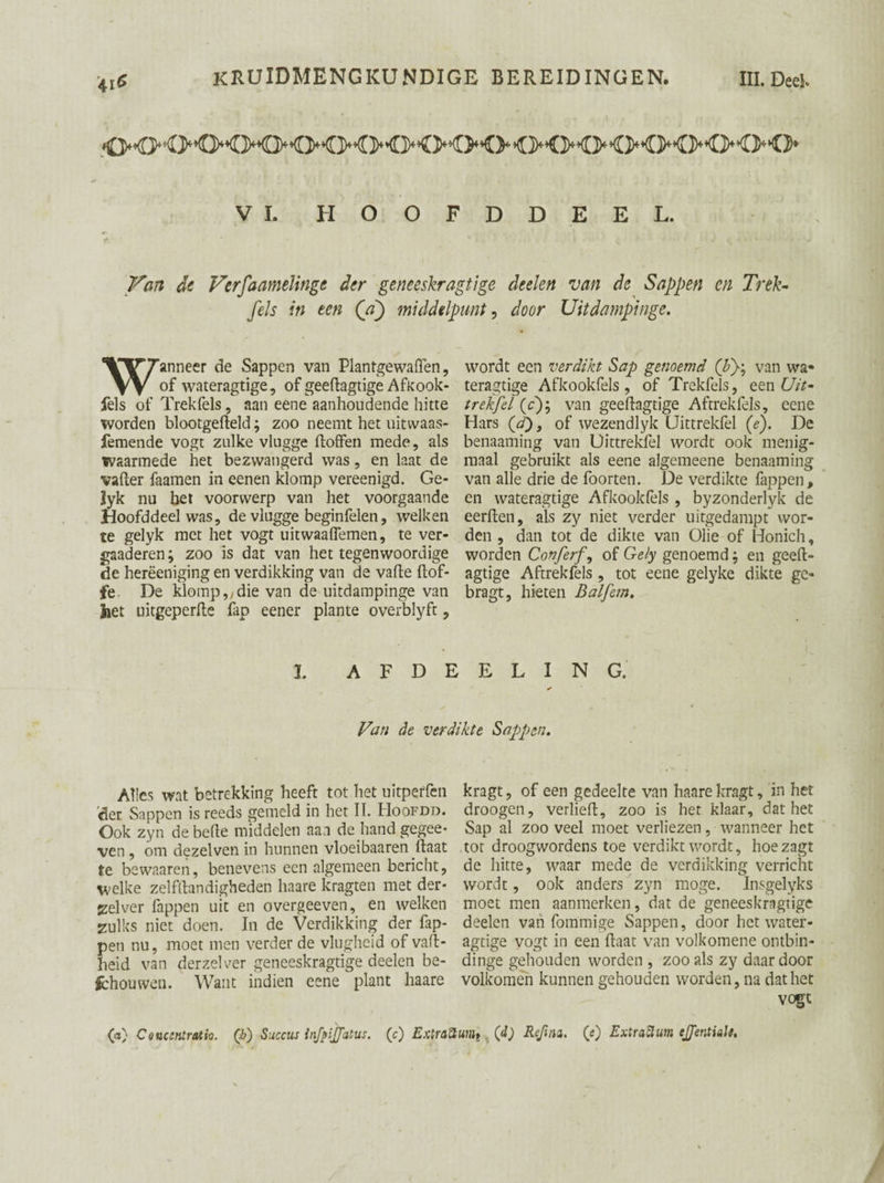 VI. HOOFD DEEL. Van de Vcrfaamelinge der geneeskragtige deelen van de Sappen en Trek- fels in ten (a) middelpunt, door Uitdampinge. Wanneer de Sappen van Plantgewaflen, wordt een verdikt Sap genoemd (bf, van wa» of wateragtige, of geedagtige Afkook- teragtige Afkookfels, of Trekfels, een Uit- fels of Trekfels, aan eene aanhoudende hitte trekfel (c); van geedagtige Aftrek fels, eene worden blootgedeld; zoo neemt het uitwaas- Hars (d), of wezendlyk Uittrekfel (e). De femende vogt zulke vlugge doffen mede, als benaaming van Uittrekfel wordt ook menig- waarmede het bezwangerd was, en laat de maal gebruikt als eene algemeene benaaming vader faamen in eenen klomp vereenigd. Ge- van alle drie de foorten. De verdikte fappen, Syk nu het voorwerp van het voorgaande en wateragtige Afkookfels , byzonderlyk de Hoofddeel was, de vlugge beginfelen, welken eerden, als zy niet verder uitgedampt wor- te gelyk met het vogt uitwaaffemen, te ver- den , dan tot de dikte van Olie of Honich, gaaderen; zoo is dat van het tegenwoordige worden Conferf, of Gely genoemd; en geed- de herëeniging en verdikking van de vade dof- agtige Aftrekfels , tot eene gelyke dikte gc- fe De klomp,/die van de uitdampinge van bragt, hieten Balfem. Jiet uitgeperde fap eener plante overblyft, 1 A F D E E L I N G. Van de verdikte Sappen. Alles wat betrekking heeft tot het uitperfen 'der Sappen is reeds gemeld in het II. Hoofdd. Ook zyn de bede middelen aan de hand gegee- ven , om dezelven in hunnen vloeibaaren daat te bewaaren, benevens een algemeen bericht, welke zelfdandigheden haare kragten met der- zelver fappen uit en overgeeven, en welken zulks niet doen. In de Verdikking der fap¬ pen nu, moet men verder de vlugheid of vad- Iieid van derzelver geneeskragtige deelen be¬ lhouwen. Want indien eene plant haare kragt, of een gedeelte van haare kragt, in het droogen, verlied, zoo is het klaar, dat het Sap al zoo veel moet verliezen, wanneer het tot droogwordens toe verdikt wordt, hoezagt de hitte, waar mede de verdikking verricht wordt, ook anders zyn moge. Insgelyks moet men aanmerken, dat de geneeskragtige deelen van fommige Sappen, door het water¬ agtige vogt in een daat van volkomene ontbin- dinge gehouden worden , zoo als zy daar door volkomen kunnen gehouden worden, na dat het vogt (a) Coucsniratio. (è) Succus injpijjatus. (c) ExtraSuiih 00 Reftna. (e) ExtraSlum ejentiale.